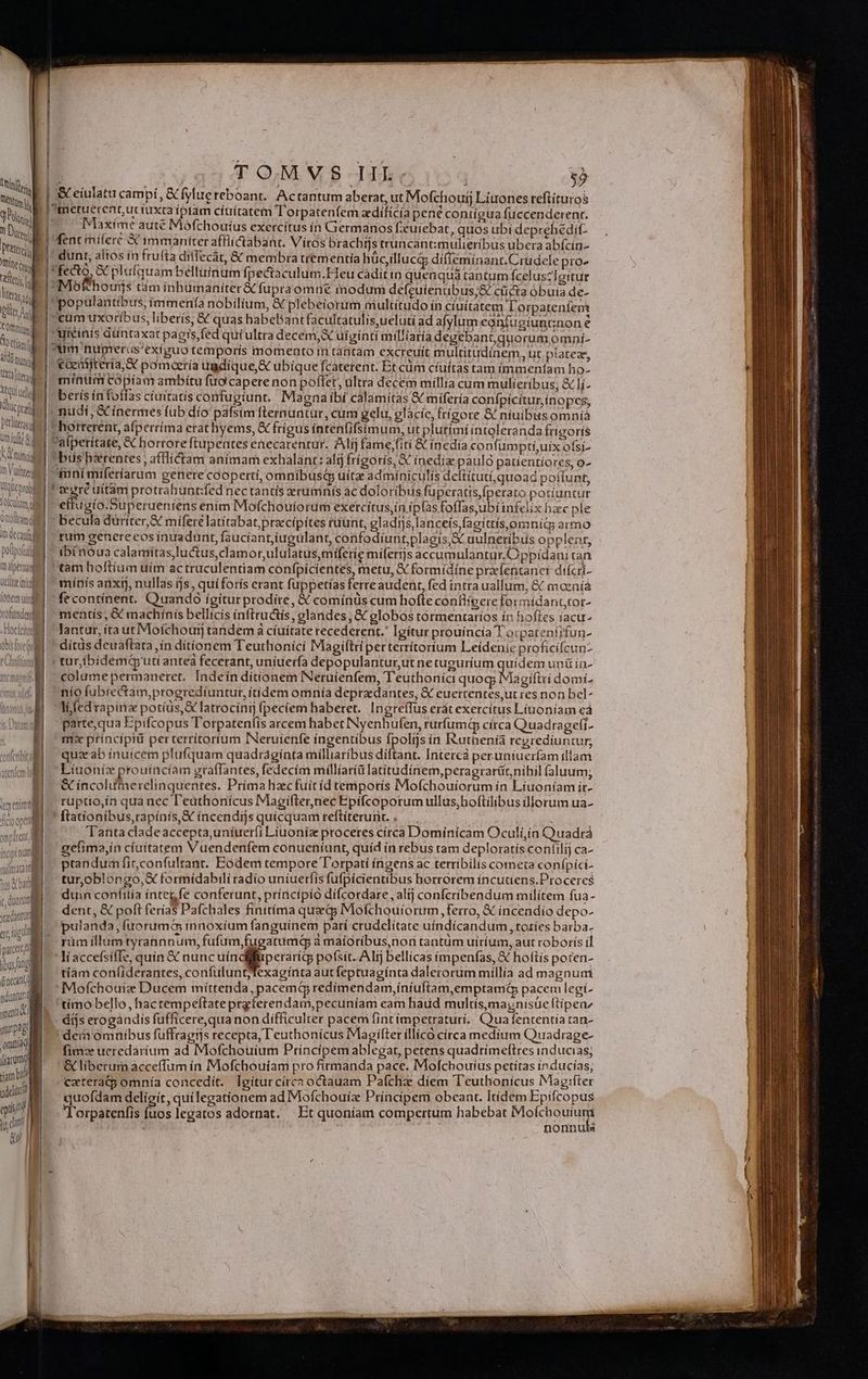 qo S nu xa Iu Em .. TUE ds] AW / : À À : md | EM VOS TARTE fylue reboant. Ac mum dibus Mofchouij Liuones reftíturos TM. 0) m A ntu HUY ciuitatem IL orpatenfem zdiífícía pene contígua fuccenderent. Du E | E autc Mófthouíus exercítus ín Germanos euiebat, quos ubi deprehedit- Pa! | Ment imi erc X immaniter affiictabant. Vitos brachijs truncantimulieríbus ubera abícin- vic dunt, altos in frufta ditfecát, &amp; membra trementia hucilluci diíffeminant.Crudele pro- lli ; | : P &amp; pieigaam belluinum fpectaculum Heu caditin quenqua tantum fcelus?Tgitur m. ^ Mo vchourjs tam ínhümaniter &amp; fupra omne modum defeuienubus;&amp; cticta obuia de- TA | populantibus, immenfa nobilium, X plebeiíorum multitudo ín ciuitatem Lorpateníem hu | cum uxoribus, liberis, &amp; quas DaDRUADE factarum, delud ad afylum coniugiuntnon e hid uiéinis duntaxat pagis, fed quí ultra decem, uiginti mil/aría degebant; quorum omni- fü | um numeris exiguo temporís momento m tantam excreuít multitudínem, ut platez, n | €ceatitería X pomoaría ugdíque,S ubique fcaterent. Et cüm cíuítas tam immenfam ho- minim copiam ambítu fuo capere non pollet, ultra decem millía cum mulieribus; &amp; lj- beris ín foffas ciuitatis confugiunt. Magna íbí calamitas &amp; míferia conípícítur, inopes; | nudí, &amp; inermes fub dío pafsím flernuntur, cum gelu, glácíc, frígore &amp; niuibusomnià | horrerent, afperríma erat hyems, &amp; frigus íntenfifsimum, ut plutími intoleranda Írígoris SUIT tico í Detliter n i Pafperítate, &amp; horrore ftupentes enecarentur. Alij fame,fití &amp; ínedía confum ptíiuíx ofsi- MT | büsb&amp;rentes , afflíctam anímam exhalant: alij frígoris, X ínedíz paulo patientíores, o- m Vuitten | tuni miferíarum genere coopertí, omnibusqQ uítz adminiculis deftituti,quoad pottunt, ebrei T eewrré tiítám protrahunt:fed nec tantís xrumnís àc doloribus fuperatis,Íperato potiuntur mima | effugío.Superueniens enim Mofchouiorum exercítus,in ip(as foffasyubí infelix hzc ple Onoittam( | | becula düríter, X mifere latitabat,precipítes ruunt, gladijs,lanceís,fagittís,ornits armo dali rum genere eos ínuadunt, fauciant,iugulant, confodíuntplagis,&amp; uulneribus opplenr, pototui | | ibénoua calamitas,luctus,clamor,ululatus,míferie miferjs accumulantur.Oppídani can niptmded ^ tam hoftium uim actruculentiam confpicientes, metu, X formidine pracentanei dífcri- Wliztiud i mínfs anxtj, nullas ijs , quíforís erant fuppetías ferre audent, fed intra uallum, &amp; mozaíá i IN 4 NETS ? $2 N 4 si itai - fe continent. Quando ígíturprodíre, &amp; comínüs cum hofte confiigere formídanttor- tino mentis , &amp; machínis bellicis ínftru&amp;is, glandes , &amp; globos tórmentaríos ín hoftes iacu- -Hocítto lantur, ita ut Mofchour tandem à cíuítate recederent.' Igitur prouíncía T orpatentifun- ditüs deuaftata ín ditionem Teuthonici Magiftri pertertítorium Leídenic proficifcunz M * tur ibidemarutianteà fecerant, uniuerfa depopulanturutne tuguríum quídem unü ín- imu -colamepermaneret. Indein ditionem INeruienfem, Teuthonici quog Magiftri domí- nio fubiectam,progredíuntut, itidem omnía deprxdantes, &amp; euertentes,ut res non bel^ li íedrapinz potius, &amp; latrocinij fpeciem haberet. Ingreffus erát exercitus Líuoniíam eà parte, qua Epifcopus Torpatentis arcem habet INyenhufen, rurfum círca Quadragefi- ms principii perterrítortum INeruienfe ingentibus fpolijs ín I&amp;athenía regredíuntur, qua ab ínuícem plufquam quadraginta milliaribus diftant. Intercà peruniuerfam illam Líuonízx prouincíam graffantes, fedecím míllíariü latitudinem, peragrarüt, nihil (aluum; &amp; incolumerelinquentes. Prima hzcfuitíd temporis Mofchouiorum in Líuoníam ir- ruptio,ín qua nec l'eathonícus Magiflernec Epifcoporum ullus;boftilibus illorum ua- wl]  ftationibus,rapínís, € incendijs quicquam reftirerunt. . — KM s udi pte Mas Tanta clade accepta,uníuerfi Liuoníz proceres círca Domínícam Oculi,ín Quadrá E. gefima,ín ciuitatem Vuendenfem conueníunt, quíd ín rebus tram deploratís contilij ca- ptandum ficconfultant. Eodem tempore T'orpatí ingens ac terribilis cometa conípici- turoblongo,X formídabilí radío uniuerfis fufpicientibus horrorem íncutiens.Proceres duin confíitía integfe conferunt, príncípio difcordare, alij confcribendum milítem fua - dent, &amp; poft ferías Pafchales finítíma quae Mofchouiorum ferro, € incendío depo- E pulanda,fuorumqQ innoxíum fanguínem parí crudelitate uíndícandum ,totíes barba. - rum ífllumtyrannnum, fufüm,fugatumq à maíoribus,nor tantum uíríum, aut roborís íl ficio opem atf M 4(9 ug pr |^ liaccefsifIe, quin &amp; nunc HA ups. pofsit. Alij bellicas impenfas, € hoftís poten- / 2d |. tíàm coní(iderantes, confuluntjTexagínta aut feptuaginta dalerorum millia ad magnuti (ínecinl | Mofchouiz Ducem míttenda, pacemQ redímendam,íníufiam,emptamá&amp; pacem legi- tímo bello, hactempeftate prgferendam,pecuniam eam haud multís,magnisüe ftipenz díjs erogandis fufficere,qua non difficulter pacem fintimpetraturi. Quafententía ran- dem omnibus fuüffragiis recepta, Teuthonicus Maoifter illico círca medium Quadrage- fim ucredárium ad Mofchouium Prínciípem ablegat, petens quadtimeftres inducias; &amp; liberum àcceffum ín Mofchouiam pro firmanda pace. Mofchouius petítas inducias, cateratp omnía concedit. Igiturcírca octauam Pafchi díem Teuthonicus Mag:ífter quofdam delieit, quílegationem ad Mofchouiz Príncipem obeanr. Itídem Epifcopus TTorpatenfis fuos legatos adornat. Et quoníam compertum habebat Moíchouíium | | nonnuls ndontur MM S inantad NEU iam