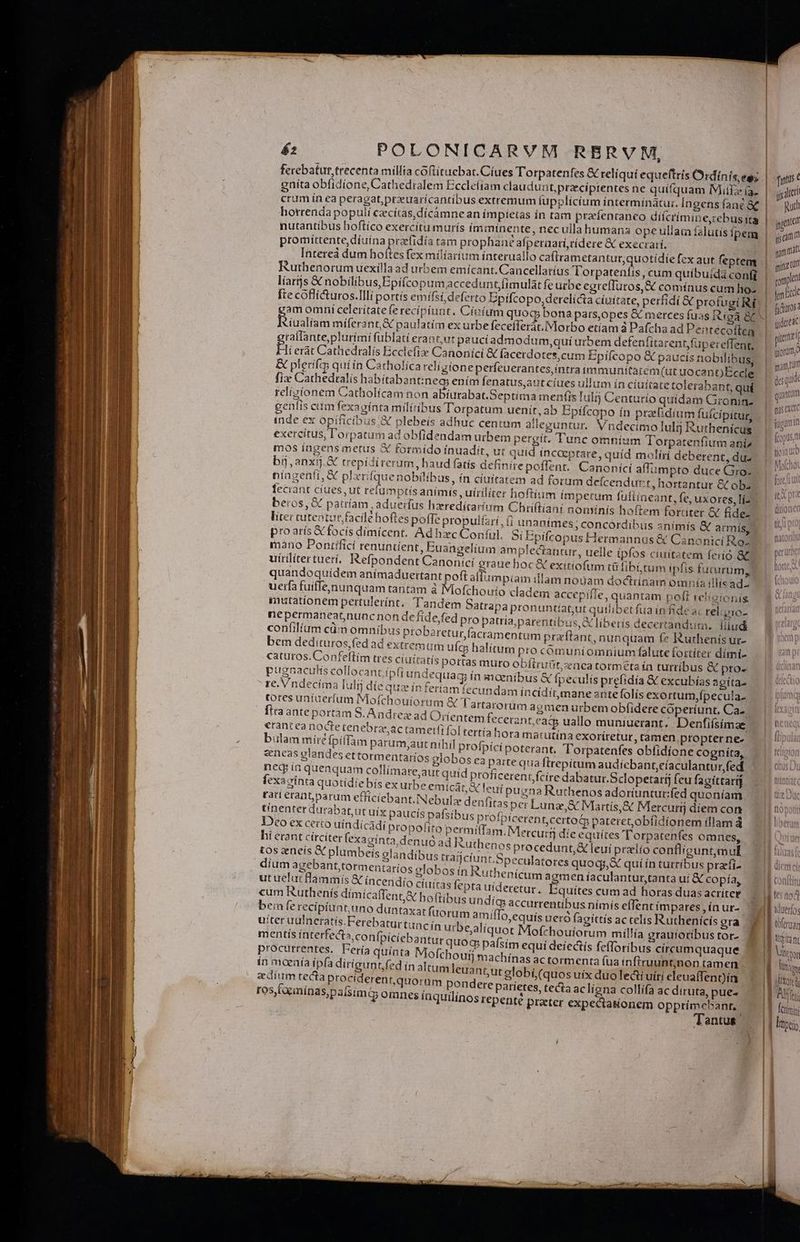 ferebatur trecenta millia coflítuebat.Ciues Torpatenfes &amp; reliqui equeftrís Ordi nís,egz eníta obfidione, Cathedralem Eccle(iam claudunt, praecíptentes ne quifquam Mite ía. crum ín ea peragat,przuarícantibus extremum fupplicíum interminàátur. Ingens fanc &amp;£ horrenda populi czcítas,dícamne an ímpietas in tam prafenranco dicrímine,rebus ita nutantíbus boftíco exercitu murís (imminente, nec ulla humana opeullam falutis ipem promíttente diuina prafidía tam prophané afpernari,tidere &amp; execrarí, Intereà dum hoítes fex milíarium ínteruallo caftrametantut,quotidíe fex aut feptem Ruthenorum uexílla ad urbem emícant. Cancellatíus Torpatenfis, cum quíbuida confi líarijs € nobilibus,Epifcopum accedunt, fimulat fe urbe egreffuros,&amp; comínus cum ho- am omni celerítateferecipíunt. Cioíium quoq; bona pars,opes &amp; merces fuas Riga a fois míferant,X paulatim ex urbe fecefferac.IMorbo etíam à Pafcha ad Pentecoften ralfante,plurími fublati erant,ut paucí admodum,qui urbem defenfitarentfupereffeng, Bi ert Cathedralis Ecclefie Canonici &amp; facerdotes, cum Epifcopo &amp; paucis nobilibus, &amp; plerifs quiin Catholicareligione perfeuerantes,intra immunitarem(ut uocant) Ecce fix Cathedralis habitabantinecs ením fenatus,aut ciues ullum ín cíuítate tolerabant, qui religionem Catholícam aon abíurabat.Septitma menfis Iul Centurio quidam Gronin- inde ex opificibus;X€ plebeis adhuc centum alleguntur. Vndecimo lulij Ruthenícus exercitus, l'orpatum ad obfidendam urbem pergit. Tunc omníum Torpatenfium ani» mos ingens metus X fotmído ínuadit, ut quid incaeptare, quíd moliri deberent, du bij, anxij.G&amp; trepidirerum, haud fatis definire poflent. Canonící affümpto duce Gro- níngenfi, X plxrifque nobilibus, ín cíuítatem ad forum defcendurt, hortantur &amp; obz beros, &amp; patríam aduerfus hzredítarum Chriftiani noiminís hoftem fordater &amp; fidez mano Pontifici renuntíient, Euangelium amplectantur, uelle ipfos ciuitatem ferió &amp; uirilítertuerí, Refpondent Canonici graue hoc &amp; exiríofum tü fibi, rum ipfis fucirum, quandoquídem anímaduertant poft aflumpiam illam nouam docttinam omnia illis ad uerfa fuiffe,nunquam tantam à Mofchouio cadem accepiffe, quantam poft reiieionis P ; 2 ; enu * » 1 A i 5 i f? : * immutationem pertulerínt, Tandem Satrapa pronuntíat,ut quilibet fua in fide ac rel.zio- nepermaneat,nuoc non de fide,fed pro patria,parentíbus, X liberis decertandum. lud confilíam cüim omnibus probaretur,facramentum praftant, nunquam (7 Rurhenís ur- bem dedituros,fed ad extremum ufcs halitum pro cómuniomniumfalute fortiter dimí- caturos.Confeftim tres ciuitatis portas muro obftruüt,znca torméta ía turribus &amp; proe pugnaculis collocant ipfi undequag ín moenibus &amp; fpeculis prefidía &amp; excubías agítaz proarís &amp;cfocís dimícent, Ad hec Conful. S Epifcopus Hermannus &amp; Canonici Ro- re. Vndecíma Iuli die quiz in feriam fecundam inciditmane antefolís exortum,fpecula. tores uniuerfum Moíchouiorum &amp; Tartarorim ac men urbem obíidere coperíunt, Ca- firaanteportàm S. Andrex ad Orientem fecerant, eat uallo muniuerant. Denfiísimae erant ea nocte tenebras ac tametfi fol tertía hora matutína exoriretur, tamen propter ne-. bilam mireipillam parum,aut nihil profpíci poterant, Torpatenfes obfidione cogníta, «neas glandes ettormentaríos globos ea parte quaftrepítum audícbant,eíaculantur,fed neg ín quenquam collímare,aur quid proficerent.fcíre dabatur.Sclopetarij feu fagittari] fexavinta quotidie bís ex urbe emicat, leut puena Rathenos adoriuntur:fed quoníam tar erant; parum efficiebant.Nebulz denfitas per Lunas,&amp; Martis, &amp; Mercutíj díem con tínenter durabatut uix paucis pafsibus profpiceren tccrto&amp; vateret,ob(idíonem (llam á Dco ex certo uíndicdí propofito permiffa m. Mercurtj die equites 'T orpatenfes omnes, hi erant circiter (exagínta,den uó ad Ruthenos procedunt, &amp; leui prelio contligunt,mul m NR plumbeís glandibus trafjcíunt.Speculatores quoqj, « quí ín turribus prarfi- UE d d duOe globos ín Ruthenícum agmen íaculantur,tanta uí &amp; copía, 1t ijammts X íncendío cíuitas fepta uideretur. Éauites cum ad horas duas acríter cum Ruthenís dímicaffent,&amp; hoftibus Undíg accurrentibus nimis effent ímpares ,ínur- bu n ierecipiun tuno duntaxat (uorum amiffo,equís aeró fagittís ac telis Ruthenicís gra uiter uuineratíis.Ferebaturtunc ín urbe,aliquot Mofchouíorum millía grauforibus tor- iBcdébdiei Bl. P quoc m equi deiectís fefforibus circumquaque p entes. Fería quínta Mofchouíj machínas ac tormenta fua infiruuntjnon tamen ín maenía ip(a dirígun t fed ín altum leuantut globi,(quos uíx duolecti uítí eleuaffenDin edíum tecta prociderent,quornm pondere paríetes, tecta ac lígna collífa ac diruta, pue- ros, toeminas,paisimG omnes ínquilinos repenté praeter expectakonem opprímcbant, Tantus. Rath !] | 1 ema di tm cit (Ü 4t h ALIEU dduerios A vot | sUXore d Wn EESTI | Ici;
