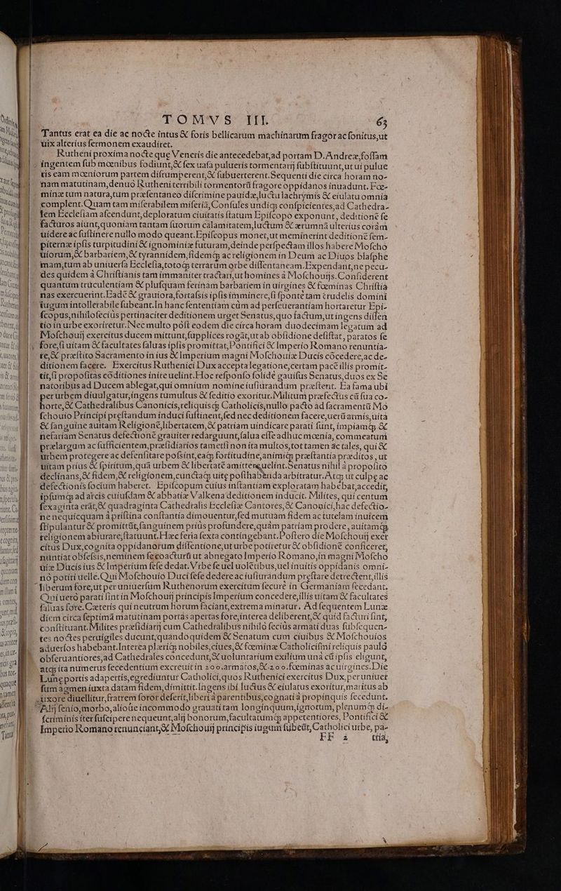 fr. S di UE n |o p ^u M Cognita latur ded] vd ehhy | fuittam (s, Uf nidis gta bus tot quaque n (amet Vent) | meant Taf M DOM'WS: TL 65 Tantus erat ea die ac nocte intus foris bellicatum machinarum fragorac fonitus,ut uix alteríus fermonem exaudítet. Ruthéní proxíma nocte que Venerís die antecedebatad portam D.Andrex foffam ; ingentem fub moeníbus fodiunt,&amp; fex uafa puluerís tormentartj fübftituunt,ut uí pulue tis cam moeníorum partem díí(rumperent,X fubuerterent.Sequentí díe círca horam no- nam matutiínam,denuo lutheniterríbili tormentorü fragore oppídanos ínuadunt. Fae- mínz tum natura,tum prafentaneo diífcrímíne pauídze luctu lachrymis € eiulatu omnía complent.Quam tam miferabilem miferi, Confules undig; confpicientes,ad Cathedra- facturos aiunt, quoniam tantam fuorum calamitatem,luctum &amp; zrümná ulterius corám uidere ac fuftínere nullo modo queant.Epiífcopus monet,ut meminerínt deditione fem- píternz ípfis turpitudíni &amp; ígnominiz futuram,deínde perfpectam illos habere Mofcho . uíorum,&amp; barbaríem,X tyrannídem,fidemt acrelígionem ín Deum ac Diíuos blafphe mamy,tum ab uniuerfa Ecclefia,totoG terrarum orbe diffentaneam.Expendantne peca- des quídem à Chríftíanis tam immaniter tractart,ut homínes à Mofchoutjs.Confiderent quantum trüculentíam &amp; plufquam ferínám barbariem ín uírgínes &amp; foemínas Chriftia - nas exercuetint. Bade X grauiora,fortafsís ipfis imminere, fponte tam crudelis domíní | iugum intollerabile fubeant.In hanc fententíam cüm ad perfeuerantíam hortaretur Epí- fcopus,nihilofecíus pertínacíter dedítíonem urget Senatus,quo fa&amp;tum,ut íngens dí(len tío ín urbe exoríretut. [Nec multo poft eodem die círca horam duodecímam legatum ad Mofchouij exercítus ducem mittunt fupplíces rogat,utab obfidione defiftat, paratos fe te, X praítito Sacramento ín íus X Imperium magní Mofchoriz Ducis cócedere,ac de- ditíonem facere. Exercítus Ruthenicí Dux acceptalegatíone;certam pace illís promit- tít,(i propofitas codítíones íníreuelint.Hoc refponfo folíde gauifus Senatus,duos ex Se natoríbus ad Ducem ablegat,qui omníum nomíne iufiurandum przítent. Ea fama ubi perurbem díuulgatur,íngens tumultus X fedítío exorítur.Milíitum praefectus cit fua co- horte,&amp; Cathedralibus Canonicís,reliquiscg Catholícís;nullo pacto ad facramentü Mo fchouto Príncipí preftandum índucí fuftinent,fed nec deditionem facere,uerüarmís,uità &amp; fanguine auttam Religione libertatem, X patríam uíndícare paratí funt, ímpíamá &amp; nefaríam Senatus defectione grauíter redarguunt,falua efTe adhuc moenía, commeatuni pralargum ac fufficientem,przfidíaríos tametfi non íta multos,tot tamen actales, qui X. urben protegere ac defenfitare pofsínt,eat fortítudíne,animitp preeftantía praedítos ,ut uitam príus X fpírítum,qua urbem &amp; libertate amittereuelínt.5enatus níhil à propofito declinans, X fidem,X religionem, cunctaQ uíte pofthab&amp;nda arbítratur. Ata; ut culpe ac defectionis focíum haberet. Epifcopum cuíus inftantíam exploratàm habebat,accediít, ipfumq adatcis cuiufdam &amp; abbati Valkena deditionem índucít. Milítes, quí centum fexaginta erát, XX quadragínta Cathedtalts Ecclefíae Cantores, &amp; Canoaící,hac defectio- inenequícquam à príftína conftantía dímouentur,fed mutuam fidem actutelam ínuícem ftipulantur &amp; promíttüt fanguinem príus profundere,quam patríam prodere, auítamqg teligionem abiurare;ftatuunt Hxc feria fexta contingebant.Poftero die Mofchoutj exet citus Dux,cogníta oppidanorum díllentíone,ut urbe potíretur &amp; obfidione conficeret, nuntiat obfeísís,neminem fecoacturü ut abnegato Imperío Romano,ín magniTVlofcho üiz Ducís ius € Imperíum fefe dedat. Vrbefeuel uolétíbus,uelínuítis oppídanís omni- no potíti uelle. Qui Mofchouio Duci fefe dedere ac iuliurandum preftare detrectent;illís  fiberum fore,ut per uniueríum Ruthenorum exercitum lecure ín Germaniam fecedant, Qníuerà parati (int ín Mofchout príncipis Imperíum concedere,illís uitam &amp; facultates faluas fore.Ceterís quí neutrum horum faciant, extrema minatur, Ad fequentem Lunz diem cítca feptima matutínam portas apertas fote,ínterea deliberent,&amp; quíd facturi fint, conftituant. Milites praefidíartj cum Cathedralibus nihilo fecius armati duas fubfequen- tes noctes peruígiles ducunt,quandoquídem &amp; 5enatum cum ciuibus &amp; Mofchouíos adueríos habebant.Interea plríi nobiles,ciues,&amp; foeminae Catholícifini reliquís pauló obferuantiores,ad Cathedrales concedunt uoluntaríum exilium una cü ipfis eligunt, atc íta numerus fecedentíum excreuít in 200.armatos,X.z o o.foemínas ac utrgines.Die Lune pottís adapertís, egrediuntur Catholicí, quos Ruthenici exetcitus Dux,peruníuer fumagmen iuxta datam fidem, dímittit.Ingens ibí luctus &amp; eíulatus exorítur,maritus ab . uxore diuellítur fratrem foror deferít, liberi a parentibus,cognati à propínquís fecedun t. Aj fenío,morbo,alíoue incommodo prauatítam lon ginquum,(gnorum, plenum di fcrímínis íterfufcipere nequeunt;alij bonorum,facultatumq appetentiores, E ontificí &amp; Ímpetio Romano renunciantX Mofchouij principis iugum ME EE NE * Ha,