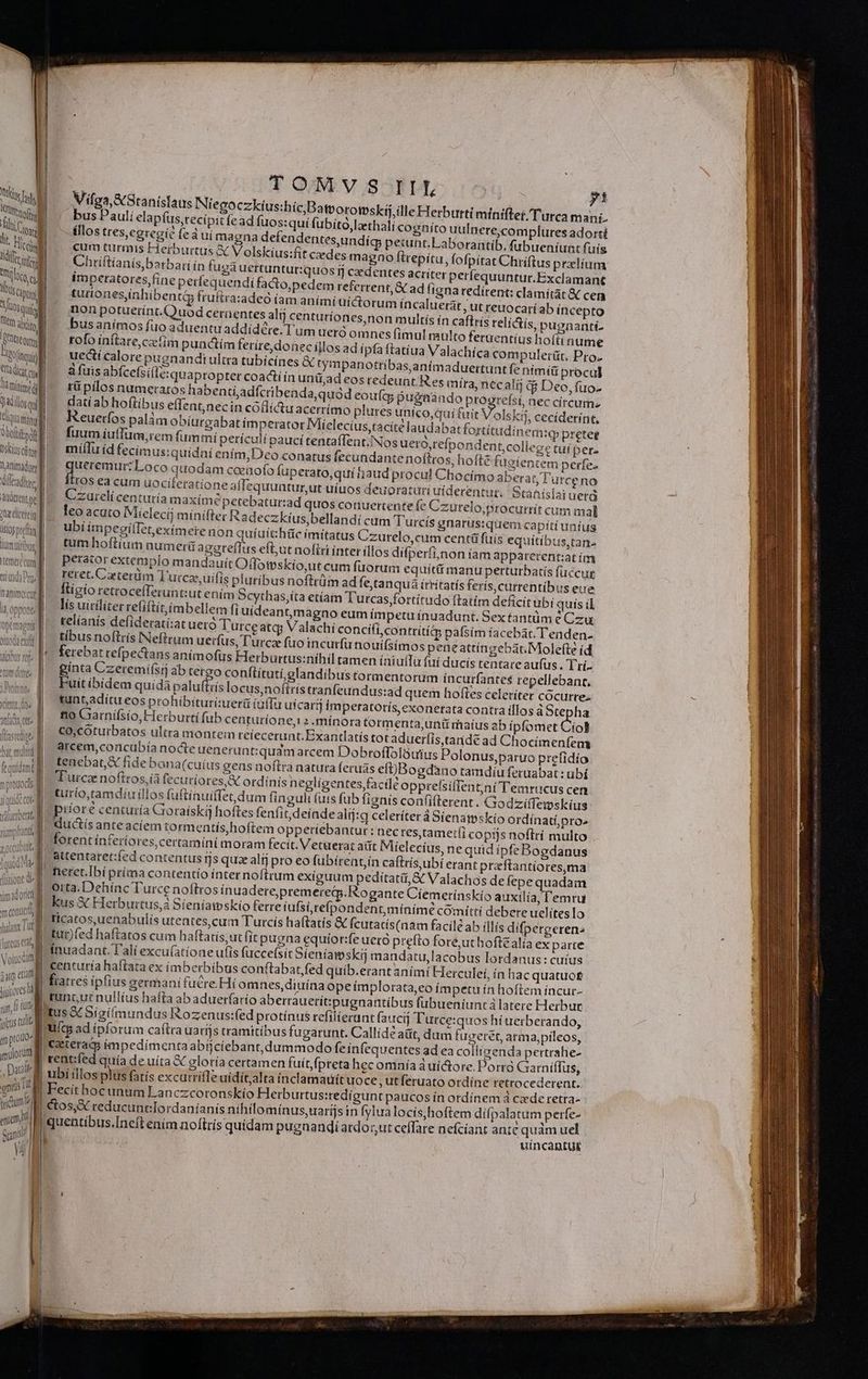 TM Mui Tie abd tton Allg qui Cua um, li XIUS Ci tot Tanitaduer f lleadiac 'dacntse mediis] loy E m tig M emer cum f trud Pr ft animo:cut | », 8 e B u | d b. bat mu idi (aat EI —7À ll quac NU talüerbetaty] l n j1] erbe sr e nes emat im adoret v Gonucri t LUCR lotus ert a Voiuodam 1 aat cama i [-— T E i ain: re vlcus tuli am pt QUO joloratta . Datile gon 1 ium enigma | Suns W | x TOMVS IIL Vifga,&amp; Stanislaus Niegoczkíus:bícBatboroms bus Paulí elapfus,tecípit (ead fuos:quí fubitó,loetl illos tres,egrecie fe à ui magna defendentes,undi cum turmis Herburtus &amp; Volskíus:fit cedes magnoo ftrepítu, fofpitat Chriftus przlíum Chriftianis,batbari ín fugà uertuntur:quos fj cedentes acriter perfequuntur.Exclamant imperatores fine petfequendi facto;pedem referrent, &amp; ad ligna redirent: clamítàt &amp; cen turionesnhibentg fruftra:adeó fam anímíuictorum íncalueràt , ut reuocarí ab íncepto nonpotuerínt.Quod ccrüentes alij centuríones,non multís ín caftris relíctis, pugnanti- busanímos fuo aduentu addídére. Tum uero omnes fimul multo feruentíus hoftt nume tofo inftare,czfim punctím ferire, donec illos ad ipfa ftatíua Valachíca compuletüt, Pro. uedí calore p ugnandi ultra tubicines &amp; tympanottibas,animaduertuntfe nimi procul a fuis abícefsillesquapropter coacti ín unüjad eos redeunt; R es mira, necalij d$ Deo, fuo- rü pilos numeratós habentijadfcribeada, quód eouígs pu&amp;aando pro tefsí, nec cítcum- datíab hoítibus effent,necin coflíctu acerrímo plures unico,quií fuit olskij, cecíderínt, Reuerfos palám obíurgabat imperator Míelecíus,tacíté laudabat fortitudinem: prete fuum iuffüm,rem fummi perículi pauci tentafTent.Nos uero,refponden t, college tuíper. míílu íd fecímus:quídní ením,Deo conatus fecundante noftros, hofte fuetentem perífe- governo co quodam caeaofo fuperato, qui haud procul Chocimo aberat, Turceno ros ea cum uocifetatione affequuntur,ut uiuos deuoraturi uiderentut. Staaíslaiuerg Czarelícentutía maxime perebatur:ad quos conuertente fe Czurelo,procurtit cum mal leo acuto Miclecíj miínifter Radeczkius,bellandí cum Turcis gnarus:quem capiti unius ubí impegifTet,exímete non quíuit:hite ímitatus Czurelo,cum centá fuís equitíbus,tans tum hoftium numerü aggreffus ef;ut noftri inter íllos difperfi,non iam apparerentiatím perator extemplo mandauit Offotprskio,ut cum fuorum equiti manu perturbatís füccur rete. Caeterüm T'utcasuifis pluribus nofltüm ad fe,tanquá írtitatis ferís, currentibus ete Ítígio retrocelTerunt:ut enim Scythas,íta etíam Tutcas/fortitudo ftatím deficitubí quis ii lis uiriliter refiftitímbellem fi uídeant,magno eum ímpetu ínuadunt. Sex tantüm cCzu telíanís defideratí:atueró .Urceatcg Valachi concífi,contrítí&amp; pafsím iacebár. T enden- tibus noftris INeftrum uerfus, Tl'urcz fuo incutfu nouifsímos peneattíngeban Molefte id ferebat refpectans animofus Herburtus:nihil tamen íniuíTu fui ducis tentare aufus. T'rí- ginta Czeremiísij ab tergo conftítuti,elandibus tormentorum incurfantes repellebant, Fuit ibidem quidá paluft;is locus,noftris tranfeundus:ad quem hoftes celetíter cocurrez tunt,adítu eos prohibiturí:ueriü tuffu ufcarij imperatorís, exonerata contra íllos à Ste ha tio Garnífsio,Herburtí fub centurione, 2 .mínora tormenta,unü rhaíus ab ípfomet Ciol Co,cóturbatos ultra montem reiecerunt.Exantlatís tot aduer(is,tandé ad Chocimenfem arcem,concübiía nocte ueneruntquamarcem Dobroffolautius Polonus,paruo prefidío tenebat,&amp; fide bana(cuíus gens noftra natura ferus efbBogdano tamdíu feruabat: ubí Turca nofttos,íà fecuríores ordinis negligentes facilé oppreísiffent;ni Temricus cen turio,tamdiu íllos fuftinuiffet,dum finguli futs fub fignis confifterent. Godziffemskíus rÁoré centutía Groraískij hoftes fenfit, deínde alij:g celeríterà Sienatoskio ordínatí,pro- ductís ante acíem torm entís hoftem opperiebantur : nec res,tametf(i coptjs noftrí multo forent ínferiores,certamíni moram fecit. Vetuerat aüt Mielecíus, ne quid ipfeBogdanus attentaretifed contentus tjs quz alij pro eo fubirent,in caftris;ubí erant praftantioresma heret.Ibí príaa contentío ínter noftrum exiguum pedítati,&amp; V alachos de fepe quadam orta. Dehínc Turce noftros ínua derepremereqy.Rogante Cíemerínskío auxilia, Femru kus &amp; Herburtus,à Sieníatskio ferre iufsi,refpondentminimé cóomítti debere uclites lo ticatos,uenabuliís utentes,cum Turcís haftatis &amp; fcutacis(nam facile ab illis dífpergeren: tup)fed haftatos cum haftatis;ut (it pugna equíor:fe uero prefto fore,ut hofte alía ex parte 7t kij,ille Herbutti míniftetTurca mani. vali cogníto uulnere;com plures adorti qp peiunt.Laborantíb, fubueníunt fuís centuría haffata ex imberbíbus conftabat,fed quib.erant anímí Herculeí, ín hac quatuof runcut nullíus hafta ab aduer(arío aberrauetít:pugnantibus fubueniuntá latere Herbur tus X Sígilmundus Rozenus:(ed protínus refilierant faucij T'urcequos hiuerberando, Callidé aüt, dum fugerét, arma,pileos, Czecerag impedímentaabticiebant,dummodo fe infequentes ad ea colligenda pertrahe- rentifed quía de uíta X eloría certamen fuit fpreta hec omnía à uíctore. Porro Ciarníffus, ubí illos plus fatís excutriffe uíditalta ínclamauit uoce, utferuato ordíne retrocederent. Fecít hoc unum Lanczcoronskío Hetburtus:redígunt paucos ín otdínem à cxde retra- &amp;os,X reducuncIordaníanis nihilomínus,uaríjs in fylua locís,hoftem dífpalatum perfe- uincantutr
