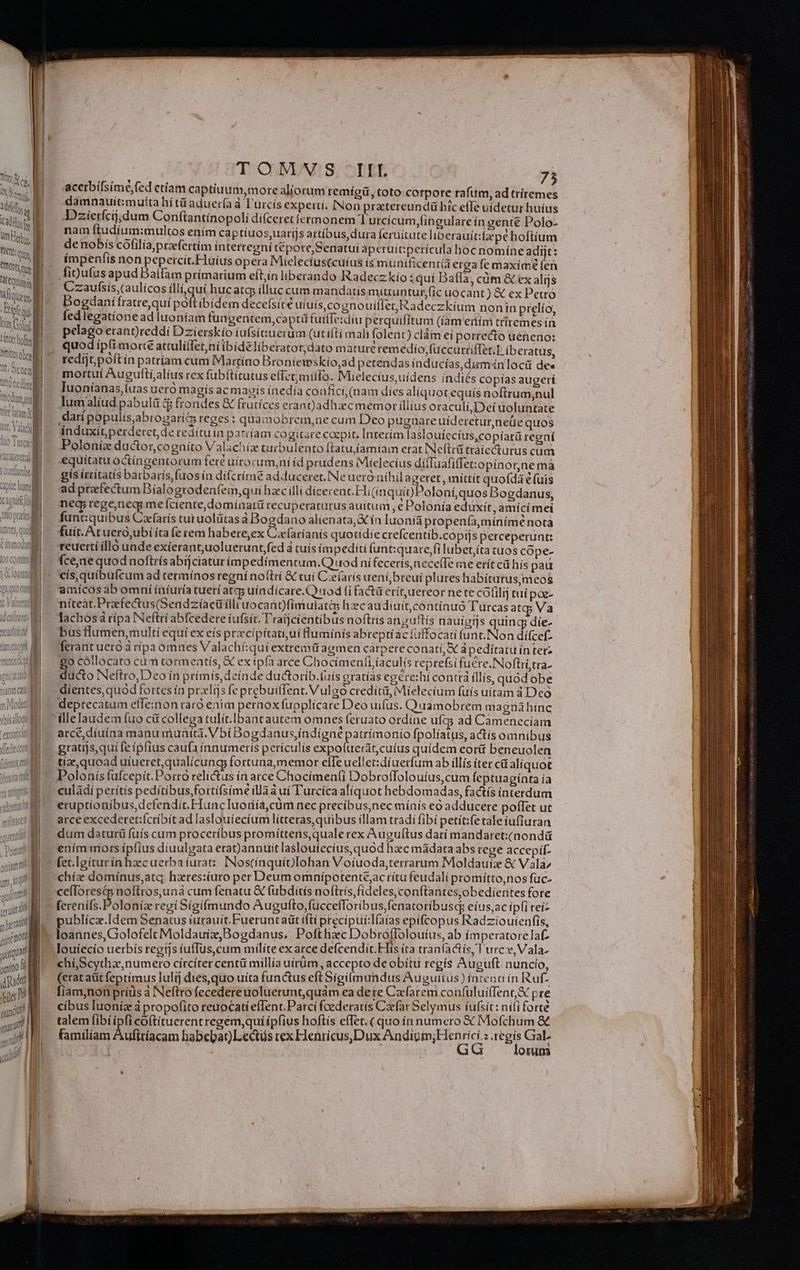 WW tette * AC CQtm ín ENTM | ital tius Cot Ltterbof litittsobos l | Tt. Sine RN Trodüm i 1j wire lta MN tac Vabet li dna T , iQ  MU MN Panier e Y - it tuni cagnitt i g f Ü Vio pr i | -— JA CS, QUON ; i » lu j EN | ) 1 mal , Liu oníamrt unm, I M quiim terum hit qti uaque paio fi dt ybilcs ni auno a auct il , e D TOMVS -IIIL 75 acerbifsimé,fed etiam captiuum,more aliorum remígü, toto corpore rafum, ad triremes damnauitmulta hítü aduerfa à l'urcís expexti. INon pratereundü hic effe uídetur huius Dzierfcij;dum Conftantínopoli dí(ceret íermonem lurcicum,fingulare ín gent€ Polo- nam ftudium:multos ením captíuos,uarijs attíbus, dura ferüitate liberauit:fpe hoftium de nobis cófilía praefertim ínterregní tépore,Senatui aperuit:perícula boc nomine adijt: ímpenfis non pepercit.Huíus opera Mielecius(cuíus ís munificentia ergafe maxime (en figufus apud Baífam prímarium eít;in liberando Radeczkío : quí Dafla, cüm &amp; ex alijs Czaufsis,(aulícos illi quí huc atqj illuc cum mandatis miuuntur,fic uocant) &amp; ex Petro Bogdani fratre,quí poft ibidem decefsite uiuís,cognouiffeo Radeczkíum nonin prelío, fedlegatíonead luoníam fungentem,captü fuiífe:diu perquifítum (iam eiím triremes ín pelago erant)reddi Dzíerskío iufsituerum (utifti mali folent) clàm ei porrecto ueneno: quod ipfi morte attulíílet,ní ibídelíberator, dato màturerem edío,fuccurriffet.T (beratus, redíjt, poft ín patríam cum Martíno Broníeteskio,ad petendas inducías,duminlocü des Iuoníanas,(uas uero magís ac maoís inedía confici (nam díes aliquot equis noftrum,nul lumalíud pabulá (gp frondes &amp; fruríces erangadhzcmemor íllius oraculí,Dei uoluntate .darípopulis,abrogari&amp; reges : quamobrem,ne cum Deo pugnare uíderetur,neüe quos induxit perderet, de redítuin parcíam cogitare cozpit, Interím laslouíecius,copiará regaí Polonie ductor,cogníto Valachiz turbulento ftatu,famíam erat INeftti trátecturus cum equitatu octíngentorum fere uítorum,ní íd prudens Mielecius dítluafiffet:opinorne ma gís irritatis barbarís, fuos ín dí(críme adduceret. INe uero nihil ageret , míttit quofda e fuis ad przefectum Bíalogrodenfem,quí hac illi díceren c Hi(inquio)Poloní,quos Bogdanus, neg; rege,neqy me Iciente,domínatü recuperaturus auitum , cPolonía eduxit, amici met funt:quibus Czfarís tutuolütasà Bogdano alienata,&amp; ín luoníà propen(,mínimé nota fuit. At uero,ubi íta (e rem habere,ex Cxf(aríanís quotidie crefcentib.copijs perceperunt: reuerti illo unde exierant,uoluerunt,fed à tuís impediti funt:quare,fi lubet,íta tuos cópe- fce,ne quod noftrísabijciatur impedimentum,Q uod ni fecerís,nece(Te me erít cá hís pau cis,quibufcum ad termínos regní noítrí &amp; cui Cze(arís ueni, breui plures habítarus,meos amícos ab omní íníiuría tuetí atc uindícare.C) nod (i fact erítuereor ne te cófilij tuí pao- níteat.Prefectus(Sendzíacü ílli uocant)fím uiat&amp;5 hzcaudiuit,contíauó Turcas atg Va lachosá rípa Neftri abfcedere íufsit. T'ratjcíentibus noftris anguftís nauigijs quing díe- bus lumen,multí equí ex eís prxcipítati;uí luminis abrepti ácíuffocati unt. Non dífcef- ferantuero à ripa omnes Valachí:quiextremü agmen carpere conati, Sc à pedítatu ín terz 8o cóllocato cum tormeatís, &amp; ex ipfa arce Chocimenfi íaculís reprefsifucre.INoftri stra. ducto Neftro,Deo ín prímís, deínde ductorib.(àís gratías egere:hí contrá íllís, quod obe dientes,quód fortes ín prxlijs fe prebuiffent. Vulgo creditü, Mielecium fuis uitam à Deo arce, díuina mànu muntta.V bí Bogdanus,índigné patrímonio fpolíatus, actis omníbus gratijs,qui fe ipfius caufa ínnumeriís perículis expoluerát,cuíus quidem cort beneuolen tíz, quoad uiueret,qualícung fortuna,memor eife uellet:dí uerfum ab illis iter cá aliquot Polonis fufcepít. Porro relictus ín arce Chocímen(i Dobroffolouius,cum (eptuagínta ía culàdií perítis peditibus fortífsime íllàà ui Turcíca aliquot hebdomadas, factís interdum eruptionibus,defendit.Hunc Iuoriíá,cum nec precibus;nec mínis eo adducere poflet ut arceexcederet:(críbít ad laslouíecíum lítteras,quibus illam tradi fibí petít:fe tale ufiuran dum daturü fuís cum proceríbus promíttens,quale rex Augultus darí mandaret:(nondü ením mors ipfius diuulgata erat)anntit lasloutecíus, quod hac mádata abs rege accepif- (et.Igíturin haecuerba iurat: INoscínquíbIohan Voíuoda,terrarum Moldauiz &amp; Vala; chíz dominus,atq, hzres:uro per Deum omnípotentejacrítu feudali promítto,nos fuc- ceíToresdp noftros,una cum fenatu &amp; fubditís noftris fideles,conftantesobedientes fore ferenifs.Poloníz regí Sigifmundo Augufto, füccefloribus,fenatoribusc; eius,ac ípfi teiz publícz.Idem Senatus iurauít.Fueruntaüt iftí precípuí:Ifaías epifcopus Radzioutenfis, loannes, Golofelt Moldauíz,Bogdanus. Pofthazc Dobroflolouíus, ab ímperatoreTaf- chí Scytha,numero círcíter centü millia uirüm, accepto de obítti regís Auguft nuncio, (erat aüt feptímus Iulij dies,quo uíta functus eft Sigilmundus Auguitus) fücenc ín Ruf. [iam,non príüs à Neftro fecedereuoluerunt,quám ea dete Czfarem confuluiffent&amp; pre cibus Iuoníz à propofito reuocatíeffent.Parcí foederatis Caefar Selymus íufsit: nili forte talem fibi ipfi coftituerent regem,qui ípfius hoftis effet. (quo in numero € Mo Íchum &amp; familiam Auftríacam babebat)Lectüs rex wes deus mau ar 2 TEE b m