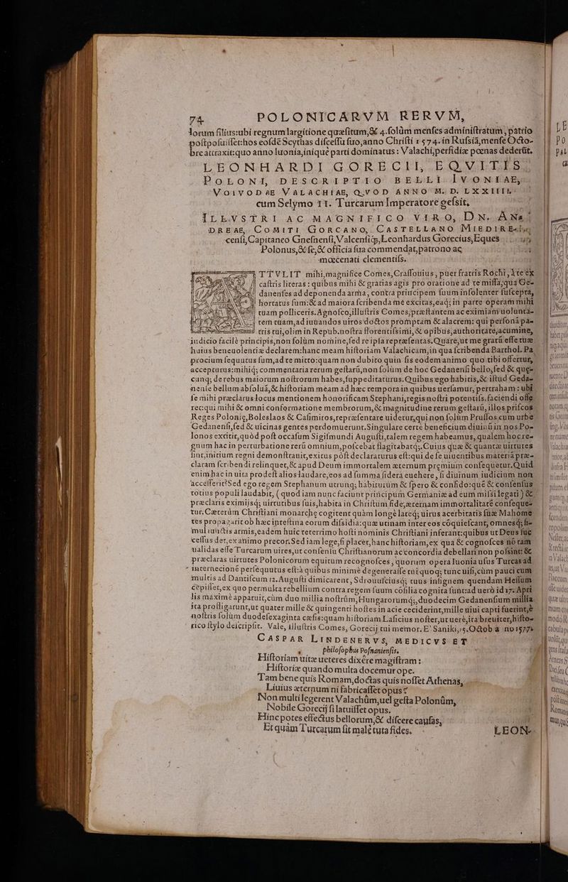 ] -— E T — B T X GC— —€— — —À ^ ewe, 74. POLONICARVM RERVM, lorum filius:ubi regnum largitione quafitum,&amp; 4.folüm menfes adimíniftratum , patrio poltpofuillet:hos eofde Scythas dífceffu fuo,anno Chriftí x 74.ín Rufsía,menfe Octo- breattraxitsquo anno luonía,íniqué partí dominatus : Valachíperfidíae poenas dederit, UtoNHARDI GOBECIL.EQ VILLES PoLoNi DESCRIPTIO BELLI lvVONIAE, VoivoDaE VALACHIAE, Q.VOD ANNO M. D. LX X IET: cum Selymo 11. Turcarum Imperatore eefsit, ILE.VSTRI AC MAGNIFICO ViA.O, DN. ÀÁNa/| DREAE CoMiTI GoRCANO, CasSTELLANO MIEDIRE«lyo ceni, Capitaneo Gnefnenf(i, Valcentiqj;Leonhardus Gorecius,Eques |... 5 Polonus, fe,&amp; officia fua commendat,patrono ac j1 aecenatí clementifs, ———771 TTVLIT mihi,magnifice Comes,Craffouius puer fratris Róchi ,Àte'ex A etd / caftris literas : quibus mihi &amp; gratias agis pro oratione ad te miffa;qua Ge- i| danenfesad deponenda arma, contra principem fuum infolenter fufcepra, !! hortatus fum:&amp; ad maiora fcribenda me excitas,ead; in parte operam mihi ES tnam polliceris.Agnofco,illuftris Comes;praftantem ac eximiam uolunta- at ie cuE «-| cem cüam,ad iuüandos uiros'do&amp;os promptam &amp; alacrem: qui perfonápa- IAwxo soe rris tui,olim in Repub.noftra fforenufsimi, &amp; epibus,authoricatéjacumine, iudicio facil? principis,non folüm nomine,fed re ipla repraefentas. Quare,ut me grati effe tuze cunq; derebus maiorum noítrorum habes,fuppeditaturus.Quibus ego habitis, &amp; iftud Geda- nenie bellumabfoluá,&amp; hiftoriam meam ad hzc cemporain quibus uerfamur, pertraham : ubi ie mihi praclaruslocus mentionem honorificam Stephani,regisnoftri potenufs.faciendi ofle recqui mihi &amp; omni conformatione membrorum,&amp; magnitudine rerum gelftarü, illos prifcos Reges Polonic,Boleslaos &amp; Cafimiros,reprefentare uidetur,quinon folum Pruflos cum urbe Cedanenftfed &amp; uicinas gentes perdomuerunr.Singulare certe beneficium diuinüin nosPo- lonosexcitit, quód poft occafum Sigifmundi Augufti,talem regem habeamus, qualem hocre- gnum hac in perturbatione rerü omnium,pofcebat flagitabatq;. Cuius qua &amp; quanta uirtures fint;initium regni demonfítrauitexitus póft declaraturus eft:qui de fe uiuentibus materia prae- claram fcribendi relinquet, &amp; apud Deum immortalem eternum premium confequecur.Quid enim hac in uita prodeftalioslaudare,eos ad fumma fidera euehere , fi diuinum iudicium nof acceflerit?Sed ego regem Stephanum utrung; babituiüm &amp; fpero &amp; confido:que &amp; contenfus totius populi laudabit, ( quod iam nuncfaciunt priticipüm Germanie ad eum milsi legati ) &amp; praeclaris eximijsd; uirtutibus fuis,habita in Chriftum fidejerernam immortalitate confequez tur.Ceeceràm Chriftiani monarche cogitent quàm longe? lated; uirus acerbitatis füze Mahome tes propazarit ob hec inteftina eorum difsidia:quz utinam inter eos cóquielcant; omnesdq;fiz mul iunctis armis,eadem huic teterrimo hofti nominis Chriftiani inferant:quibus uc Deus fuc ceflus der, ex animo precor.Sed iam legefi placet, hanchiftoriam,ex qua &amp; cognofces nó ram ualidas effe Turcarum uires,ut confeniu Chriftianorum acconcordia debellari non poísint &amp; praclaras uirtutes Polonicórum equitum recognofces , quorum operaluonia ufus Turcasad multis ad Dantifcum i2, Augufti dimicarent, Sdrouufciusd; tuus inhgnem quendam Heflum cepiilen ex quo permulta rebellium contra regem fuum cófilia cognita funcad uerb id 17: Apri lis maxim? apparuit, cüm duo millia noftrüm, Hungarorumd;; duodecim Gedanenfium millia ita protligarunt,ut quater mille &amp; quingenti hoftes in acie ceciderinr,mille uiui capti fuerint;&amp; noltris [olüm duodefexaginta cefis:quam hiftoriam Laficius nofter,ut uere,ita breuiter,hifto- rico ftylo deicripfit. Vale, illuftris Comes, Gorecij cui memor, E' Saniki,.s.O&amp;tob a no1577 CASPAR LINDENERVS, MEDICVS ET | Len s. o8. bhilofophu Pofsanienfis. | Hiftoriam uítz ueteres dixére magiftram : Hiftoríe quando multa docemur ope. Tam benequis Romam, doctas quís noffet Athenas, KqHlius curant ní fabricaffet opus? Nobile Gereciflamiietagus. P e m Hinc potes effectus bell Ist di p us bellorum,X difcere cayfas, ITE I TETL (à Gets 1 Polti | f Nom | | sqq |