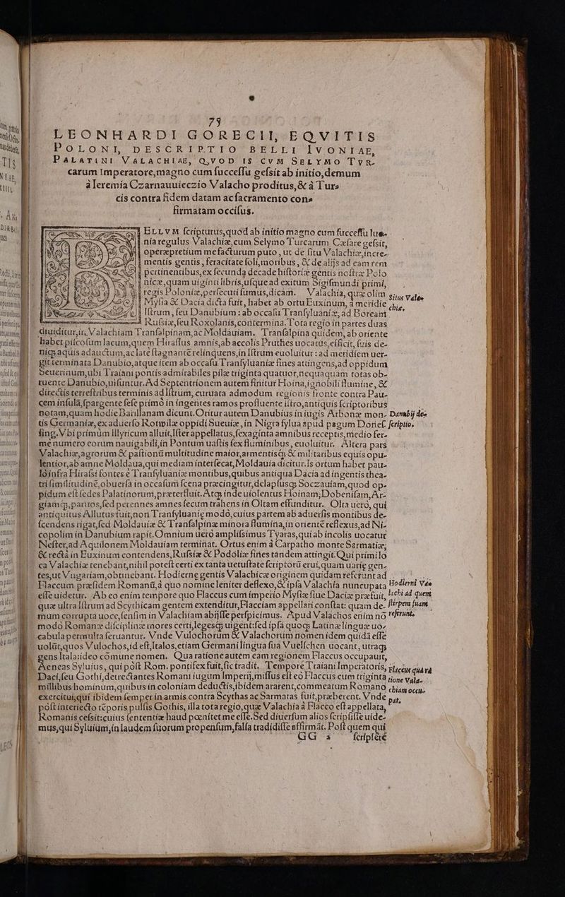 AN DU 75 LEONHARDI GORECIIH, EQVITIS DOLONL DESCRIPTIO BELUICTVONTAE, PaLamviNi! VALACHIAE, Q,VOD IS CvM SELYMO Tvyn. carum Imperatore,magno cum fucceffu eefsít ab initio,demum àleremía Czarnauuíeczio Valacho proditus, &amp; à Turz cis contra fidem datam acfacramento cons firmatam occifus. 31 Er Lv M fcripturus,quod ab ínítíomaeno cum fucceffu lue. - | nía regulus Valachize cum Selymo T'urcarum Cafare zefsít, | operaepretíum mefacturum puto , ut de fitu Valachizeincre- i mentís gentis feracitate foli, moribus, &amp; dealijsad eam rem Al pertínentibus,ex fecunda decade hiftoriz gentís noftcz Polo nícx,quam uigíntilibrísufquead exitum 5ígifmundi prími, regís Polonie,perfecutífumus,dícam. ^ Valachía, quz olim | Viylia &amp;C Dacía dicta fuít, habet ab ortu Euxinum, à metidie à [ftrum, feu Danuübíum: ab occatu Tranfyluaniz, ad Boreani Situs Valte chie. s: 24 Nur -— 'F| 5S —- | [2 ers rr mienne eeescmceud Ittuisix, feu oxolanís,contermina. lota regío in partes duas &amp;iuidítur,ir Valachíam Tranfalpinam,aciMoldauíam. Tran(alpina quidem, ab oríente habet pitcofumlacum,quem Hiraffus amnís,ab accolis Pruthes uocatis,eíficit, (uís de- níg;aquís adauctum,ac late ftagnante relínquens,in Iftrum euoluitut : ad ineridíem uer- git terminata Danubío,atque ítem ab occafu Tranfyluaniz fines attingens,ad oppidum oeuerinum,ubi Traíani pontísadmitabiles pile trígínta quatuor,nequaqiuam totas ob- ruente Danubio,uifuntur. Ad Septentríonem autem finítur Hoína,ionobili lumine, &amp; dírecüis terreftribus tetmínís 4d (trum; curuata admodum regíonis fronte contra Pau- cem infula fpargente fefe píímo in ingentes ramos profluente ictro,antiquis fcriptoribus 5 notam,quam hodíeDatillanam dicunt.Orítur autem Danubíus ín íugís Arbonz mon. Danbij dee tís Germaniz, ex aduerfo Rotipilz oppídi Sueuiz, ín INígtafylua spud pagum Dorief fcriptio. fing. Vbiprímüm lllyricum alluítIfter appellatus, fexaginta amnibus receptis, triedio fer- me numero corum nauigabili,in Pontum uaftís fex fluminibus, euoluítur.. Altera pats Valachía, agrorum &amp;€ paftion&amp; multitudíne maíor,armentiísco X militaribus equís opu- lentíor,ab amne Moldaua,quí mediam íntetfecat, Moldauía dicitur.Is ortum habet pau- loínfra Hirafsi fontes e Tranfyluanize montibus, quibus antiqua Dacía ad íngentis thea- tri fimilitudiné,obuerfa in occafum fcena praecíngitur,delapfuscg Soczauíam,quod op- pídum eít fedes Palatinorumipratertluit. Atc índe uiolentus Hoinam;Dobenifam,Ar- gíam(q,partros,fed perennes amnes fecum trahens ín Oltam effunditur. Olta uetó, qui antíquítus Allutustuít,nori Tranfyluanie modo,cuíus partem ab aduerfis montibus de- Ícendens rigat fed Moldauiz &amp; Tranfalpínz minora flumnina,in orienté reflexus,ad Ni- copolím ín Danubíum rapít. Omnium ueto amplifsímus T'yaras,quí ab íncolis uocatut INefter.ad Aquilonem IMoldauíam terminat. Ortus ením à Carpatho monteSarmatiz; &amp; rectà in Euxinum contendens, Rufsiz &amp; Podoliz fires tàndem attingit.Qui prímilo ca Valachiz tenebantnihil poteft certi ex tanta uetuftate fcríptorü erui quam uaríg gen. tes,ut Vugaríam;obtiaebant. Hodíerne gentis Valachice oríginem quídam referunt ad A F 1 Flaccum prafíidem Romania quo nomtaeleníter deflexo,&amp;€ mum corrupta uoce,fenfim ín Valachíam abífjíle petfpicímus. Apud Valachos enim no referunt, cabula permulta feruantur. Vnde Vulochorum &amp; Valachortm nomen ídem quida effe uolüt,quos Vulochos,íd eft,Italos,etiam Germanilingua fua Vuelfchen uocant, utrag ens Itala:ídeo cómuneriomen. Quaratíoneautem eam regionem Flaccus occupauit, E s Syluius, quí poft Rom. pontifex fuit,fic tradít. Tempore Traiani Impetatotís, Dací,(eu oth. due d Romani íugüm Imperij,miffus eit eo Flaccus cum trígínta rone vale, millibus homínum,quibus ín coloníam deductís,ibídem ararent,commeatum Romano didi cus exercitui quí íbídem (emperín armis contra Scythas ac Sarmatas fuít,prabetent. Vnde pat, »oftíntetíecto téporis pulfis Gothis, illa totaregío,qua Valachía à Flacco eft appellata, ign cefsit:cuius fententíz haud paenítet me efTe.Sed díuerfum alios E plie uíde- mus;,qui Syluíüm,in laudem fuorum propenfum,falía tradídifIe affirmát. Poft quem qui GG a Ícripfére