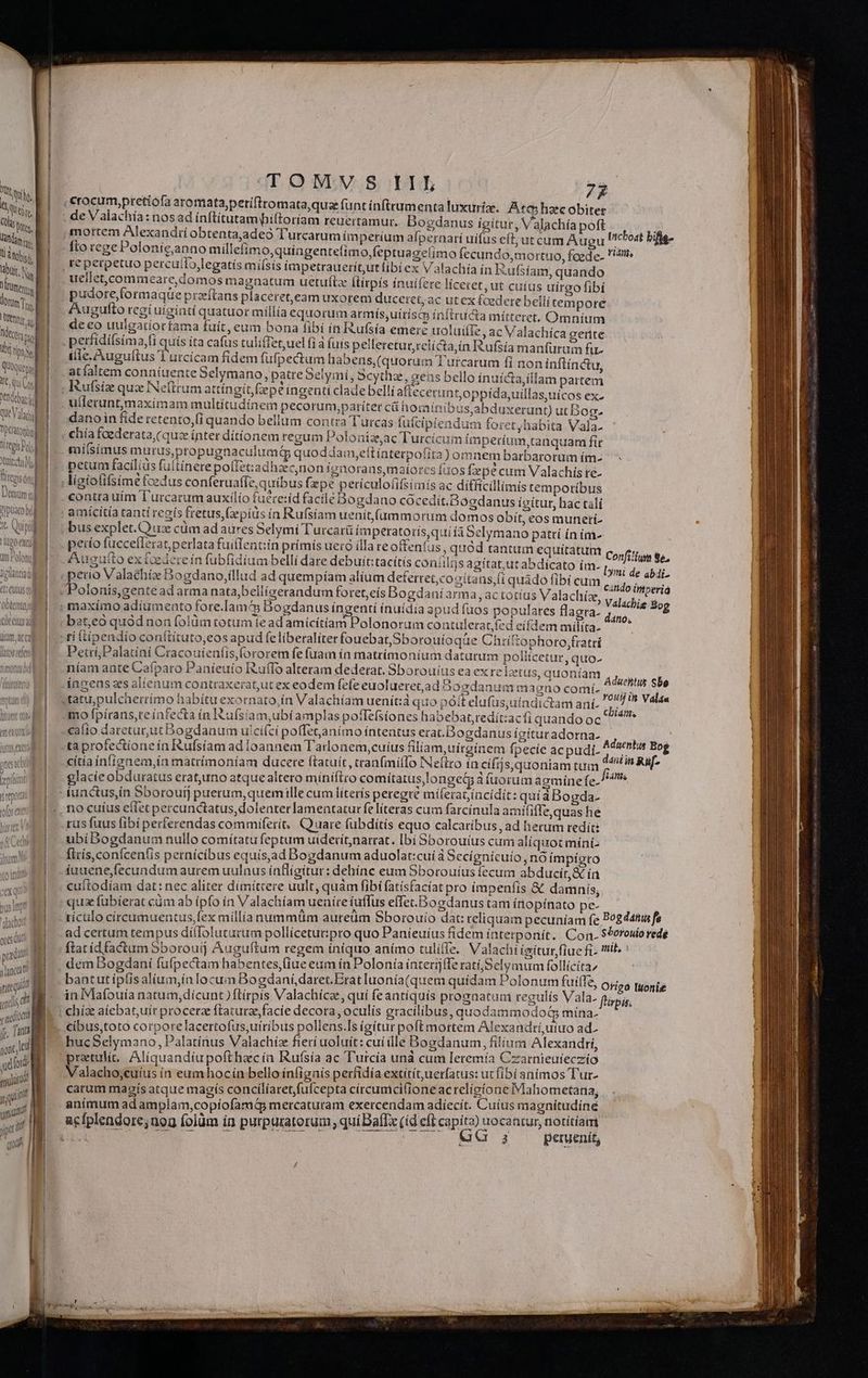nde LN que Vah peratotiul tegis Pop uicti -»- fitezisói] Jemum tj Au «Q bil Ts Nui pia Ugo exc Qt r' Quot act LU ores quc w pra a ua snc itte quaa quis cmloca crocum,pretiofa aromata,periftromata,qus (funt ínftrumenta luxurize. Ato hzc obiter anus ígítur, Valachía poft nay mortem Alexandri obtentajadeó Turcarum ím perium afpernarí uífus cft ut cum Augu 'cbost bifle- fto rege Polonie,anno millefim o,quingentelimo,feptuagelimo fecundo, mortuo, foede. !itt« re perpetuo percuilo,legatís miísis ímpetrauerít,ut libiex Valachía ín Iufsíam, quando uellet,commeare,domos magnatum uetuíl [tirpís ínuifere liceret, ut cuius uirgo fibí pudore,formaqüe przíftans placeret,eeam uxorem duceret, ac ut ex fcedere belli tepore Augufto regi uiginti quatuor millia equorum armís,uirísco ínftructa mítteret, Omníum de eo uulgatiortama fuit, eum bona fibí ín Rufsía emere uoluifie, ac Valachíca gente Alle. Augultus l'urcícam fidem fufpectum habens,(quorum Turcarum fi non inflínctu, atfaltem conníuente Selymano, patrebelymíi, Scythz, gens bello ínuícta, illam partem Kufsiz quz Neftrum attíngit, pé ingenti clade belli aflecerunt.oppida uillas,uícos ex- : ; ; $ 2 2 / x1 M eT E b : da utlerunt,maxímam multitudínem pecorum;pariter c hormaínibus abduxerunt) ut Bog. dano in fíde retento,(i quando bellum contra Turcas füfcipiendum foret /habita Vala- : : d : ; vadis dp : 2 chíafoederata, (quz ínter dítionem regum Poloniz.ac T urcicum imperíum,tanquam fie 1 Xq NAMES : ters € gus emn gaiisimus murus,propugnaculumQ quoddam,eítínterpofita) om nem barbarorum ím- n (1^ pm :  : Li HE  peium facílíds fultínerepolfet:adhzec,non ignorans maíorcs fiios fxpe cum Valachís re- € 24 . n2 ^  TER -— : 3 a a H contrauím Í['urcarum auxilio fuére:íd facile DBogdano cocedit.Bogdanus ípítur, hac talí bus explet.O iz cüm ad aures Selymi T'urcarü fmperatoris,qui ía Selymano pattí ín im- petío fuccelIerat;perlata fuifTent:in prímis uero illa te oitenfus, quód tantum equitatum Confilfum to. Augufto ex fcedere ín fubfidium bellí dare debuit:tacítís coniiljs agítat,ut abdícato im- s : ; citido imperia ET . ? 11; : IUE gcc dar od vues à BRE olonis,genté ad arma nata,belligerandum foret,eís Bogdaníarma , ac totíus Valachiz, Valáchie Bog maximo adíumento fore.Iamcs Dogdanus ingentí ínuídia apud fuos populares flagra- A bat,eo quód non folüm totum íe ad amicítíam Polonorum co ntulerat,fed eifdem miílíta- PetrijPalatíní Cracouíenfis,(ororem fe fuam ín matrimonium daturum poliicetur, quo- níam ante Cafparo Paníeuio Ruífo alteram dedetat. Sborouíus ea ex re Izetus, quoníam Aduehtis Sbe 3, : R)  ? DI ingens zs alienum contraxerat,ut ex eodem fefe euolueretad Bogdanum m 3gno comí- pas] £ b 1 mo fpírans,teínfecta ín I&amp;ufsíam,ubíamplas poflefsíones habebat, redit:acfi quando oc Vis caíio daretur,ut Bogdanum ulci(ci poffetanimo intentus erat.Dogdanus igitur adorna- Adscitd o. ta profectíoneín Rufsíam ad loannem Tadonem,cuius filiam uirginem fpecíe acpudi. daniin Rf $ cítia ínfignem,ín matrímoníam ducere ftatuiít, can(míllo INe(tro incijsquoniam tum o^ iW glacie obduratus erat,uno atque altero miniflro comítatus,longety à íuorum agmíne fe. no cuíus eíIet percunctatus,dolenter amentatur fe líteras cum farcínula amififle,quas hé rus fuus fibíperferendas commiferít, Quuare fübdítís equo calcaribus, ad herum tedít: ubí Bogdanum nullo comitatu feptum uiderít,narrat. [bi 5borouíus cum aliquot mint flrís,conífcenfis pernícibus equís,ad Bogdanum aduolat:cuí a5ecígnicuio, nó impígto fuuenefecundum aurem uulnus ínfligitur: dehínc eum 5boro uius lecum abducit, &amp; ín cuíftodíam dat: nec aliter dímítcere uult, quàm fibi (atísfacíat pro impenfís &amp; damnís; quz fubierat cüm ab ípfo ín Valachíam ueníre iuffus effet.Dogdanus tam ínopínato pe- iA riculo circumuentus,fex míllianummüm auteum Sborouio dat: teliquam pecuníam fe. AS 4hus fe ad certum tempus di(loluturum pollícetut:pro quo Paníeuíus fidem interponít. Con. $ ines rede ftat id factum Sborouij Auguftum regem iniquo anímo tulifie. Valachi ísítur fiue fi- ris dem Bogdaní fufpectamhabentes,(iue eum ín Polonía interíj(Te ratíi;Selymum follícita, bantut íplisalium;ín locum Bogdaní,daret.Erat luonía(quem quídam Polonum fuiffe, Origà Iuonie f irpis. -— 3 peruenit, ue EP ac, NBC