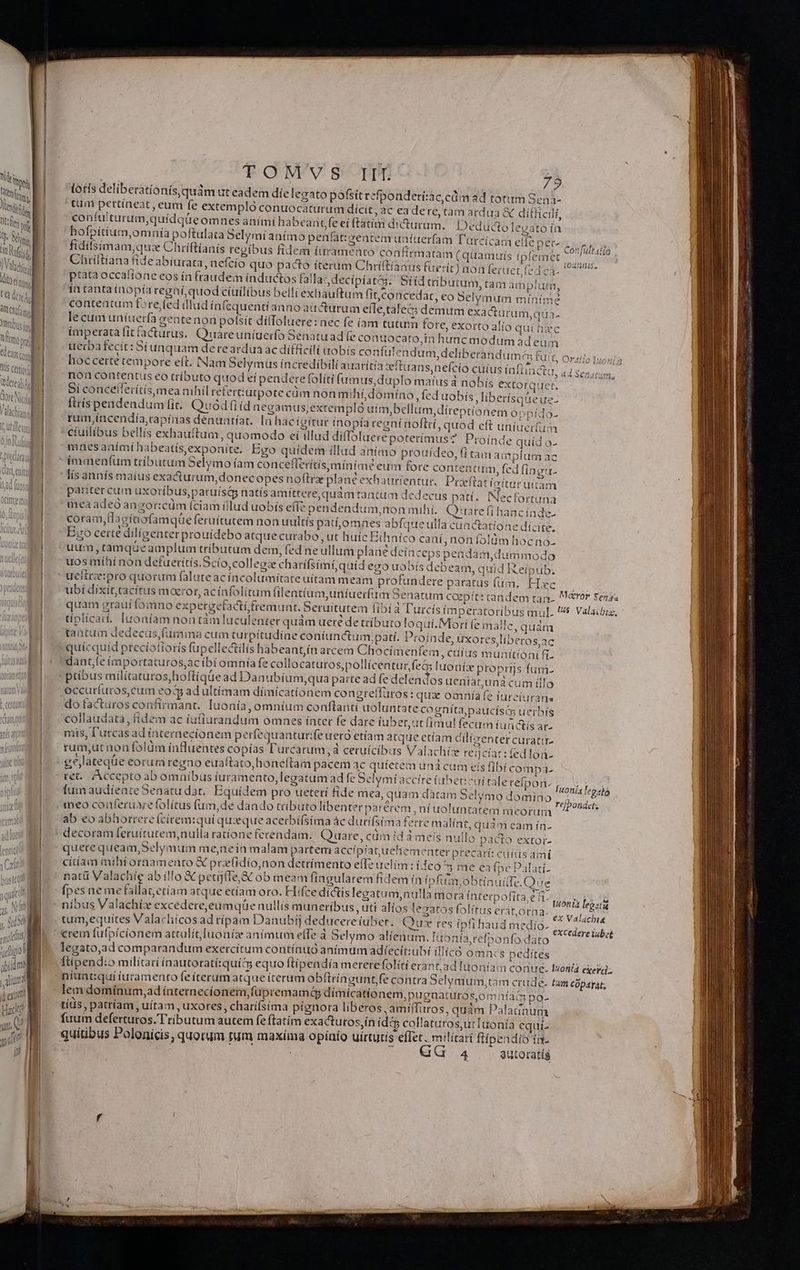 ttis cei il atre ! t. D. uM 5, MM M I] doit IT ymmo jfigol ipium j Miu? d exi | Hac y TOMVS It. 75 lotis deliberationís,quám ut eadem díe legato pofsitrefponderí:ac,cdim ad totum Seni- tum pettíneat , eum fe extempló conuocaturum dicit, ac ea de re, tam ardua &amp; difficili, coníulturum,quídqüeomues animi ha beantfe eí ftátim dicturum. Deductolevato ín hofpítíum,omnía poftulata 5elymi animo penfát:yeatem aníaerfam Türcicam eile fidilsimam,que Chriftianis tegíbus fidem íttramento confirmatam (quammris ípfei Chtíftíana fideabiurata nefcio quo pacto íterum Chríftíaaus fuerit) aon fertret (71 ptata occaítone eos ín fraudem inductos tallas, decipiat; Siíd tributum, tam amplum, ín tanta inopía regaí;quod cíuilibus belli exhauftum it, concedat, eo Selymum mínime contentum fore fed illud ínfequentíanno air&amp;turum effe,tale&amp;; demum exacturum cis. le cum uniuerfa gentenon pofsit ditfoluere: nec fe (am tutum fore, exorto alio qui h ac imperatá fit racturus, Quuareuníuerfo oenatuadfe conuocaro,in hunc modum adeum uerba fecit : Síunquam dereardua ac difficili uobis confulendum, deliberandum; &amp; ot nec Ca- n x MONI m : ) IU!0 Oratio Duos] , hoccette cempore e(t. Nam Selymus incredibili auatítía vftuans,nefcío cüíus iaftiactu, ad. Senatum non contentus eo tríbuto quod eí pendere folíti fum us, duplo matus à nobís extorae: Si conceflerítís,mea nihil retert:utpote cüm non mihí,domíno, fed uobís liberisque ue- Ítrís pendendum fit. Quod (iid negamus,extrempló utm,bellum,díreptionem o: ram,incendía,capínas denuntiat. là hacígítur fnopía regní noftrí, quod eft uniuerfum cíuilibus bellís exhauítum, quomodo eí illud diflouerepoteríimus? Proinde quíd o- mnesanimihabeatísexponite. Bgo quidem illud 3nímo prottídeo, * Jar. !DIdgO- !f tamantplum az ; : :EDUIm, fed fingtu- lís annís maíus exacurum,donec opes noftre plane exhautrientur.. Proeftat íctturuttam . ] s b ] . M ; v . pariter cum uxoribus, paruísip natis amtttere,quam tantum dedecus patí. INecfortuna meaadeo anzor:cüm (ciam iilud uobis effe pendendum;non mihí. Qrirare fi hancínde- K AEST ^ L td 4 *  ; P coram, tlaeitiofamqüe feruítutem non uultís patt,omnes abfqueulla cunctatione dícite. Ego certe diligenter prouidebo atque curabo, ut huic Ethníco caní, non folüm hocno- uum, ramqueamplum tributum dem, fed ne ullum plane dein ceps pendam,dummodo uos míhi non defuerítís.Scío;colleoze charifsimí,quíd ego uobís debeam, quid Reipub. ueiireipro quoruni falute acíacolumítate uítam meam profundere paratus (üm. Hxc — ubi dixít, tacitis maeror, acíafolitum [ilentium,uníuerfirm Senatum caepit: candem tan. M&amp;vór senaz quam graui fomno expergetactí fremunt. Seruítutem fibi à T'urcís imperatoribus mul. 5 Valacbiz, 4 ^ : , AC ^ 3 : NAT. sr ' tiplicar. Iuoníam non tàm luculenter quàm ueré de tributo loquí. Mori (e mall j e,quam tantum dedecus,fumina cum turpitudine coníunctum,patí. Proinde, uxores liberos,ac 1unítíoni fi dant,feímportaturos,acíbi omníafe collocaturos,pollicentur,feóG luoníx proprijs /fum- ptíbus milítaturos,hoftiqüe ad Danubium,qua parte ad fe delendos ueniat,una cum illo occuríuros,cum OR adultímam dímícatíonem congreflüros : qua omnía e ftireiuranas do facturos confirmant. luonía, omnium conftanti uoluntate cogníta,paucísé&amp; uerbís collaudata, fídem ac iufiurandum omnes ínter fe dare iubet,ut fimul fecum fuactis ar- mis, l'utcas ad ínternecionem perfequantur:fe uero etíam atque etíam cilizenter curati rum,ut non folüm ínfluentes copías l'urcarum,à cetuícíbus Valachíze reinciar:fedlon- eejlateqüe eorum regno euaftato,honeftam pacem ac quíetem una cume ret. Accepto ab omnibus iuramento, legatum ad fe Selymi accíre iubet: ^ui ralerefpori. HA TMONLA Íumaudíente Senatu dat, Equidem pro ueterí fide mea, quam dàtam Selymo domino TN GBA meo conferuare folítus fum,de dando tributo libenter parérem ni uoluntatem meorum iier. ab eo abhorrere (cirem:qui quxque acerbífsima ác dutifsíma ferre malínt, quàm eam ín- ís fibí compa. quere queam,Selymum me,nein malam parten accípíatuehem enter precarí: cutus amí citíam miht ornamento X prlidio,non detrímento effe uelím:ideo ^3 me e (pe Palati- natü Valachie abillo &amp; perij(Te,&amp; ob meam fingularem fidem in ipfiim,obtinuitfe.Que fpes ne mefállatetíam atque etíam oro. Hifcedíctis legatum,nulla mora ínterpofita,e t. Wonix ipo níbus Valachíx excédere,eumqüe nullis muneribus , uti alíos legatos folítuserat,oraa. ,...- egatu tum,equítes Valachícosad típam Danubfj deducere iubet. Quz res ipfi haud medío- crem fufpícíonem atrulit[uoníz anímum effe à Selymo alíentim. [uo nía,refponfo dato legato,ad comparandum exercitum contínuó animum adíecít:ubi illicó omncs pedites ftipendio milítati ínautoratí:quits equo ftipendía merere folíti erant;ad loniam conu niuntiqui iuramento fe iterum atque (terum obftringunt, fe contra Selymum,tam crude. tum cüparát; lem domínum,ad ínternecíonem,füpremamq dímicatio nem,pugnaturos,omnfac po- tíüs , patríam, uítam, uxores, charifsíma pignora liberos amiffiros, qudm Palatinum fuum deferturos. Tributum autem fe ftatím exactutos,ín (dc collatutosutTaonía equi- ex Val4cbis excederelubet ^ LEM