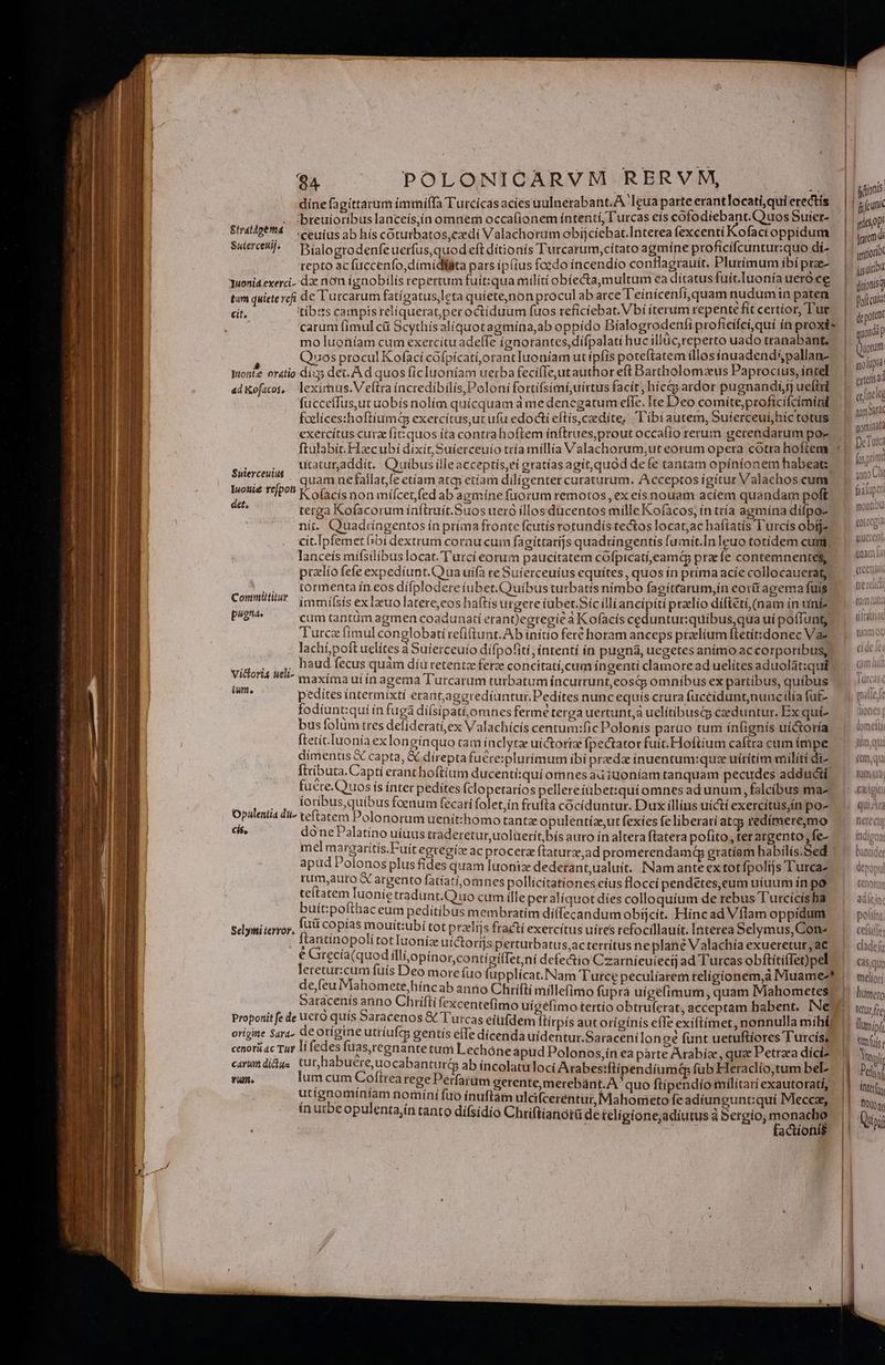 dine fagittarum immiffa Turcícás acies uulnetabant.A:1eua parte erantlocati,qui erectis . Jbteuioribuslanceís,ín omnem occa(ionem íntentí, l'urcas eís cofodiebant. Quos Suíet- Stradpet4 — c eüius ab híscotutbatos,cxdi Valachorum obíjciebat.Intetea fexcenti Kofacioppidum Suercehl. Dialoerodenfeuctfus,quodeftdítionís Tutcarum,cítato agmíne proficífcuntur:quo di- repto acfüccenfo,dímidlfata pars ip(ius foedo íncendio conflagrauit. Plurímum íbí prze- Yuonid exerci. de nom ignobilis repertum fuit:qua militi obíecta,multum ea ditatus fuít.Iuonía ueroce tu quiete refi de Turcarum fatígatus,leta quiete,non procul ab arce Teinícenfi,quam nudumin paten cit. itibess campistelíquerat;peroctíduum fuos refíciebat. Vbi íterum repente fit certíor, T'uc carum (imul ct Scythísalíquotagmína,ab oppído Bíalogrodenfi proficífci,quí ín proxi» mo Iuoníam cum exercitu adeffe ignorantes, diífpalati huc illuc, reperto uado tranabant; à Quos procul Kofaci cófpícatí,orantIuoníam ut ipfis poteftatem íllos inuadend*,pallan- Wonie oratio dix; det. A d quos ficIuoníam uerba fecífTeutauthor eft Bartholomzeus Paprocius, íntel adKofacos, leximus.V ftra íncredíbilis,Polonífortifsimi,uirtus facít, hícas ardor pugnandi] ueftri fucceffus,ut uobís nolím quicquam à me denegatum efle. Ite D'eo comíte,proficifcimini fcelícesshoftiumi exercítus,ut ufu edocti eftís,czedite, l'ibi autem, Suferceui,híc totus exercítus cura fít:quos íta contrahoflem ínftrues,prout occaíío rerum gerendarum po- utatur,addít. Couiíbus ílleacceptis,eí gratías agit,quod defe tantam opinionem habeat: quam nefallat,fe etíam atc; etíam diligenter curaturum. Acceptos ígítur Valachos cum Kofacís non mífcetfed ab agmíne fuorum remotos, ex eis nouam acíem quandam poft tetga Kofacorum ínftruít.Suos uero illos ducentos mille Kofacos, in tría agmína difpo- nit. Quadiingentos in príaa fronte fcutís rotundis tectos locat;ac haftatís Turcis obi cit.Ipfemet fibi dextrum corau cuim fagíttarijs quadringentis fumit.In leuo totidem cum lanceís mifsilibus locat.'l'urcí eorum paucitatem cofpicatí,eamt pra fe contemnentes ptzlío fefe expedíunt.(ua uifa re Suíerceuius equites, quos ín príma acie collocauerag? tormenta ín eos dífplodere tubet.C)uíbus turbatís nimbo fagítrarum,íin eorti agema fuis immísís ex luo latere,eos haftís urgete iabet.Sic illi ancipiti praelio diftetí, (nam ín uiniz pugno cum tantüm agmen coadunatí erant)egregié à K ofacís ceduntur:quibus,qua ui poffunt; Turcz fimul conglobati refiftunt.Ab inítio feré horam anceps praclíum ftetít:donec Va lachí;poft uelites à Suíerceuio dífpofiti; intentí in pugna, uegetes animo accorporibus, haud fecus quàm díu retentz ferze concitatí,cum íngentí clamoread uelítes aduolát:qui maxíma uiin agema Turcarum turbatum íncurrunt,eosq; omnibus ex partibus, quibus pedites intermixtí erantageredíuntur.Pediítes nunc equis crura fuccíduntnuncilía faf- fodiunt:qui in fugà diísíipatí,omnes ferme terga uertunt,a uelitibusas ceduntur, Ex quíi- bus folum tres defideratí,ex Valachícís centum:fic Polonis parao tum ín(ignís uictoría ftetícIuonía exlongínquo tam ínclytze uictoriz fpectator fuit. Hoftium caftra cum impe dimentis &amp; capta, X direpta fuére:plurimum ibi przedz inuentum:quz uirítim milíti di- ftributa.Captí erant hoftium ducenti:quí omnes au iuoníam tanquam pecudes adducti, fuere.Quos ís ínter pedites fcloperaríos pellereíubet:qui omnes ad unum, falcibus ma- BEN [o ER 3 Su foenum (ecati folet,ín frufta cócí duntur. Dux illius uicti exercítus,ín po- S Si edu olonorum uenít:homo tant opulentíze ut fexies fe liberati atcg redímere,mo . done* alatino uíuus traderetur uoluerit bís auro ín altera ftatera pofito, terargento fe- mel margarítis.Fuit egtegíc ac proceraz ftaturz,ad promerendamá gratíam habilis.Sed ' apud Polonos plus fides quam Iuoniz dederant,ualuit.. INam ante ex totfpolijs Tutca- rum,auto G argento fatíati,omnes pollicítationes eius floccí pendétes,eum uíuum ín po te(tatem Iuonie tradunt.Q uo cum ille per aliquot dies colloquium de rebus Tutcícisha buít:pofthac eum pedítíbus membratim dí(fecandum obíjcít. Híncad Vflam oppídum Sclyiti error. fuü copías mouit:ubi totpralijs fracti exercítus uires refocillauit. Interea Selymus, Cone ftantinopolí tot luoníz uíctorijs perturbatus,acterrítus ne plane Valachía exueretut, ac e Grecia(quod I Pnobednn a icont defectio Czarnieuíeécij ad Turcas obftítiffet)pel leretur:cum füís Deo more fio fupplícat.Nam Tutce peculíarem teligíionem,à Muame-* de,feu Mahomete,hínc ab antio Chrifti millefimo fuprá uígefimum quam IMahometes | Saracenís anno Chriftí fexcentefimo uigéfimo tertio obtruferat, acceptam habent. INe Proponit fe de ucro quis Saracenos &amp; l'urcas eiufdem ftirpis aut originis effe exiftimet, nonnulla míhé orige Sara- deorígineutiíufg gentis ele dicenda uidentur.Saracenilon oe funt uetuftiores Turcís, cenori ac Tur li fedes fuas,regnante tum Lechóneapud Polonos,ín ea parte Arabía , qua Petra diíciz carum didus pound uo caDnn ab íncolatu loci Arabesiftipendiumqp fub Heraclío,tum beL vum. um cum Coftrea rege Perfarum gerente,merebànt.A  quo ftipendío mílítari exautorati, i d ck dini uu [uo ínuftàm ulcifceréntur, Mahometo fe adiungunt:quí Mecca, puentajin tanto dífsídio Chriftianorü de teligione;adiutus à Sergio, pues i actionis Suierceuius — Iuouie refpot det. Committitur Vicdlori4 ueli- ium, | | l jdn | gifcunk tics 0p iure inrcr (jid diionisq polea: dt poten vnd p (orum molopra. creisad cclineie tum Garac nomidat? DeTare fos prim P, anao Lt fO api faaiupeti moutiou (osregia yiüerent unam i Ktür fre lumípf t uis n | | Ánter (rs DIN | Voi
