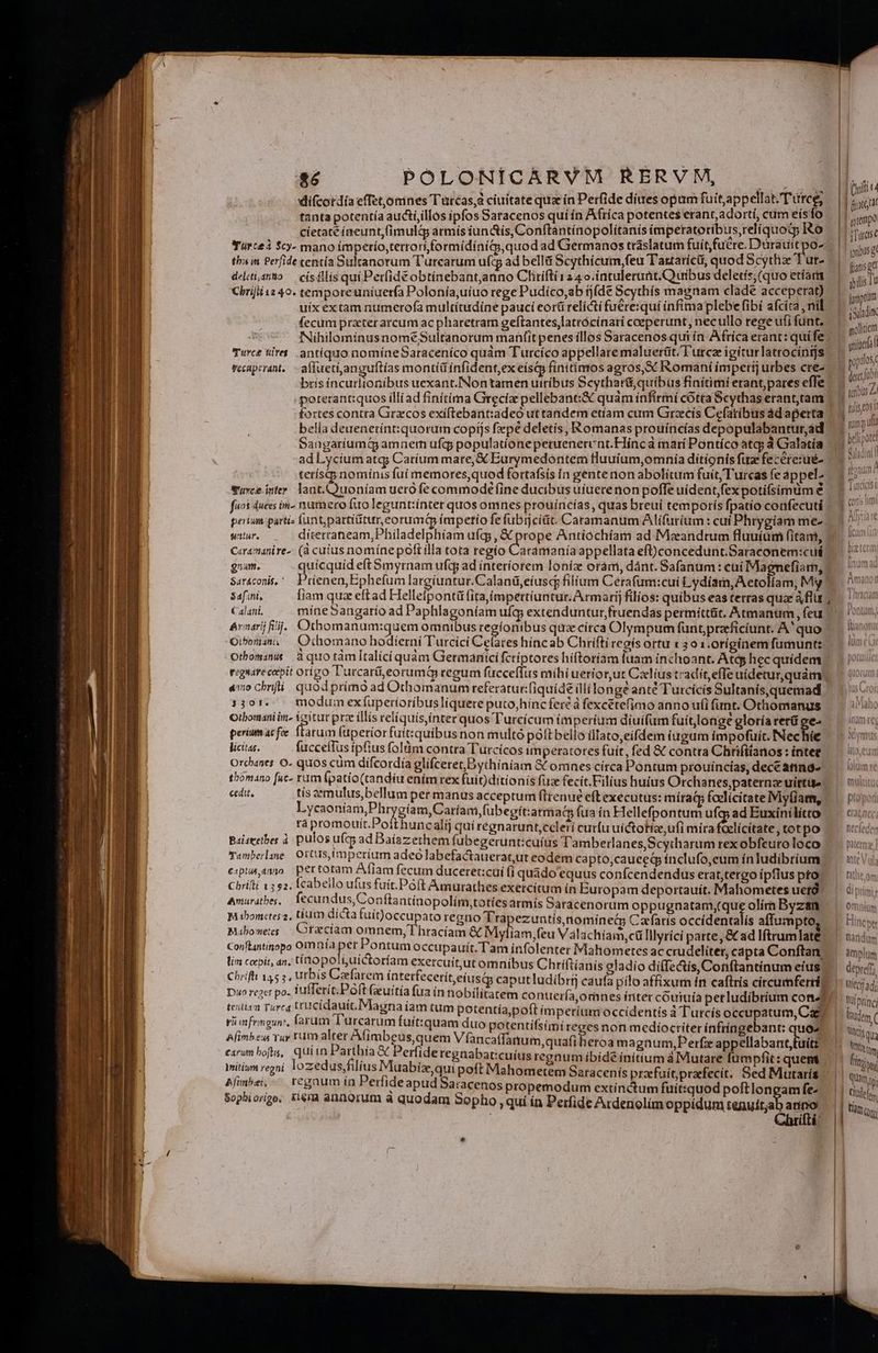 r——DRRRRREREDRRE difcordía effetomnes Turcas, ciuitate quz in Perfide diues opum fuitappellat.Tutce, tanta potentía aucti,illos ipfos Saracenos qui ín Afríca potentes erant, adorti, cum eísfo cíetaté íneunt,(imulg; armís iun&amp;ís, Conftantínopolitanis impetatoribius,relíquoty Ro tha in Perfide tentía Sulranotum T'urcarum ufd ad bellit Scythícum,feu Tantaríci, quod Scythe T ut- deliti,anto — císillis qui Perfideobtínebant,aano Chrifti 1240.intulerutt.Quibus deletís; (quo etiam Chrifii 12 40. temporeuniuerfa Polonía,uíuo rege Pudíco,ab tjíde Scythís magnam clade acceperat) uíx extam numerofa multítudíne pauci eorti relicti fuére:quí infima plebe fibi afcita , nil fecum prater arcum ac pharetram geftantes,latrócínarí coeperunt, necullo rege ufi funt, M Turc tret. antíquo nomíneSaraceníco quàm Turcíco appellare maluerüt. T'urcz igíturlatrocings brís íncurlionibus uexant.INontamen utríbus Scytharé,quíibus finitimi erant,pares effe fortes contra Gracos exiftebant:adeó ut tandem etíam cum Grecis Cefatíbus àd aperta. belía deuenetínt:quorum copijs fepé deletis, Romanas prouíncias depopulabantur,ád ] , * L hi H  E] H BangariumaQ5 amnem ufcs populatíonepetuenerunt.Flínca marí Pontíco atq; à Gralatía ^ tetísqpnomínisfui memores, quod fortafsís in gentenon abolitum fuit, Turcas fe appel. Suvce inter. lant. Quoniam ueró fe commode (ine ducibus uiuere non poffe uidentfexpotifsimüm é fuos duces in- namero fio legunt:ínter quos omnes prouincías, quas breui temporís fpatío confecuti | perium partis luntpartititur,eorumQ ímpetio fe fubijcitit. Caramanum Alifuríum : cuí Phrygiam me-. witur, díterraneam,Philadelphíam ufg; , X prope Antióchíam ad Meeandtum fluuíüm fitan, C«ramanire-: (à cutus nomínepoft illa tota regío Caudatauía appellata efconcedunt.Saraconem:cuá gnam. quicquid eft Smyrnam ufcg ad interíorem loníz oram, dánt. Safanum: cui Magnefiarn, | Sarconis, Prienen,Ephefum largíuntur.Calanü,eíusc filium Cerafum:cui Lydiam, A etolíam, My? Safini, [iam quz eftad Hellelpontü fita(mpertiuntur. Armarij filios: quibus eas terras quae à flür ; C alatii míneSangarío ad Paphlagoníam ufg; extenduntur,fruendas permittit. Atmanum , feu Avnarij lij. Cü*homanum:guem omnibus regionibus qua círca Olympum funt,przficíunt. A' quo Oibora, — Ocomano hodierni Turcici Ceres híncab Chrifti regís ortu 1 301.0tíginem fumunt: Othomama àquotàmltalící quàm Germaríici fcriptores híftoríam iuam inchoant. Atqp hec quidem rigsdre cepit origo l'urcarü,eorumip regum fücceffus míhiueriorut Cxlius tradit,effe uídetur,quám. «no chnfi; quód primó ad Othomanum referatur:(iquídé (lí longe anté Turcicis Sultanis, quemad 330r. — modum exíuperioribusliquere puto,hinc fer à fexcétefimo anno ui funt. Othomanus Otbomani im. (itur prae illis relíquís,inter quos l'urcícum imperium díui(um fuítlonge gloría rerü ee- periumacfoe Ttarum (upetiorfuít:quibus non multó póftbello illato,eifdem iugum impofuit. NNechüe. licitas. fucceflus ipfius folàm contra Turcícos imperatores fuit, fed &amp; contra Chrifitanos : intet Orchanes O- quos cum difcordía glifceret,Bythiniam GComnes circa Pontum prouincias, dece anna thomano [uc- rum (patio(tandíu ením rex fuit)dítionís fux fecit. Filius huius Orchanes,paternz uittite cedit, tis emulus,bellum per manus acceptum flrenué eftexecutus: míraQ fadlicitate IMy(iam, Lycaoniam,Phr gíam,Caríam,fubegít:armat (ua ín Hellefpontum ufq; ad Euxinilítro rà promouít.Potthuncalij quí régnarunt,ccleri curfu uictotías, ufi mira Glícitate, totpo Baiseetbes à. pulos uc ad Baíazethem fubegerunt:cuíus Tamberlanes,Scytharum rex obfeuro loco Tambelase Orts imperium adeo labefactauerat,ut eodem capto,cauced ínclufo,eum ín ludibrium e:ptusaano. pertotam Afiam fecum duceret:cuí (i quado cquus confcendendus erat,tergo ipfius pro Chrifli 152, Ícabello ufus fuit.Poft Amurathes exercitum ín Europam deportauít. Mahometes uetó. Bonturath es fecundus, Conftantínopolím,totíes armís Saracenorum oppugnatam;(que olím Byzan mibomctes 2, tíum dicta fuit)occupato regno Tra ezuntis,nomíneói Cafaris occidentalís affumpto Mabomees Ctzcíam omnem, Thracíam &amp; Myliam feu Valachíam,cülllyrici parte , &amp; ad Iftrum late Conflantigopo Omnía pet Pontum occupauit. T'am infolenter Mahometes ac crudeliter capta Conftan lim cepit, an, tín o po'iuictoríam exercuitut omnibus Chriftíanis oladío di(Ie&amp;is Conftantinum eíus Chrifti 1455, urbis Caefarem ínterfecetít,eíusqy caput ludibrij caufa pilo affixum ín caftrís circumferriy Duo reger po. iufferic Poft (xuítía fua ín nobilitatem co nuería,omnes íriter couiuía perludibrium cona teitiea Tureq trucidauit. Magna iam tum potentía,poft imperíum occídentís à Turcís occupatum Ca ri aifemgun, farum Turcarum fuít:quam duo potentifsimi reges non mediocriter infringebant: juo^ Afimbew rur rum alter Afimbeus, quem Vfancaffattum quafi eroa magüum,Perfz appellabant,tuitz carum bof, quiin Parthía &amp; Perfideregnabat:cuíus regnum íbíde ínitium àMutare fümpfit: quem | Initiwn regni lozedusjfilius Muabiíz,quipoft Mahometem Satacenís przefuitpraefecit. Sed Murarís Afmhei, ^ regaum ía Perfideapud Saracenos propemodum extinctum fuit:quod poftlongam fe-- Sophiorigo, tiem annorum à quodam Sopho , qui ín Perfide Ardenolím oppidum ansa ano | hrifti | | | | (hifi r4 | (irc dt | prempo (Turdtse [giptum iod molliticm vilia opilosy ders ubi tulis eos ! nna uf Giladin( f tonum A cl r Tutcicis i L| Certi Umi : ga big tera linum Àm ul 1 Araáctam Pontum; omnium f HD Cher nandum deprefr, Uiecr adj * tinci lage Aem | fitis | qi amp | li | TN