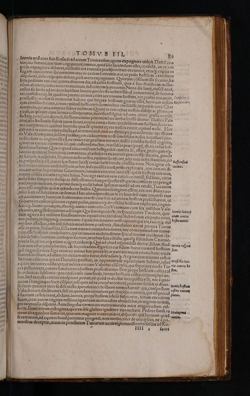 Drimum Dans du TOR CIC üptiDod Je tm ll molt Otemawi cito lomo tO ud tor TATIUS uote rant jum (iam e mul pua (t cloot vor Me TU 1 ll ,, Iuonía und cum fuis Kofacis ad arcem Teinícenfem,quam expugnare uoluit. Dems uocato Senatu,qui tum cogí potuítjomnces,quíd fibí faciendum eflet,confulit, an arcem . ptítis expugriate deberet,uel hofti tot cruentis przlijs írritato occurrere, eius; copías ín fugam conuertere. Ibíomnium una ac eadem fententia etat;ut príüs hofiilem 'CXetcítum : dilpalaret deleretig:quo deleto,póft arces expugnáret. Quorum cofilium ille fccutus,ha bita pedítum rattone,quarta demum díe,ad caftra hoftium , quz à fuis duodecim millía- tíbus aberant;cum cantu corbicinum,tubicinumdá peruenit. Nona die lunij,eiufde anni, caíita ab hoftead tertíum lapidem Iuonia ponit: ibi uelítes fimul conueníunt,de fumma ) reí confultaturi.Se quidem patatísanimis cOtrá acertímum hoftem, tot pralíjs Írtítatum, Cenfultui proficifci: uerüm feneminem habere qui líneus hoftíum gnarus effet, Iuoníam nefcío Kojacoiar:: quo confilio tretum,totam ratíone bclli certís hominibus credídiffeímprímis ueró Car nícuíecio,cui aos omnino fidere nolím us, Quareín tam rebus noflrís dubijs ac plenis pe riculi;ut ipfimet cum Iuonía colloquamurneceffe eft.Ioitur ad eum cítato greffu ueniüt, factats poteftate dícendi,(icSuierceníus proómnibus uerba feciffe dicitur: [luftrís Dala tine,nos hactenus fídem tuam (ecutí,tecum contra hunc crudelífsim um hoflem,;focía ar- ma iunxímus:ín quibus ferendis quae &amp; quanta opera noftra extitítoptíime noíti. Hue iterum tecontra eum educiíad internetíóné cum eo dímica re paratífumus: nec illi íter ín Valachiam patet,folümper firagem cadauerum nofliüm:folüm nobís neceffaríó pro- . uidendum ac cogitandü ari temere ín przelíam ruentesjnülto confilio hoftía cogníto; quantus eorum numerus [it quis caftrorü tractus, in infidias ptacipitati, ab eís inftar bel- . Juaté mactemur.Quare quod tibi confilium belliseradi cim eís [it, effare, proloquereG. Iuonía oratione Suierceuij commotus,alta füfpiría ex intimis pracordrjs ducens, paucis , 8€ breuibus refpodet.Etuírtus mihí ueftrá, equites fortifsimiufta mea mihi charíores,no ta,perípectaqd eft, (cuius Ípectator fui)&amp; totíus belli omnia confilia nota. Non ieítur ob- iectosuos temere caedi hoftium uelím,fed confiliis eor príds exploratis, nos cuni eís di- Anícareuclim.In proximo Czarníieuiecius cum éxercitu meo ef quiin hoftem intentus, ,omnía cólilía eorum cognita habet. Necégo tántam rem cufutscommiáfi, fed huic, cuíus míhi fides femper ín dubijs ac difficillimis rebus perfpecta efi:quem comitem tot peregri nationum mearum,propemodum Gp exilij habui.Ipfemet modó ad mie retulit Turcarum non efie amplius quàm quindecim millia. Qui etiamfi trígínta e(fént,eos nos diuino au xilio freti ad fatíetatem caedemus.Hcubí reipondít,utin eoloco fefe cum uniuerfo exet citu contineret, luoníaim Sufétceufus orat:fe cumi fuis aduerfüm hoftem profecturum, ut » alíquem ex caftris ipforum capere pofsít,certioracs de có(ilio lioftium explorare,cogno- fcerecp.luonía prompto;alacríG; anímo concedit:cui Vcrémiam cum fex millibus Valà: .«horum,magiftrü equitum adiungit. Qui firnul profecti, ín fpeculatores T'urcícos, quo. rum agmen iex millium fortifsimiorum equitá etat fücidunt.Subíto cum efs prelio ínito, boferihihits €os pallantin fugamá conuertunt: e quorgüm numero unt&amp; captunt:quí tot,tantísg tul neríbus affectus, cm efe (übitó moriturum przefentít, fimulanter rniatrát paucos Turcas efie ín armis.Sed uclítes ficta eumnatrrare anímaduertentes;nec contemnendum nume- fpeculatorim íncíiderint: fii- con Refbonfuiá Iuofi£e 9c ulum contra rum efle hoftium conijcíentes,qui ín tantam miultitudiném bito de hííceluoníam certíosem faciunt,ut rebus fuis cofulat,quídtg fidendum Czatníe. | uíecío fit, etíam atq; etíam cogitet,uideatéip.Quií nil aliud refpondille dícitur, folum illud: tuonia re[pori | mertü hoftium fum; Ípii Cogaüofcemus. Eco enim eo anímo huc ptocefsiut patriam meani contra hanc crude litatem lioftíum,ad ultímum exítum uitze tueardefenidamt. A c ita communitis caftrís EAR fuorum ad lacum qui ex Danubio profluit; ut opportunam aquatíonem haberetiübet Profcttio EH equos treceates adducere;utuelites eís cum Valachís cofcenfis,qui fuperiore nocte Tur 84 contra ba cas pallauerant,omnes fímulcontrahofteni proficifcantur. Etat ptope hoftium caftra col ftm. lís arduus acfublímis: quo conícenfo cum fociis luotiía hoftium caftra contemplari Uo- luít.Sed eanulla ratione confpícari potuíteo quod in declíuiloco pofita etat, neca quo- | quam elonginquo loco COÍpicí,nili quís ad ea prope accederet;poterantifolüm in diuet- j,osi, bofttui fis locís quattror ínter fe difíandis fpeculatores lioftíum antmaduertít: quí.confpectum caflrá conteni Valachorum declínantes fefe ín quendam uuimulum pet diuerfos tramites, qui nó procul peus à fuorum caftrís erant,abdunt.luonía, prope hoftem adefíe fufpicarus, totum exercitum : luum,(Cetat autem trígiata millium)quoníam multitudtne abundabatjin triginta turmás, perínterualla dífponit.Ante fingulas turmas tormenta müralia mirae i egeunidiais col- locat.Erantautem octogínta;quz ex fefe globos igniferos euomebant. F edites fimili ta Stratdpenió tíone ab equítibus femotos,quorumi magnus numerus erat, difponit: quíluoníam apud joris, feretentum,ad equítes haud patiuntur progredí, don medioctiter deüiíta ipitus, rie à pri- » moribus deceptus,uiuus ín poteftatem Turearum uenitetjpertimefcentes:folüm 3d Ko-