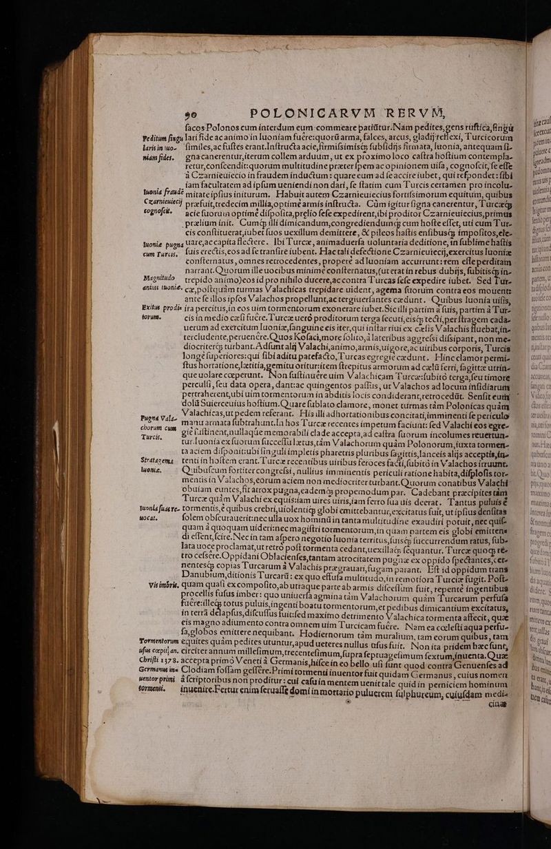 facosPolonos cum interdum eum commeate patíütur.I[Nám ORARE rüftícangü peditum fisgu lari fide ac anímo ín Iuoníam fuere:quorüarma, falces, arcus, gladij teffexi, Turcicorum larisinuo- — fimiles,acfuftes erant.Inftructa acie,firmifsímisc fub(ídijs firmata, laonía, antequam fi sidmfide. — ghacanerentur iterum collem arduum, ut ex proxímoloco caítra hoftium contempla. retür,confcendit:quorum multítudíne praterípem ac opinionem uífa, cognofcít, fe efTe à Czarniíeüiecio infraudem inductum: quare eum ad feacciíre iubet, qui refpondet: fibi íam facultatem ad ípfum ueniendí non darí, fe ftatim cum Turcís certamen pro íncolu- Iwonia fr44d? nitate ipfius initurum, Habuitautem Czarnieuiecius fortifsimorum equítum, quibus Cxarnteuitci] prefuit tredecim míllíaoptimearmís ínftructa. Cüm ígíturfigna canerentur, Turczdg cognofdi- ^ sciefiuoruia optímé difpofitaprelio fefe expedirent,ibi proditor Czatníeuiecius,primus .pradlium init. Cum illi dímicandum,congrediendumgqg cum hofte efTet, utí cum Tur- cís conftituerat,iubet fuos uexillum demittere, &amp; pileos haftís enfibusi; impofitos,ele- Wuonie pugna uare,ac capita flectere. lbi l'urcx, aníimaduerfa uoluntaría dedítione, in fublime haftís cum Turu;, luis erectís,eos adfetranfiré iubent. Fac tali defectione Czarnieutecij,exercítus Inoníae confternatus , omnes retrocedentes, propere ad luoníam accurrunt:rem efleperditam narrant. Quorum illeuocibus mínime coníternatus,(ut etat in rebus dubijs, fubítísQp ín- Magnitudo /— trepído anímo)eosíd pro nihilo ducere,ac contra Turcas fefe expedire iubet. Sed T'ur- antiut t&amp;oni£. c» 5 oftquam turmas Valachícas trepídare uident, agema fuorum contra eos mouent: ante fe illos ipfos Valachos propelluntac tergíueríantes cedunt. Quibus luonía ui(is, Exit prodis ira percitus,ín eos uim tormentorum exonerare iubet.Sícilli partím a fuís, partím à Tute torum. cis ín medio cfi fu&amp;re. Turcae uetó proditorum terga fecuti, cisci tectí,perílrapem cada- uerum ad exercitum laonizfanguine eís iter,quí inttar riui ex cxfís Valachis luebat,in- tetcludente,peruencre.Quos Kofaci,more folito,á lateribus aggre(si dífsipant, non mee díocríter&amp;5 turbant. Adfunt alij Valachi,animo,armís,uí gore,ac uiribus corporis, Turcis longe upetiores:quí fibiaditu patefacto, 'urcas egregie cedunt. Híncclamorpermi- ftus hortatione,Itítiagemitu oríturítem fttepitus armorum ad czelá ferri, fagittze utríre queuolare coeperunt. [Non faftiauéreuím Valachícam Turca:fübitó terga,feu tímore perculti feu data opera, dantac quingentos paíTus, ut Valachos ad locum infidiarum pertraherent,ubí uim tormentortm ía abditís locís condíderant,retrocedüt. Senfit eui dolüSuierceuíus hoftíum.Quuare fublato clamore, monet turmas tám Polonicas quám Valachícas,ut pedem referant. Hís illiadhortationibus concitatí,imminenti fe periculo manuacmata fubtrahunr.Ia hos T'urcz recentes impetum facíuat: fed Valachi eos egte- gie uftinentnullaqüe memorabili clade accepta,ad caftra fuorum incolumes reuertun- tur.luonía exfuorum fucceffülaetus,tám Valachorum quàm Polonorum,íuxta tormen- ta aciem difpoait:ubi finguli ímpletís pharetrís pluribus (ap íttis lanceis alijs acceptis,» Stratazema | tenti in hoftem erant. T'urcx recentibus uíríbus feroces facti,fubitó ía Valachos írruunt. l«oniz, Q iibufcum fortítercongrefsi, nullius (mminentís petrículi ratione habita, difplofis tor- mentis ín Valachos,eorum aciem non medíoctíter tutbant.Quuorum conatibus Valachi obuiam euntes,fit àirox pugna,eademó&amp; propemodum par. Cadebant praecipites tàm Tutcx quám Valachi ex equís:íam uires utris,íam ferto fua uís deerat. Tantus puluis é Tuonia fuas ve. tormentis, € quibus crebrí,uiolentitp globí emittebantur, excitatus fuit, ut ipfius denfitas uocat, folem obícurauetít:nec ulla uox homtnüiin tanta multitudine exaudiri potuít, nec quif- quam à quoquam uiderínec magiftri tormentorum,ín quam partem eis globí emittena di efTent (cire. Nec ín tam afpero negotío luonía terrítus,fuisco fuccurrendum ratus, fub. lata uoce proclamat,ut retto poft tormenta cedant,uexillacs fequantur. Turcae quoc té tro cefsere.Oppidani Oblacienfes,tantam atrocitatem pugiz ex oppido fpectantes;cete nentes copías Turcarum a Valachis przerauari fugam parant, Eft íd oppidum trans Danubium,ditionis Turcarü: ex quo effufa m ultitudo,in remotíora Turcíz fugit. Poft- Vis imbris, quam quali ex compofito,ab utraque parteab armís difce(lum fuit, repenté ingentibus procellis fufus imber: quo uníuerfa agmina tàm Valachorum quàm Fadcaniia perfufa faére:ille totus AUREQE qu boatutormentorum,et pedibus dimicantium excítatus, in terrà delapfus,difcuffus fuit:fed maxímo detrimento alachíca tormenta affecit, quae cís magno adiumento contraomnem uím Turcícam fucte.. Nam ea cccleftí aqua petrfu- Puett4 Vala- cborum cum Turcis, Tovnentorum equítes quàm pedítes utuntur,apud ueteres nullus ufus fuit. Non íta pridem hzc funt; ufus crpitjan, Circíterannum míllefimum,trecentefimum,fupra fepruagefimum fextum,ínuenta. Quae Chrifti 1378. accepta prímo Veneti à Germanis, hifce ín eo bello uli funt quod contra Genuenfes ad German iss Clodiam foffam gefIére.Primi tormenti inuentor fuit quidam Germanus, cuíus nomer uentorprümi à Ícriptoribus non proditur: cuí cafuín mentemuenittale quíd ín perniciem hominum (omewi, — inuenire.Ferturenimferua(fe domi in mortario puluerem fulphureum, cuiufdam medi  cag j jan jceercut idem it pute ( jradm üdomim mis Uis f giolentia| oirndi figiturm [ento pe dig c filius cum turquand hiftoriam. acris con patem, u t dilod | to tele co (leationer g Ihítfem ey !lj ue S NT