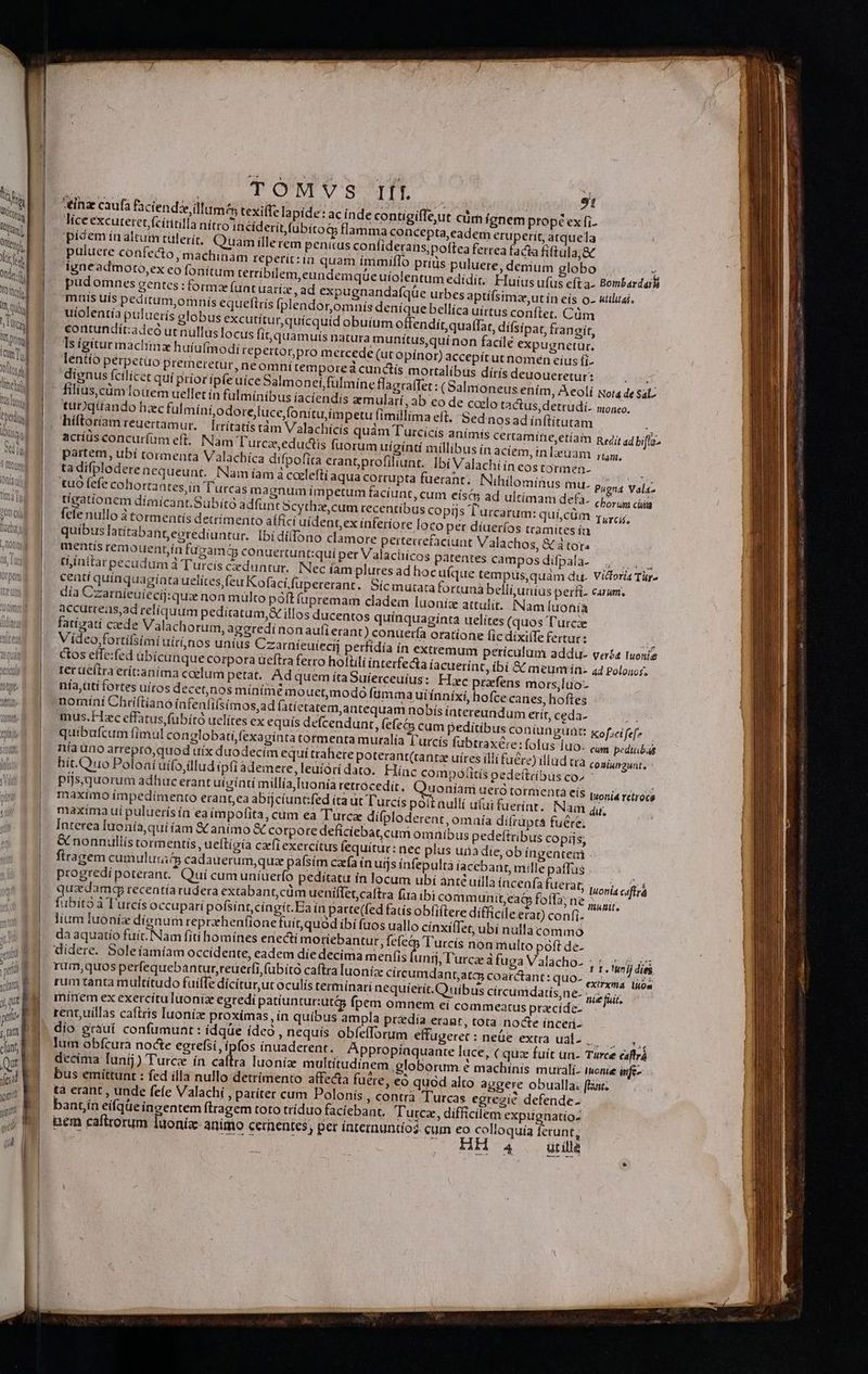 LÀ ——— TOMVS Ift | 91 tinae caufa faciendze illum texilfe lapide: ac inde contigiffe,ut cám ignem propé ex fi. lice excutetet (cítitilla nítro incíderít fubito flamma concepta,eadem eruperit, arquela picem ínaltum tülerit, Quam illerem penitus conííderans;poftea ferrea facta fiftula,&amp; puluere confecto, machinam teperit:ia quam ímmiflo prids puluere, denium lobo igneadmoto,ex eo fonitum terribilem, eundemqüe uíiolentum edídir. pudormnes gentes : formz funt uartz , ad expugnandafqüe urbes aptífsimze,ut ín eís o- utilitas. mus uis peditum,omnís equeftrís [plendor,omnis deníquebellíca uírtus conftet. Cüm uíolentía puluerís globus excutítur,quícquid obuíum offendít,quaffar, difsipat, frangit, contundit:adeó utnullus locus fit, quamuis natura munítus,quínon facile expugnetür., Ts igitur machinz huíufimodi repertor;pro metcede (ur opínor) accepítut nomen eíus fi. * Huius ufus efta- Bombardai ortalibus dírís deuoueretur: A (Salmoneus ením, A eoli Nota de Sal ilmínibus íacíendis emularí,ab eo de coelo tactus,detrudií- monro. tub qüando baec fulmíni,odore,luce fonitu,impetu fimillima eft. Sed nos ad ínftítutam hiftoriam reuertamur. —[rrítatistám Valachícís quám Turci acríüs concurfüm eft. Nam Turcze,eductis fuorum uiginti millibus ín aciem, inl partem, ubí tormenta Valachíca difpofira erant;profiliunt. ) tadifploderencqueunt. Nam íam z ccelefti aqua corrupta fuerant. Nihilominus mu. tuo fefe cohortantes,ín Turcas magnum í(mpetum faciunt, cum eísés ad ultimam defa. tígatíonem dímicant.Subitó adfunt Scythzcum recentibus copijs Turcarum: quí,cüm (eie nullo à tormentís detrímento aífici uídent,ex ínferíore loco per díuer(os tramites ín efaciuat Valachos, &amp;á tor mentís remouentín fugam conuertunt:quí per Valachicos patentes camposdifpala- , |... tí ínitar pecudum à Turcis ceduntur. Nec fam plures ad hoc ufque tempus,quám du. Vidloria Tur ceatí quinquaginta uelítesfeu Kofacifupererant. Sícmuta:a fortuna belli,uníus perfi- carum, día Czarnieuíecij:qua non mülto poftfupremam cladem luoniz attulit. Nam luonía accutreas,ad reliquum pediratum,&amp; illos ducentos qui 1 filius cüm foüem uellet in fi CUa3m ram, Ibí Valachiín eos totinen- n Pugna Vala- chorum cia Turcis, Kof»ci fef? IuO- cum pedinbas ud trà coniunawnt, pedeítríbus co^ Ioníam uero tormentà eís posi retroca oit nullí u(ui fuerínt.. Nam dit, incenfa fuerat, Iuonia csffrá i communit,ea&amp; foffa; ne CM ftere difficile erar) confi- xiílet, ubí nulla commo T'rcís non multo póft de- | nij, l'urcae à fuga Valacho- PE Vurij diei mdant,atas coarctant: quo- exi Tuo rumtanta multítudo fuifTe dícitur,ut oculís terminari nequiíerít. uibus ciírcumdatís,ne- nie fuit minem ex exercítu luoniz egredi patíunturiut&amp; fpem omnem ei commeatus pracide- rent,uíllas caftris Iuoníz proximas, ín quibus ampla przdía erant, tota nocte inceri- dio grauí confumunt: ídqüe ídeó , nequís obíeforum effugerec : neüe extra ual- . lum obfcura nocte egrefsi ipfos ínuaderent. Appropiaquante lu decima lunij) Turc ín caftra luoníz multitudinem globo | bus emíttunt : fed illa nullo detrimento affecta fuere, eó quod alto aggere obualla: (fant. ta erant , unde fefe Valachi , pariter cum Polonis , contra Turcas egregie defende. bantín eifqüe ingentem flrragem toto tríduo faciebant. Tutcz, difficilem expugnatio: pem caftrorum luoniz- animo cernentes; per intemmuntos. cum eo colloquía ferunt, 4 . utillà p ELS ce, ( quz fuít un- Turce caffrá rum e machinís murali- ionie infe