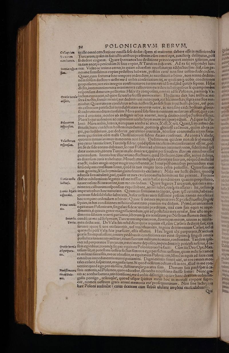 ————— Col'oqum | utílleomnt cunctatione omílfa fefe dedat: fpem ei maiorem debere efie in mifericordía 'Turcaram;quám ín fuis ullis uitibus:przfertim cüm omni ope, auxilíotp deítítutus,poft (c dedere cogatur. Quarefpontanea hác deditione preoccuparet animos ipforum, nee íntamanceps periculum &amp; fuas copías,&amp; Turcícas inijceret. Ad ea fic refpondet luo- iuoniercfpon nia: Vídeo acanímo cerno,in quam aduerfam necefsitatem adductus fim : fedcum pe- fans. nes mefirmifsimas copias pedeftres habeam, pofsím certe non fine ueftra clade cadere. Y dcáram €q Láohld. nem:folüm ductores ueftri me à uobis conferuatum irí, ac quafcunc, uobis conditíones propofüuero,uos eas íntegras conferuaturos íurent:necíd femel, fed quíuís fepties. Hlifce ? , j 4 . *^ d díctis,ínternuntios extra munimenta caftrorum excedere iubet:quíbus fe quamprimdm Ordtio Iuonle lachos c &amp;cadere:ín medíam confulite.Mors certe fola finem omnium malorum afferet,quz cor- pus à ctucíatu, oculos ab índígnís rebus auertet, nostg diuino confpe&amp;u ftui efficiet. Pluraloqui uolentem ac cupfentem uíslachrymarum orta prepediuít. AdquzficPo- Polosór'h — 1oni: Mors nobis, Iuonía,nunquam acerba ac atrox, &amp; eft, &amp; erit. Quare,fi íraantmo de- vposfm. — (tinafti hunc crudelem hoftem ínuadamus, potíusd gloríof? cadamus, quàm ab ea ca- | id A Valachorun vfponfum, DIO certo [uonía fcíret, l'urcíst fidere, quód ipfim incolumem conferuaturi effent, pof ín díueríum curís trahebatur, IMlouebatur índígma calamitate fuorum, eó quód multi fité Íetó culpans confilium fuum,quód ín tam íníquo loco caftra pofuiffet. Quarefumma cum gemítu,&amp; lachrymis fanguínolentís íta exclamat: Malo me hofti dedere, quodág aduería forsattulerít,pati,quàm ut mea caufa tot millía homínum fití pereant. Percuns lanie verba. Gaborniíhilominuslegatos ad me miffos, an in hafce conditiones quas.eís propofueto, ludwofa — furareuelincSiiurauerinttum meeís dedam.. Quare legatos Turcarum, quí extra mu- nímenta caftrorum refponfum expectabant , acciri iubet;eosép ítaaffatur: [te, ueftrisc 1onia legatis trperatoribus hzecnuncíate. Quamuis firmilsimas copías, quas ípfl cernítis,habeamt, vfponde. — quorum fideli (übfidio fubaixus, hafce ueftras uires füftinere pofsím: tamen necefsítatl, hoctempore cedendum arbitror : Q 2uare fí omnes imperatores &amp; prafedti ueftri,(ingulf fepties,in has condítíones míihiiurabunt:tum prímüm me dedam. Primó,utunigetie equitatum Polonicum,fingulari fideacuírtute predítum, unà cum füís equís acimpe- dimentís,à quauís gente magüifaciendum,quí ad poftulata mea uenére, fine ullo ímpee dimento faluum reuettí patiantur liberumá eis tranfitum per INeftram flumen dent.Se Secunda, cundó,ut me ad 5elymum, Turcaram ímperatorem,domínum meum, uíuum ac íncolue Tertia. mea deducant. De Valachísnihil dicosquos quum eft,cüm Cafarís dedítitij fint, cont ferae: quos ft uos uiolauerítís, uel trucídaueritís, íngens detrimentum Cafarf, ucl eí quem ille poft Valachíze praeficfet,eftís allatuti, Fic legati ubi purpuratís,&amp; arciumt prectectis expofuiffent,omnes pedibus in conditiones eas eunt: feptiescg finguli omnta poitulataturamento miiitarí,étíam fuorum militum nomine,confírmant. Tandem ipfe prima condi- Ho, Oratio Monie ftris egreditur,coramt&amp; fic pro equitatuPoloníco uerba facit: Cümita Deo Optc. Max. adpurpura, uifum fit,ut poteftatis uefirze fa&amp;us fim:uos evo perfidem ueftram quam mihi facramert tos. to milítari fanxiftis,oro ac obteflorutequítatum Polonicum libercin equis ad fuos cunt omnibus impedimentis reuerti patíaminí. Digni etenim fant fj uítí, uteos omnes more tales colantfufpícíant,magnifacíant.Sí quod ueftrum odíum cft ín cos, illud ín me cone uertítesquod ego pro eís ferte, füftinereqüe paratus fiim. Demum fuis paulifperà ca- Nollifimaora fttís remotís,ad Polonos,quos educebat,ílla uerba nouífsima díxife fertur: INuncgrae tioadPolo. . nis acacerba fortuna uítifortifsimi,meá uobís diífiungít: quare hanc dextram uobis fin- Wo$. gulis pottigo , teftorque quoad ufque fpirítus meus hoc ín mortalí corpore fuper erit, nomen ueftrum grata aními memoría me'profequuturum. INon fine lachrymis bac Poloni audíucte : xuíus dextram cum flebilí ululatu amplexi exofculabantu:. Qui 2i Qiícim (itgcdu (upibebi landem canum Y met Jt déteo: prout UO fibus ct cidunt, pollbene terimoto diuitiarut (1058 p» peti «tu idPoloni LIC qut om Li eligió Dis a Sel m i cart Opulenti üloníe t T titulis Tníquig ittm, Ttt