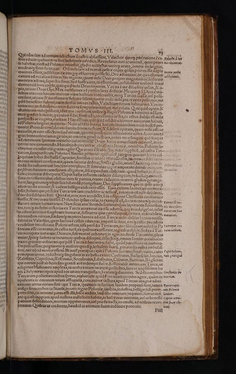 AU BU Onde d pits Hr Rind Witt V, Jl iu | | | J ec TL - —— ——$ i53 - E — 2 3-9 —PVpm—- —— — : TONM'VS IIT. 95 d- finis educitquibusnon linelachtymis ualedicit.Recordatus auri 'fe habebat iter ad Polonos reuerfüs,oladio accínctus utiíneg acut : o,0mnia eis largitur, tandem flens ftcínquit: O (i míhíitam ad manus ueftrz copía: quaám priores ílle duplo maíores effent uel faltem ez íntegre:efficerem prófecto, Deo adiuuante,ne quis iftorum canum ad occafum folís ín Bac regtone,quam mihi Deus propter magnítudine fcelerum meórum adímít (uperftes foret. Sed fruftra uos,tuirífortilsimi,uolubilitate uerbori ínaní détíneo:íd ferre cogórquícquíd mihi Deusímponet. Vos ita à me dí(cedere uelim, X o- pto,utuos Deus Opr.Max.íncolumes ad pattíos lares deducar.IMe quog Ii Deus € ma- fiibus cruentis horumteterrímorum hoftium conferuabit,me&amp; Turcící BalTLe,uti pollí- citi fünt,uíium &amp; incolumem Selymo fiftent,üreiurando miht pto re certa polliceor,me pott beneficio Selymí,cuítrs fenfüs omnes calleo,Valachiam iterum babiturum.Vos in- terim oro;ut dulcífsima recordatione (empet memoriam mei colatís. Quicquid opum &amp; diíuítíarum mihipóft erít,(d in uos conferam,ueftrard ftipis Polonicz homines ad fum- mos gradus honorís, quoniam fides fóttítudo,con(tantia ueftra,in rebus dubijs eft mihí perípecta ac cogníta,eueham.H:xc ef 2tus,quícquíd refiduiuaíonum aureorum habuit, id Poloníslargiturínqüuiens : Nolo utidín manus horum immanifsímorum hofti per- ueniat. Proinde confiderans fortitudínem ucfiram,&amp; fidelem operam,quam mibíadhuc 'maualtís,et eum affectum fané mírum,quo meprofequuti eftís:omnía uobis dono:animí gratibeneuolentíam erga uosjacomnem gente ueftram,penes me relinquo: quà femper ad extremum fpítítum retinebo:cuíus rettefté Deum huíus uníuerfitatis creatore, ínuo- €a:cuíuos commendo.Huiufmodi precatíó ac obtellatio Iuonía, omnibus Polonis as chrymas excufsít:cui gratías eg&amp;re.Qui arimís à fe abiectis; rnose fupplíct, ad caftra T carum,fumpto fecum Polono Ofmolio,;pertrenit: quibufcti integras quacuor horas col. loquíum habet.Ibi Baffà Capucíus,fortafsis oratione efus offenfusjimmemor fidei (acta- mento militarí confirmatz,quam Iuoníiae dederat, ftticto gladío,uentre faciem cíus d fcídít.Ita uulneratum lanczari corripiunt, &amp; femiuíu pedibus duorum camelorum allígatum,difcerpendum obtjciunt: quodbelluz in diuer fum concítate difcerpunt. Caput halt ínfixum:cadauer difcerptum,ín fruftaco minutif: fima concifum:cutus ofsibus ínterfe pattítis cruore cadauceris recentís gladíos perunge- bant,fanguínemt equis fuis bibendü porrigebant, Deo füpplicantes quo ín ipfis quoc, dern üirilis anímus,&amp; eadem bellioerandiratío effet. Eun exítum luonía,uir memora. bilis habuit:qui perfidía Turcarum tam crudeliter acnefarie, omnium cü trífti defiderto, !é medío füblatus fuit: Quod eí,reornon accídíffet,(i ín relígione Chriftiana conftantior fuiffet, X imperata fecifTet.Dolendus ipfius cafus,ía exempli eft,documentumG íncoa- tot,tam$5 inclytas uíctorías ex Tutcís attraxerat:íta nüc aduer(a,que ei índulsebat,uelut 'inoftentatíonem fragilitatis humanz,deftruens qux cumulauerat;exitum muferabilem horrendam ruinam,foedamG mortem luonix adiecit. Turcae miferabiliter lionía occito, fubító ín Válachos,quos luoníae cafttís eduxerat,ímpetü (acíunt, eoscp infta: pecudum 'crudelíter interficiunt.Poloniuelítes,uífa perfidia Turcatum,necfibi tütum redità in Po loníam elTe cerientes,ía caftra íter&amp;i,ex quibus excefTcrant,regredi uolebàr.Sed ea à Tur- ' cís occupata íanterant. Demum,fefe mutuó cohortati ín agmína denfa l'urcaniem; plení 'aními,fpeig fumma ui íncurrunt:quibus difruptis,dífiectiscp,omnes fortíteroccubucere: pauci grauiter uulnerati:quí poft l'urcísadmirationi fuere, quod paucifsimí ín numero- fosproruiflentpugnarentá uitilitet:quodélethaliter fauci, per medía eaftra ambulat fent,necob id mortuí efTenc.Illi auté praecípui capti e Polonis fueruntiSuietce uíus,cuíus précipua uirtus, induftríaG fingularis ín eo bello extitit: Cosloufus, badorfcius,la ncíus, Zaleícíus, Copítfcius,Reftouíus Socolouíus,Libifoutus,Cifouius Sucínius,Bo sficíus: qui omnes polLab herís fuís erandí ereredempti fuere.Sollícitabàr autem eos /T'urca,ut religióneMahometi amplexa,ín uetba eotum íurarent;pollicétes fore ut amplifsímis bo Iuonie uerbd ad Polonos. pcs Exenibiz uo» i4 Incon]jiaáime Hiererum bis Fxtremus coa hiatus uelitum, Capti Polono- rum precipat poft