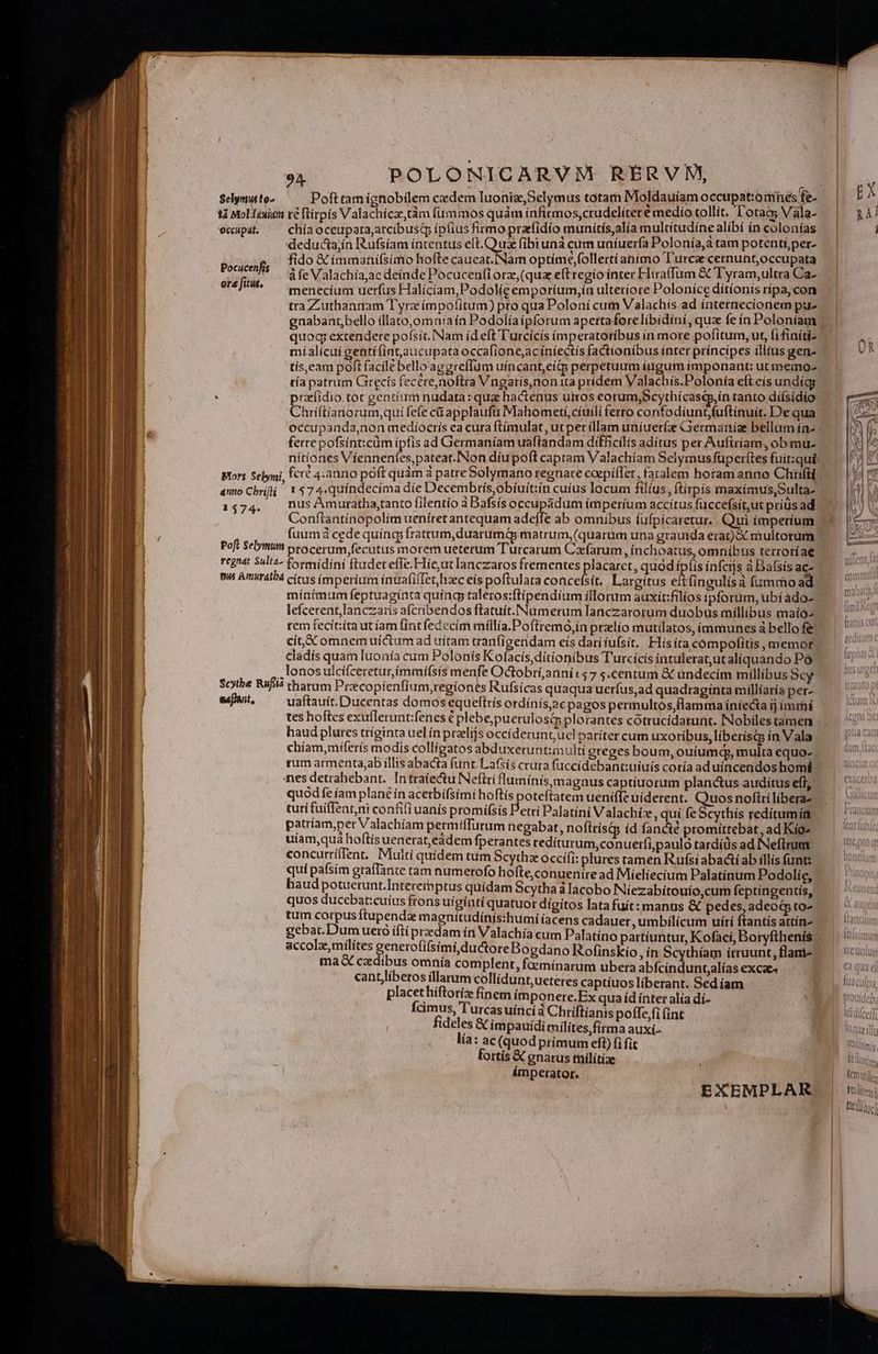 tà Moltuimi té flirpis V alachicze,tàm fümmos quàm ínfirmos,crudelíteré medio tollit. l'otaa; Vála- ecupa. ^— chíaoccupara;arcibusq ipüius firmo przfidío munítís,alía multítudíne alibí in colonías deducta;ín Rufsíam intentus eft. Quz fibtunà cum uníuerfa Polonía,à tam potenti per- Pocicefs fido € immanifsimo hofte caueat.Nam optime,follertíanimo Turcae cernunt,occupata àfe Valachía,ac deínde Pocucenfi orz, (qua efttegiointer Flira(fum &amp;C Tyram,ultra Ca- erf. [e enecium uerfus Halicía m,Podolieemporium,ín ulteríore Poloníce ditionis rípa,con tra Zuthannam Tyrzíímpofitum) pro quaPoloní cum Valachis ad internecionem pu- gnabant,bello íllato,omnu:a ín Podolíaipforum apertaforelibidíni, qua fe ín Poloniam quog extendere pofsít. Nam id eft T'urcicis imperatoribus in more pofítum, ut, (ifiniti- míalicui eentífint,aucupata occafione,acíníectís factionibus ínter principes íllius gen- tís,eam poft facile bello aggreffüm uíncant,eítp perpetuum iagum imponant: ut memo- tía patrum Grecis fecere,noftra Vngaris,non ita prídem Valachis.Polonía eft eís undicg . . przefidio.tot gentium nudata: quae hactenus uiros eorum;Scythícastp,in tanto diísídio: Chríftíanorum,qui fefe cá applaufu Mahometi,cíuili ferro confodiunt,fuftinuít. Dequa occupanda,non mediíoctis ea cura ftímulat, ut perillam uniuet(ze Germania bellum ía- ferre pofsínticüm ipfis ad Germaníam uaftandam difficilis adítus per Aufiríam. ob mu- nítiones Viennentes,pateat.Non díupoft captam Valachíam Selymus füper(tes fuit:qui amo Chrifli 1 $74«quíndecíma die Decem brísyobíuit:ín cuius locum filius, ftirpís maxímus,Sultà- 1574. . nus Ámuratha,tanto filentío à Bafsís PEMPAUm imperium accitus fuccefsít,ut prius ad Conftantínopolím ueníret antequam adeíTe ab omnibus fufpicaretur.. Qui imperium fuumdà cede quíng frattum,duarumá matrum, (quarum una grauida erat) &amp; multorum Poft Selymun ptocerum fecutus morem ueterum Turcarum Cxfarum inchoaátus, omnibus terroríae regnat Sul'2- formidíni ftudeteffe.Hicut lanczaros frementes placaret, quód ípíis ínfcijs à Bafsís ac m Amiratbá citas imperium inuafifTet,hzec eis poftulata concefsít. La rgítus eltfineulisà fummo ad mínímum feptuagínta quíng, taletos:ftípendium illorum auxit:filios tpforum, ubí ado- lefcerent,lanczaris afcribendos ftatuit. Numerum lanczarorum duobus míllíbus maíó rem fecít:íta utíam (int fedecím millía.Poftremo,in prelio mutilatos, immunes à bello f&amp; cladís quam luonía cum Polonís Kofacís ditionibus Turcícís intulerat,utaliquando Po ..lonosulcifceretur,ímmí(sís menfe Octobrí,annits 7 s.centum &amp; undecim millibus Scy Soitbe Rufiiá tharum Pracopienfi um,regíones Rufsícas quaqua uerfus,ad quadraginta milliaria per- sefinit, uaftauít. Ducentas domos equeftrís ordínís,ac pagos permultos,flamma iniecta ij ímrhi tes hoftes exuflerunt:fenes € plebe;puerulosq plorantes cótrucidatunt. Nobilestamen tum armenta,ab illis abacta funt. Lafsís crura fuccidebant:uíuís coría ad uíncendos homé es detrahebant. In traíectu Neftri luminis, magnus captíuorum planctus auditus eíl, quodfe íam plané ín acerbifsimi hoftis poteftatem ueniffe uiderent. Quos noftri libera tuti fuíffent,nt confifi uanis promífsis Petri Palatíni Valachíz, quí feScythís reditumín patríam,per Valachíam permiffurum negabat, noftrísi id fancté promittebat, ad Kig- uíam,qua hoftis uenerat,eàdem fperantes tedíturum,conuerfi,pauló tardíüs ad INeftrum concurríffent, Multi quídem tum Scythz occífi: plures tamen Rufsi abactí ab illis fnt: haud potuetunt. Interein ptus quidam Scytha álacobo Niezabi touío,cum feptíngentis, quos ducebat:cuíus frons uiginti quatuor digitos latafuit: manus &amp; pedes, adeo to- accolz,milítes generofi(simi ductore Bogdano Rofinskio, in Scythíam irruunt, flani- ma czdibus omnía complent, faemínarum ubera abfcindunt.alías excaes cantliberos illarum collídunt, ueteres captíuos liberant. Sediíam placethiftoríz finem imponere.Ex quaídínteraliadí- — Ícimus, Turcasuincià Chriftianis pofte,fi (int fideles &amp; impauidi milites, firma auxi. lia: ac (quod primum eft) (i fit fortís € gnarus thilítíae ámperator. EXEMPLAR
