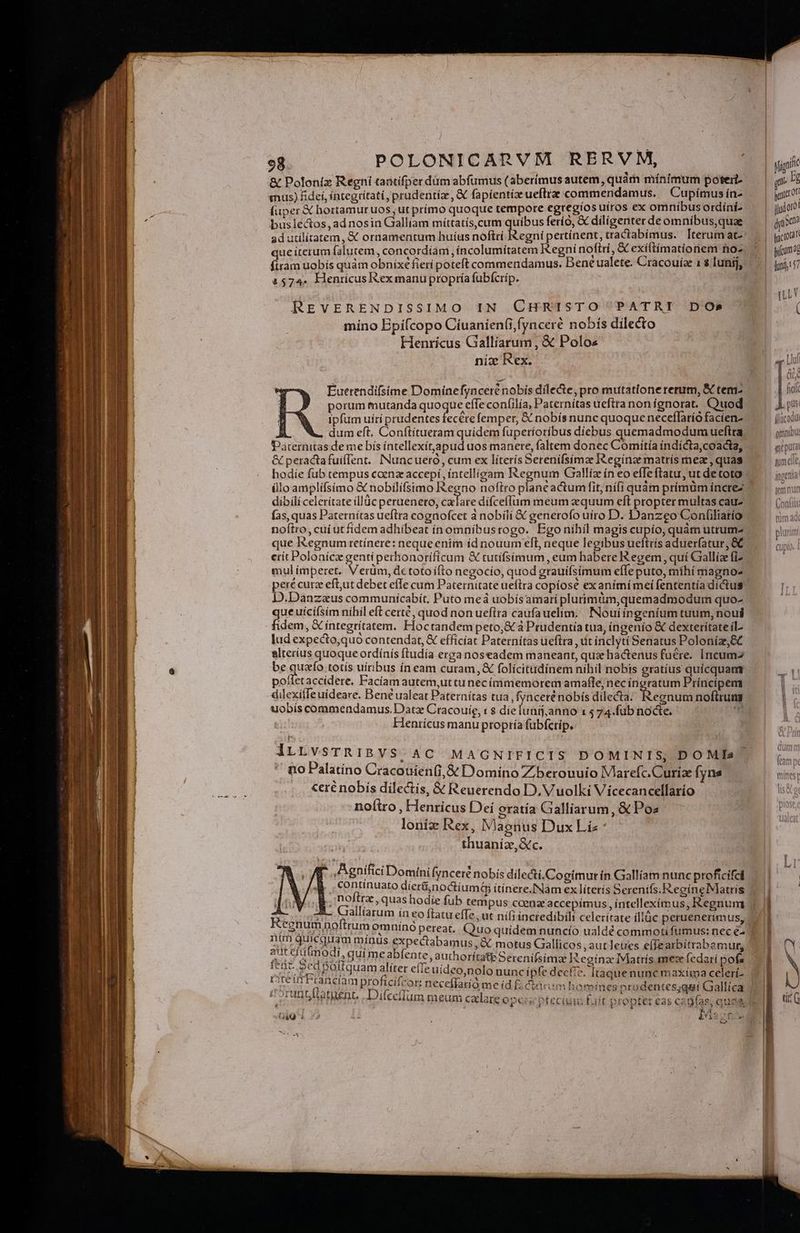 és; | | POLONICARVM RERVM, B us &amp; Poloniz Regni tantifperdüm abfumus (aberimus autem, quàm mínimum poterit m mus) fidei, íntegrítati, prudentia, &amp; fapientia ueftrae commendamus. Cupímus ín- au fuper € hortamur uos; ut prímo quoque tempore egregtos ütros ex omnibusordíni ^ | jjjoo! busiectos, ad nosin Galliam nüratis cum qute ferío, X dilígenterdeomnibus,quae — | yis ad utilítatem, &amp; ornamentum huíus noftri Regni pertínent, tractabímus. Iterumatz: — | qot que iterum falutem, concordiam ,íncolumítatem Kegnínoftri, &amp; exíftímationem noz. | y(unad fitam uobis quàm obnixe fieri poteft commendamus. Bene ualete. Cracouíae 1 s lunij, |. gus] 157a. Henricus exmanu propría fubfícrip. Fs T, REVERENDISSIMO IN CHRISTO PATRI DOs MU míno Epifcopo Cíuanien(i,fynceré nobís dilecto Henrícus Galliarum, X Polos D nix Rex. m E Ld Euetendifsime Dominefyncerénobís dilecte, pro mutatione rerum, &amp; cem fid porum mutanda quoque effe confilía, Paternítas ueftranonígnorat. Quod — — Xs ipfum uírí prudentes fecere femper, X nobís nunc quoque neceflaríó facien- [lücadu: dum eft. Conítítueram quidem fuperíoríbus diebus quemadmodum ueftra girinibu: Paternitas de me bís íntellexít,apud uos manere, faltem donec Comiítíaindicta,coacta, — gii &amp; peractafuíflent. INuncueró, cum ex líterís Serenifsímze IRegínze matrís mez , quas gmelle hodie fub tempus coenz accepi, íntelligam Regnum Galliz ín eo effeftatu,utdetoto — — iis üloamplifsímo &amp; nobilifsimo Regno noftro planeactum fit, nífi quàm prímüm íncrez jen nur dibili celerítate illdc peruenero, ca lare diífceffum meum equum eft propter multascauz | .— (oxi fas, quas Paternitas ueftra cognofcet à nobili &amp;€ generofo uiro D. Danzeo Confiliatío tiim a noftro, cui ut fidem adhíbeat ínomníbusrogo. Ego nihil magis cupio, quàm utrum- pluri que Iegnumretínere: neque enim íd nouum efl, neque legibus ueftrís adueríatur, &amp;C crit Polonícz genti perhonorificum &amp; tutifsimum , eum habere Regem, qui Gallíz fiz mul imperet. Verüm, detotoífto negocío, quod grauífsimum effe puto, míhí magno pere curz eft,ut debet effe cum Paternítateueftra copíosé exanimímeifententíadicius | D.Danzaus communicabít, Puto meá uobísamarí plurimim,quemadmodum quo- ; gue uícifsim nihil eft certé, quod non ueftra caufauelim, | INouiingeníum tuum, nous idem, &amp; integritatem. Hoctandem peto,&amp; à Prudentia tua, íngenío &amp; dextetiítateil- lud expecto,quó contendat, &amp; efficiat Paternítas ueftra , uit inclytí Senatus Poloníz,&amp;C alterius quoque ordínís ftudía erga noseadem maneant, qux hactenus fuere. Incumz be quao totís uiribus ín eam curam, &amp; folícitudínem nihil nobis gratius quícquamm polletaccidete. Faciam autem,uttunecímmemorem amafle; necíngratum Príncipem -dilexiffe uideare. Bené ualeat Paternítas tua ,fyncerénobís dilecta: epridii noftirung | uobis commendamus. Datz Cracouie, « $ die Vidi ain 1 574.fub nocte, i Henrícus manu proptía fübfcrip. | lLLvsTRIBVS.AC MAGNIFICIS DOMINIS, DOMIs | no Palatino Cracouien(i,&amp; Domíno Zberouuio IVlarefc.Curiae fyns mines NUR ceré nobís dilectis, &amp; Reuerendo D. Vuolki Vicecancellarío ls noítro , Henricus Deí oratia Galliarum, &amp; Poa- Es loniz Rex, Vaonus Dux Liz thuaníz,Gc. p ,Agnifici Domini fynceré nobis dilecti.Cogímutrín Gallíam nunc proficifel | ^ , €ontinuato dier&amp;i,noctiuma ítinere.INam ex líteris Serenifs.RegineMatris 1| [a CoEiss quas hadie fub tempus ccenz accepimus, íntelleximus, Regnum | i Ring ACE flatu effe, ut nifi incredibili celeritate illüc peruenerimus, — | ] NI TIR pan pereas Quo quidem nuncío ualdé commotifumus: nec e- 1.1 ates us Pb ia amus, e motus Gallicos , autleties e(fearbitrabamur, fup dida: Buca ente, authoritate Serenífsima P. eginae IMatrís mese fedatí pofe CEU PEDL aaa dter cie uídeo,nolo nunc ipfe decfie. Itaque nunc maxíma celeri. | usos. graecam proneicor: neceffatío me íd fa &amp;irim bomines prodentes;qui Gallíca ) eorantflatuent, . Difceflum n : : LA eum caelaie opecs ptecium: fait propter eas cadfas; quae li GiQ $ 2 4 biis AE Qises . m4 Jy 1X ——