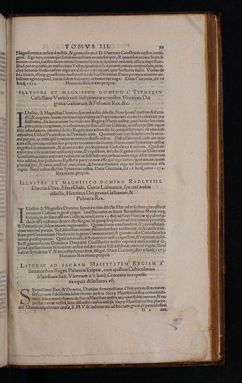 E T cNVYS umo. 103 9» W| | Mgnificentiz ueftezànobili; &amp; generofo uíro D. Danzaxo Confiliario noftro intelli. Wl. gent. Bgo uos, totamquefamilíam ucfiramamaui femper, &amp; quantümanímo licuit,lí- Ww benterornauíjàuobis nuncomniíabeneuolentíze acíyncerze amicítiz officia expectans. ww | 4. Biludoroinptímis,ut authoritate V eftra;quraütüm fier poterit,omnía conrendatis,ut in- Ww| 4 elytiBenatusftadía eadem ergameabfentem maneant, quz hactenus fuere. Verüm de mw] 4 hactotare,altjsa grauiífsimis multis rebtis díctusDomínus Danzeus meo nomíne uo- Dr | bifcumaget copiose, cuí ut fídem habeatis, uchementertogo. '' Date Cracouíz,díe x 8 lunij; 1 574. Henricus I&amp;ex mánu propría. 4 | | i11 . f cr :  0|lN FtELVSTRI ET MAGNIFICO DOMiNO' A TIÉNSZIN' p^ i A : Li  * » C1 1 «  | 1 » )   | .. Ca(tellano Vueinicenfi SuBcamerario no(tro, Henricus Dei | eratía Gialliarum, X Polonize Rex.Qc... 505 | r. Llufixis, € Magnifice Domine fyaceré nobis dilecte; Non fpont? quidem,fed cÓa- WE GO X cogénte rerum omnium necefsítate ín Franciam nunc maxina celeritate pro NE VOR ei qp. qu. : o AM : i d Qui M ficifciniur, Ex líterisenim Serenifsima Regin Matris nofttz, quae hodie fub rems mr AK. pus cdeüataccepímus, íntelleximus,eo ftatu efTe res Gxallícas, ut nifi expeditis equis 1 ülücaduolaüeto, omnin9 de illo Regno non actumfit, Id quoque fcríptum cltad meab eniníbus Cialli&amp; Proceribus ac Primarijs uitis. Quamobrem cuncandum mihi míní- 45€ putauí, ne mihi ipfi ín tanto momento deeffeuídear. | Difceflüm uero noftrum taci/ i £m effe,opereprecium fuít propter incommoda itinerís.INouit enim Syncetitas ueftra; ' d | 4ngenía Germanorum, &amp; quanto odio profequantur Catholícos bomines. Quidau- TUE T temnuncáSynceritateueftra expetam,&amp;C expectem, nobilis X generotus uir Danzzus 1 Confiliarius meus exponet nobís:cuí ut fide habeatísjuehementerrogo.Fioc unum tan UITd. tümaddam,hacpofteríore Epiftol parte,te eum eíleque ego íummopereamaut,quem m plurímífeci, &amp; cuíus uícifsim amicitíam ;&amp; beneuolentíam erga me lempiternam efle | cupio. Beneualeatilluftrís Syncerítas ueftra. Datz Cracouíz,die : 8 lunij,anno 1574: Rexmanu propría. ILLVSTRI ET MAGNIFICO DOMINO RADLVVIEL Duciin Cfíra,Marefchalc, Curíz Litliuanize, fynceré nobis -dile&amp;o, Hénricus Dei gratia Gialliarum,&amp; Polonia Rex. Lluftrís &amp; Magnifice Domine, fynceré nobis dilecte.Hzcadte fcribens,neceffatió ^ « itinereín Gallíam ingredi cogor. Intellexi enim ex lítetís Serentfsimz Matrís mee; uiu quu ^B. fcriptis, in eo ftatu efle res Gallicas,utnifi íntra x s díes ad fines Francíz appulero,a- | &amp;um elfe trideatur de toto illo Regno.Id quoq fcrípferunt ad nos omnes proceres, | &amp;Primatij uiri fidem meam ímplorantes. Quamobrem cunctandum,&amp; procraftinan- | -dummiínimeputauí. Sed dífceffum meum díísimulandum exiftímaut ,ut fecuríts trad- 'feam per Germaníam.INoui ením ingenia Germanorum, quanto odio Catholícos bo |. mínesprofequantur. Quídueró nunca 5ynceritate ueftra expectem,&amp; expetam,nobi. | Mís&amp; generofusuit Dominus Danzaus onfifíaríus nofter expo net meo nomíne co. | 'piose,qui has líteras Synceritati ueftrze reddet: cuí ut fidé adhibeat,omníno cupío. Bene ualeat Synceritas V. &amp; me;uthactenus fecit, diligat. Datz Cracouie díe: 8 Juni, 1575. » Henricus Rex manu propría. | SACRAM MAIESTATEM, REGIAM A LITERAE AD | | | Senatoribus Regni Polonia fcripta, cum quibus Cubicularius Vlaicftatis fuz, Víennam x X Iunij, Cracouía inexpediz tis equís delectatus eft; | Dificatione fidelifsima fübíectionís noftrz Sacra Maieftatéueftrae commenda- fpériiomnem,&amp; ex^ | mus. Itáne meríti fimus de Sacra Maieftare ueftra;ut preteripem pectationem noftra hinc dífcedere nobísinfers, Sacra Miaieftatí ueftrze placue- cit? Gtaues impulerunt caufz, S. M. V.&amp; induxeruntad boctam ebcer Denon Us i KHOE ra Mo: Mua iter, | | «5 Erenifsime Rex, &amp; Domine, Domine clementifsime. Obfequia noftra cume-