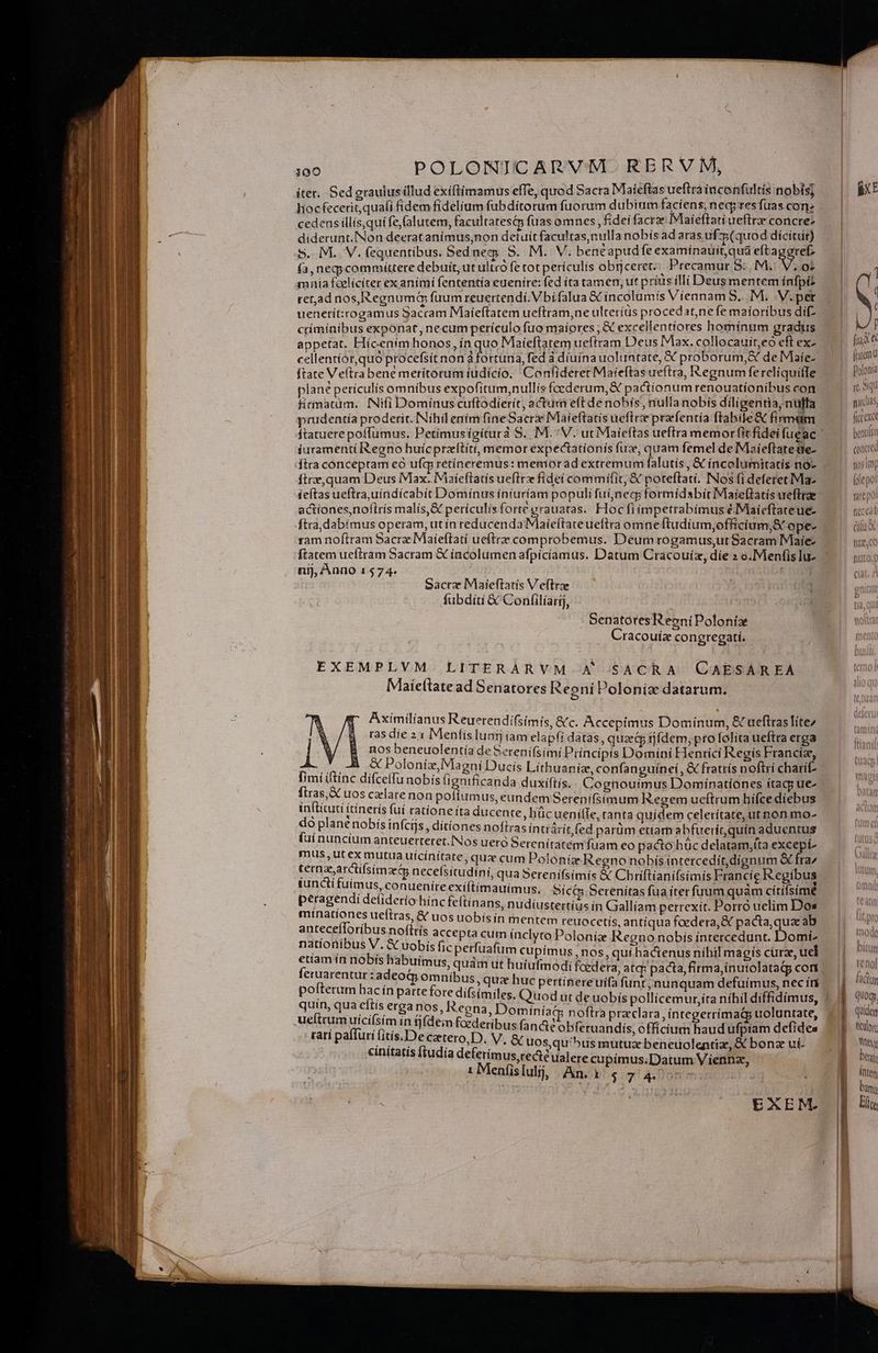 iter. Sed grauiusillud exiftímamus efTe, quod Sacra Mlaíeftas ueftrà inconfultis nobis] liocfeceric, quali fidem fidelium fubdítorum fuorum dubium faciens; nedqres fuas.con: cedens illís,quífe,(alutem, facultarestp fuas omnes , fidei facra IMaíeftatí ueftra concrez diderunt.[Non deeratanímus,non detuitfacultas,nulla nobis ad aras ufz (quod dícitur) S. IM. V. fequentibus. Sedneg S. M. V. benéapud fe examinauiít qua eftagorefz fa, neqycommíttere debuit, ut ultro fe tot perículís obrjceret. Precamut 9: M. V.ot mnia fcelíciter ex aními fententía eueníre: fed (ta tamen, ut príus illi Deus mentem ínfpiz read nos,Regnuma fuum reuertendí. Vbífalua &amp;€ incolumis Viennam S... M. V.per uenetít:rogamus Sacram IMlaieftatem ueftram,ne ultetríus proced at,ne fe maíoríbus dif criminibus exponat, necumperículo fuo maíores ; &amp; excellentíores homínum gradus appetat. Hícenímhonos, ín quo Maieftatem uefftram Deus Max. collocauit,eó eft ex- cellentíor,quo procefsít non à fortuna, fed à díuína uoluntate, € proborum, de Maíe- ftate Veftra bene merítorum íudício. Confiderer Maíeftas ueftra, Iegnum fereliquifle plane perículís omnibus expofitum,nullisfcederum,&amp; pactíionum renouatíonibus con Hitmatum.. INifi Domínuscuftodierit, actum eft de nobis, nulla nobis diligentia, nulla prudentía proderit. Nihil enim fineSacrze Maieftatis ueftrz prafentia ftabile &amp; firmum ftatuere poffumus. Petímusigiturà S. M.'V. ut Maieftas ueftra memorfitfidei fueac iuramenti Regno huícpraítiti, memor expectationís fuae, quam femel de IMaieftatetie- ftra conceptam eó uíg retíineremus: memorad extremum falutis, &amp; íncolumitatís no- ftrz,quam Deus Max. iaieflatís ueflrz fidei commifit, &amp; poteftati. INos fi deferetIMa- feftas ueftra,uíndicabit Domínus iníuríam populi fuí,necg formídsbitIVlate(tatis uefttae actiones,noftrís malís,&amp; perículis forte grauatas.. Hoc fiímpetrabímus éMaiíeftateue- ftra,dabímus operam, ut ín reducendaMaieftateueftra omneftudium,offícíum; S ope- tam noftram Sacrz Maieftati ueftrzz comprobemus. Deum rogamus,ut Sacram Maíe- ftatem ueftram Sacram &amp; íncolumen afpíciamus. Datum Cracouíz, díe » o. Menfis Iu- nij, Anno 1574. oacrz IMaieftatis V e(trae fubdíti &amp; Confilíarij, SenatoresReeni Poloníz Cracouíz congregati. EXEMPLVM LITERARVM A SACRA CAESAREA Maieftate ad Senatores Regni Poloniz datarum. Aximilianus Reuerendifsimís, &amp;c. Accepimus Dominum, &amp; ueftras lítez ras die 2:1 Mentis luntj iam elap(i datas, quae&amp; tjfdem, pro folita ueftra erga nos beneuolentía de Serení(simí Príncípis Domíní Henrici Regis Franciz, MERE: Poloníz, Magni Ducis Lithuaníz, confanguiínei, &amp; fratrís noftri charif- [imí ítínc difcelfu nobis tigniiieatida duxiftís.. Cognouimus Domiínatíones itacp ue- firas,&amp;C uos czlare non pofíumus, eundem Serenifsimum Regem ueftrum hifce diebus inftítuti itínerís fui ratione íta ducente, hüc ueniíTe, ranta quídem celerítate, ut non mo- do plane nobis infcijs , ditiones noftras intráritfed parüm etíam abfueritquín aduentus faí nuncium anteuerteret.INos uero Serenitatem fuam eo pacto hüc delatam,íta excepí- mus,utexmutua uicinitate, quz cum Poloníze Regno nobís intercedit dignum &amp; fraz ternasarctifsimz necefsítudini, qua Serenifsimis &amp; Chriftianifsimís Francie Regíbus iuncti fuim Js, conuenire exiltíimauimus. Sic Serenitas fua íter fuum quàm citífsime peragendi deliderío hinc fettínans, nudiustertius in Galliam perrexit. Porró uelim Dos minationes ueftras, &amp; uos nobís ín mentem reuocetis antíqua foedera, &amp; pacta, qua ab antecefloribus noftrís accepta cum ínclyto Poloníz Regno nobís ín Mi eade Ti nationibus V.&amp; Uobís fic perfuafum cupímus, nos, qui hactenus nibil magiís curae, uel etíam ín nobís habuimus, quám ut huiufmodi f : , feruarentur: : í ; ; (fs adeoQ omnibus, quz huc pertínereuíta funt, nunquam defuimus, nec ir poiterum hac ín partefore difsímiles. uin | 121377 : E quin, qua eftis erga nos, Regna, Dominiac; noftra praclara, íntegerríimadp uoluntate ueftrum uícifsím in fj(dein fi derib ! V? d j DALAI M Ira cderibus fancte obferuandiís, officium haud ufpiam defidea p MIA Eee adde &amp; uos,qu'5us mutuz beneuolentiz, &amp; bonz uí- atis itudia deferimus ree ualere cupímus.Datum Vienna, : Menfislulj, | An. à $T A Don 4 EXEM. ÁXE ] ( ( f fiit [rrm a polonta (oq gradas, ficcexe bontilsi conce Ü fos in [ole poi tare po neccat: (alU Inode hin Uilf t€ nol hid idCLUm
