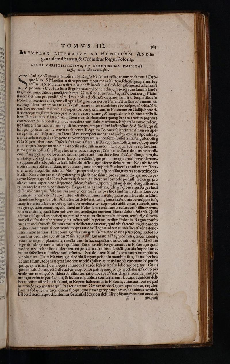 nli Mn, Wr, dig) a nS t Inf | qui Dor AN MN ug a neci idis, (tate, T4OMV/S: TIL 101 MXEMPLAR LITERARYVM AD HENRICVM ANDEs gauenfem à Senatu, &amp; Ordinibus RegniPolonig. SACRA CHRISTIANISSIMA, ET SERENISSIMA MAIESTAS Kegia, Domine robis clementifiiize, Tudia,obféruantiam noftram S. Regis Maieftati ueftre commeridamus,d Deo» que Max. S.Maíeftati ueftra-precamur optimam falutem,felícífsímos rerum fue ceífus,ut S. Maieftas ueflra diu (ana &amp; íncolumis fit;&amp; longifsime acfoclícifsime populis à Deo fuz fidei &amp; gubernationi conctedítis, imperet cum fummalaude fua,X eorum,quibus przeft foelícttate. Quae fuerit uniuerfi RegníPoloniz erga Maie- ftatem ueftram propenfió,càüm Rexá nobis electus,&amp; ex temotilsimis orbís partibus ír Poloníam excítus effes, non eft opus longioribus uerbis Maieftati ueftre commemora» re. biquidem ín memoría tua effeexiftimamus ínter clarí(síimos Principes,&amp; orbisMo- narcias,teomuíbus à nobís competítotíbus prxlatum, in Poloníam ex Gallijshonorí» fict exceprum.facro deinceps díademate coronatum, &amp; íta apud nos habítum,ut tibíli- bentifsimt uítam , falutem, iura, libertates , &amp; charífsima quae ín patria noftra pígnorá concredere,X ín poteftatem tuam traderenon dubitauetimus. Etfperabamus quidem nos Imperij tuí moderatione poft intertegní tempus illud luctuofum &amp; difficile, quafi fole poft obfcurifsimas tenebras efucente, Regnum Poloníz fplendorem fuum recupe. rare po (ie fecilTetg utinam Deus Max. ut expectationi de te noftra exitus refpondiífet, nec ea foelícitas, qua ex Imperío tuo conceperamus,interfecta fuiffet ccífti P eipub.noftt cafu X perturbatione. Djfcefsiftià nobis Serenifs. Rex, patriz noftra, imó quoq; uer ciat. Auget etíam dolorem noftrum, quod confilium difceffus tui, X teipfum,uitam, di. gnitatem, IMaíeftatemá tuam hís concredidifti, qui príuata magís apud.nos obferuan tía, quàm ulla fide publica fetibi effeobftríGos, agnofcere debuerunt. INostibi fídenà nofttam,nos obferuantíam, nos cultum, nos in profperís &amp; àduetfis conftantíam,facra^ mento oblato,obftrínxímus. INobís proptetea,te,tuad confilía,tuas res concredere de« builtí. INos ením pro tua dignitate,pro eloría,pro falute, pro acquírendo non modó pa. terno Regno,quod à Deo, Natura datum,amittere nullo modo potuíftí:fed etíam pro alío quouis Imperío confequendo,fidem,ftudium;operam,uítam denícgy deuouiílemus, tetuamQ fortunam comítando. Legis annales noftros, fidem Poloni erga Reges fuos defecuere nunquá, Polonórum nomen contra Príncipes fuos finiftra machinatione cort tamínatum non efle. Reuocandum eftillud ínanímunttibi,quàm prímü de obítu Chri. ftíanifsimilXegis Caroli 1 X. fratrís tuí defideratífsimi, fama ín Polonia peruulgata fuít, tua fraterna uifcera morte ípfius non medíocriter cómmota uidíflemus, tute fcis,non magis te,quam Senatum, uníuerfam Poloníam acerbifsímo cafu mortis illius perturz batam extíti(le,quafi ex noftermortuus eflet;ita mortem illius índoluit Polonia.Quid actum efi? quod erat officij tuíirem ad Senatum tíbi tuncafsiftentem, retulifti, delibera: tum eft, dict funt fententiz, dies luctus publici peruniuerfüm Poloniz Regntü confti- tutus X índictus eft. Summa totíus deliberationís erat, quid tibi facíendum,quomodo Gaallíz tumultuanti füccurrendum:qua tatíone Regnü ad tenaturalí fuccefsíone deuoz lutum,retínendum. Hacomnía,quz erant grauiífsima, necab una pátte Reipub.fed ab omníbus ordinibus conftituí &amp; finiti potefant,in maiora Regni comítia, te confulente; teannuente,te applaudente, reíecta funt. In hac expectatione Comitiorum quid actum modo: neque hocfine dolore retíceri poteft: ítaà nobis difcefsifti , ut uíx fmpreffum a2 bítum diífceffus tuí uiderepotuerimus. Seddolorem&amp; oibítatem noftram amplífíca- renolumus. Deus Maxímus,quí corda Regum geftat ín manibus fuis, ille iudicet hoc factum tuum, acbené uertat hoc rion modo Gaalliz, quee te à nobis euocauít:fed pattiae quog, quz tuam fidem fecuta , iunc de ftatu&amp; felicitate fua laborare cogitur. Cuius quidem faluti profpe&amp;tü effe uolentes, quo nos patríze amor, quo necefsitas ipfa,quo pe» ticulorum metus, confüeta confilíorum ratío uocabat, Vuarfchaníam conuenimus 92 mnes,;ut orbitati patrízepací, &amp; fecutitatí publice confuleremus. Et caput quidem delí- berationis noftrae hocfuit unti, ut Regem haberemus ín Polonía, cuius authoritate pa* ínterna&amp; externa tranquillítas retíneretur. Omnes te hic Regem optabamus, require bamus:fed quem intuerí,quem alloquí,quo cum agere potuiflemus, habuimus nemíné&amp;, Eft certe uerum,quod fctibimus,Sereni(s. Rex,non defuíffe nobis animos,non Seer à 910085
