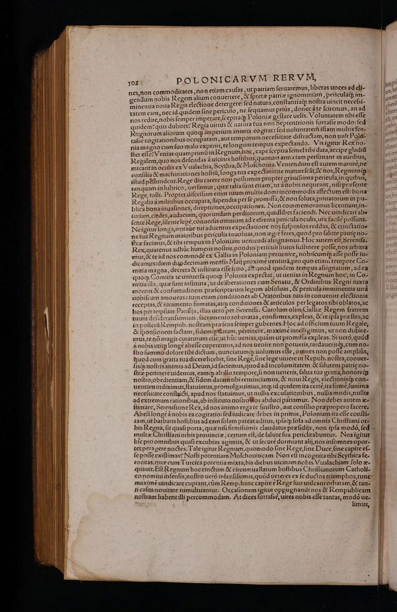 nes.non commodítates ,non etíam caufas , ut patríam feruaremus, liberas EX ad di- gendum nobís Regem alíum conuertere, X fpret&amp; AL REOUR , periculacp Piet minentía noua Regís electione detergere: fed natura,conti S jrosb ey nece 2 tatem eam, necíd quídem [ine periculo, ne icquamanpess c LS ; up Mei * nos redíre,nobís femper imperare,(ceptrap oloníz RE are uelís. ^ TNT 2 A: uidem?quís dubitet? Regia uirtus &amp; natura tua non 5eptentrionts Iortalle modo: ie | i imi tat: (ed uoluntatem íftam multis for- Jéeenorumalíorum quog Imperium animts cogítat: fed uol nía magno cum fuo malo experiri, telongum Pena i epi dy, d aedes fter elTe: Veníasquamprimü ín Regnum hoc, cape iceptra teme v peg Regalem,quo nos defendas a uicinis hoftíbus, quorum arma S diim ds in auribus, micantín oculís ex V ualachía, Scythia; X Mofchouía.Venien um e dunt mature,ne confilía &amp; machinatíones hofti, longa tua expectatione maturefcat;ac ares iftud péffundent.ege díucarere non poflumus propter grauiisima perícu ge qui us, tenguam ín ubríco, uerfamur, quac talia tunt ettam , ut a nobis nequeant, níli prefente Reualíaá militibus occupata, flipendia per fe promiffa;&amp; non foluta,priuatorum ín pu- blicà bonainuafíones, direptíones,occupationes, Non Ccommemoramus licentíam,in- (uríam,czedes,audaciam, quorundam perdítorum,quidlibetfacíendí. Nec uíndicari abs (ente R.eoe,(ilentelece,conuetíis omnium ad extrema perícula oculís,uix facile poffunt. ERES 'rrítade cu adue :catíone nos fufpenfos reddas, &amp; cunctatios INeígiturlonga,irritaue tut aduentus expe PE , ; netua Regnum maioribus perículis ínuoluas,non egre feres,quod pro falute pattíeno- $*rz facimus, &amp; tibi tempus ín Poloaíam ueniendíafsignamus.FHoc autem eft, Serenifs. Rex,quatenus adhüc humetís noítris,pondus perículi huíus fuftinere poffe,nos arbitra wmur,&amp; tead nos commode ex Gallia in Poloníam peruenire, nob:ícumt&amp; efTe poffe iu- dicamus:díem dugdecimam mertíis Maij proxíme uenturá,pro quo etían tempote Coz mítía magna; decreta € inftítuta effefcíto , 2 quod quidem tempus afsígnatum , ad ea quog Comiítía teuníuerfa quocp Polonía expectat, ut uenías ín Regnum hoc; ín Co- 'mítía illa , quz (unt inftítuta , ut deiíberatíones cum Senatu, &amp; Ordinibus Regni iuxta morem &amp; confuetudinem prafcríptarum legum abfoluas , &amp; pericula immiínentía una nobifcum amoueas:tum etíam conditiones ab Oratoríbus tuís ín conuentu electionís receptas, iuramento firmatas,atq; conditiones &amp; artículos. perlegatos tíibí oblatos,ac hos perteipfum Parifijs, (las uero per berenils. Carolum olim Gallíz Regem fratrem tuum defideratifsimum , facramento roboratas , confirmes,expleas, &amp; re (pfa praftes;ae ín pofterü Rempub. noftram prafens femper gubernes.Hoc ad officium tuum Regale, &amp; fponfionem factam, fidemcp'latam, perti : vU A icc) mus,tenó magis curaturum elie,uc huc uenías, quam ut promiffa expleas. 5i uero, quód ánobís utíg;longt abelTecuperemus,ad nos uenire non p no- tjuod cum gratía tua dicerelicebit, fine Rege, Gnelege uiuere in Repub. noftra,conuer- fis&amp; noftdsanimís ad Deum,id faciemus,quod ad incolumitatem à falutem patríe no- ft pertínereuídemus, eamáp ab illo tempore,(i non uenerís, falua tua gratía, honores noftro;obedíentiam,&amp; fidem datam tibirenunciamus, &amp; noui Regis, ele&amp;tionísi con- uentumíndiximus,ftatuínvus,promulgauíimus,atcp íd quidem ita certe;íta firme,fumma necefsitate conflictí, apud nos ftatuíimus, ut nullis excufatíonibus, nullis modis,nullís adextremum ratíoníbus,ab ínftituto noftrofllos abducí patíamur. INon debes autem ze ftimare, Sereniífsíme Rex, íd nosanímo erga te finíftro, aut confilio praepropero facere, Abeftlongeà nobis ea cogítatío: fed iudicare debes ín prímis, Poloniam ita efTe confi bís Regna, fit quafi porta, quz nifi firmifsimis claudatur prarfidijs, non ípfa modo, fed multa Chriftiani otbís prouíncíz , certum eft, de falutefua periclítabuntur. INosígitut bicproomnibus quafi excubías agimus, € ut (ecuré dormiant alijjnos infomnesopor- tet peragerenoctes. Taleigitur Regnum,quomodo fine ege fine Duce,fine capite ef- fe pofle exiftímasc INoftí potentíam Mofchouiticam. INon eft íncogníta tibi Scythíca fe- tocitas,quze cum Turcíca potentía míxta;his diebus uícinam nobís Vualachíam folo ze quauít;/Eft Regnum hoccínctum &amp; cíircumuallatum hoftibus Chriftíianorum Catholi- maxime uíndícare cupiant,cüm Remp.hanc capite e Rege fuo uídeantorbatam,&amp; tan- tí cafusnouitate tumultuantur. Occafionem ígítur oppugnandi nos &amp; Rempublícam noftram habentillí percommodam, Atdices fortafsé, uires nobis efIe tantas, modo ue- límus, * b ae eram —— Ur —-— € -