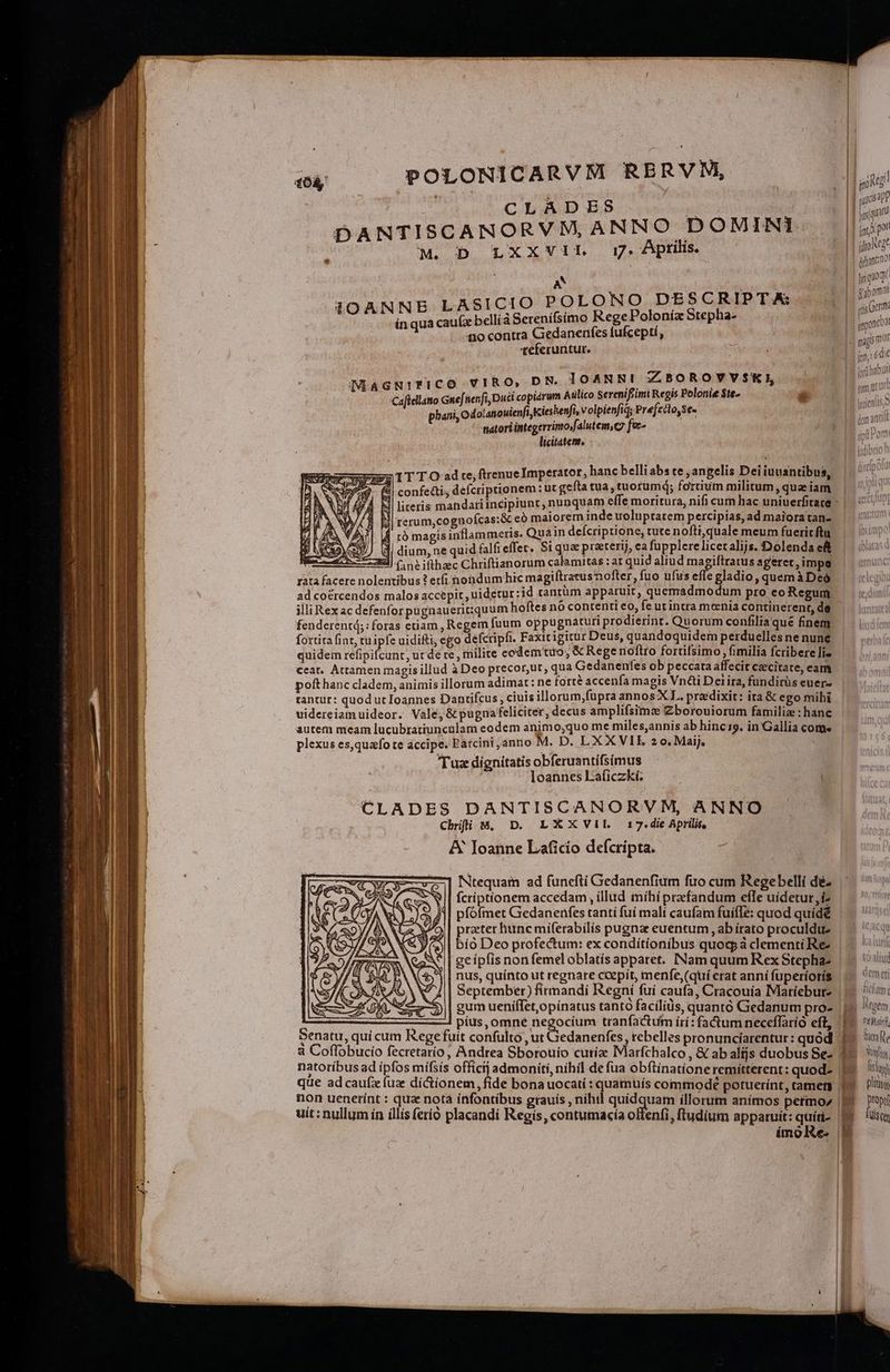 POLONICARVMi RERVN, i f0Ày CLADES | | | | | d joquat DANTISCANORVM, ANNO DOMINI. |j» T NAT M. D LXXVIL 17: Aprilis. | s | 1 deant A d , X 13 vabomat IOANNB LASICIO POLONO DESCRIPTA: 4 UPC. inqua caufa bellíà Serenífsimo RegePolonía Stepha- | t no contra Gedanenfes fufceptí, E «eferuntur. | odo | Ign: 60r MAGNITFICO VIRO, DR. IOANN! ZLBOROVVSKI | inus Caftellato Gnef. nenfi,Duci copiarum Aulico Serenifiimi Regis Polonie $te-  gn  : phani, Odolatouienfi Kieskenfi, volpienfid; Prefecto,se- | e tnatori integerrimojfalutem,c7 fec- licitatent. - TIT TO ad te, ftrenue Imperator, hanc belli abs te , angelis Dei iuusntibus, &amp;i| confecti, defcriptionem : ut gefta tua, tuorumq; fortium militum,quaeiam , ^ À Mi literis mandatiincipiunt, nunquam effe moritura, nifi cum hac uniuerfitare - |. i057 V/ 8 M rerum,cognoícas:&amp; eó marorem indeuoluptatem percipias,ad maioratan- | r tó magisinflammeris. Quan deícriptione, tute nofti,quale meum fueritftu. | 0/7 B dium, ne quid falfi effer. Si qua preeterij, ea fupplereliceralijs. Dolendaeft zl) C ne ifthec Chriftianorum calamitas : at quid aliud magiflratusageret,impe | eren T fbus teri se am DE magiftratusnofter, fuo ufus efle gladio, quemàDeó ad cocrcendos malos accepit ,uideturzid rantüm apparuit, quemadmodum pro eo Regum illi Rex ac defenforpugnauericquum hoftes nó contenti eo, fe ut intra menia continerent, de fenderentd;: foras etiam, Regem fuum oppugnaturi prodierint. Quorum confilia qué finem fortita fint; tuipfe uidifti, ego defcripfi. Faxicigirur Deus, quandoquidem perduelles ne nune quidem refipifcunt, ut de re , milite codemtuo, &amp; Rege noftro fortifsimo , fimilia fcribere liz ceat. Attamen magisillud à Deo precor,ut, qua Gedanenfes ob peccata affecit caecitate, eam pofthanc cladem, animis illorum adimat: ne forte accenfa magis Vn&amp;i Deiira, fundirüs euer- tantur: quod uc Ioannes Danrtifcus , ciuis illorum,fupra annos XL. predixir: ita &amp; ego mihi uidereiam uideor. Vale, &amp; pugnafeliciter, decus ampliísima Zborouiorum familia : hanc autem meam lucubratiuncülam eodem animo;quo me miles;,annis ab hinci19. in Gallia come plexus es,quzfo te accipe. Parcini,anno M. D. LXXVIE 20. Maij, Tuz dignitatis obferuantífsimus loannes Laficzkí. | CLADES DANTISCANORVM, ANNO Chrifii M, D. LXXVIL 17.die Aprilis, &amp; Ioanne Laficio defcripta. Nitequam ad funefti Gedanenfium fuo cum Regebelli déz. fcriptíonem accedam , illud míhí przfandum efle uidetur,iz. pfófmet Gedanenfes tanti fuí malí caufam fuifTe: quod quídé prater hunc miferabilis pugnae euentum , ab írato proculdu acu | bío Deo profectum: ex condítionibus quocpáà clementiRes | —. udi ^| ge ípfis non femeloblatís apparet. INam quum Rex Stephaz | —. iiu || nus, quínto ut regnare ccepít, menfe, (qui erat anní fuperioris | — ei | September) firmandi Regni fui caufa, Cracouíia IMaríebure | 1. ^an H , M y * » ut: 1 n gum ueniffet,opinatus tanto facilíüs, quantó Gedanum pro- | |o em q CNIEEUA píus, omne negocíum tranfactuim íri: factum neceffarío eft, (19. nif. H CO qui cum Rege fuit confulto , ut edanenfes, rebelles pronunciarentur: quód Eo. we à Coffobucio fecretarío , Andrea Sborouio curíze Marfchalco, &amp; abalíjs duobus Sez 19 iu natoríbus ad ipfos mifsís officij admoniti, nihil de fua obftinationeremitterent: quodz 9. — lily 2 i 1 j ; | que adcaufxíuz dictionem, fide bona uocatí een commode potuerínt, camem 1 lium non uenerínt : qua nota infontibus grauis , níht EAS up illorum anímos petmo^ EX — ?'oi utt: nullum ín íllís ferio placandí Regís, contumacía olfenfi, ftudium apparuit: quíii- 9 — isa iímoRe. | g