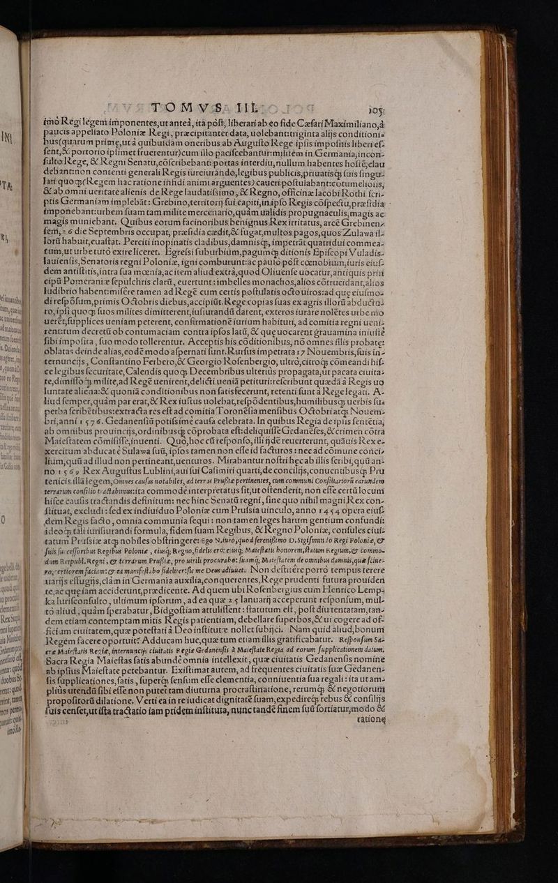 ! l ilttintbul füty. eal TUm. quaj, AC Untuerfn loft etm foerit 1 Dolendi SCC 0, quem n |! V eme Re ap pnilupet ya Vario yum pro. nitro e qns qi duobus retoque »ínt, amd roit: qui m ToO M y za T1 jo; imo Regi legeni ímponentes,utantei, itapóft; liberariabeo fide Czefatí Mlaxímilia nojà paucis appellato Poloníz Regi, przcípítanter data, uolebant:trigínta alijs conditionís bus(quarum príme,utá quíbuidam oneribus ab Augufto tege ipfis impofitis liberi ef- fent,X portorio íiplimetfruerentur)cum illo pacífcebanturimilitem ín Germanía;incon- debant:non contenti generali Regís iureturando,legibus publicis,priuatísQp (uis (imgu- Jat quoq; egem hacratíoneinfidi animrarguentes) caueri poftulabant:cotumelioiis; &amp; ab omni ucritatealienís de Regelaudatifsimo;&amp; Regno, officinz lacobí Rothí fcri- ptís Germaníam ímplebàt: Girebino,terrítorg fuí capití,inipfo Regíscófpeciu,prafidía ímponebant:urbem fuam tam milíte mercenarío,quám ualídís propugnaculís,magís ac magis muniebant, Quíbus eorum facinoribus benignus Kex írrítatus, arce Girebinenz Íem, 6 dieSeptembris occupat, pracfidía caediít,&amp; fugat;multos pagos,quos Z:ulawa il: lorü habuit, euaftat. Percíti inopínatis cladibus,damnisdy, impetrat quatrídui commea- £um,ut urbetutó exireliceret, Egrefsifuburbium,paguimn dítíonís Epifcopi Vuladís- dem antíftitis,íntra fua moeaía,ac ítem aliud extrá,quod Oliuenfe uocatur,antiquis príti cíptüi Pomeraniz fepulchrís clat&amp;, euertunt:imbelles monachos;alíos cotrucídant,alíos ludibrío habent:mifére tamen ad Reg&amp; cum cettís poftulatís octouíros:ad que eíufmoz di reípofum,prímis Octobris díebus;accipiüt.Rege copías fuas ex agris íllorü abducta: ro, ípfiquog, fuos milítes dimitterent, iufiurandü darent, exteros iurare nolétes utbe mo uetétfupplices ueníam peterent, confirmatione iurium habituri, ad comítía regni uení- rent:tum decreti ob contumacíam contra ipfos lati, X que uocarent órauamina iníuíté fibi émpofita, fuo modo tollerentur. Acceptishís coditíonibus, noomnes íilís probate: oblatas deíndealías,eode modo afpernati funt I&amp;urfus impetrata 17 INouembrís,füiís in^ ternunciis , Conftantíno Ferbero,&amp; Georgío ofenbergio, ultró,cítroG comeandibhif- ce legibus (ccurítate, Calendís quoq; Decembríbus ultertàs propagata,ut pacata cíuíta: te, dimí(lo^ militead Rege uenírent, delicti uenià petíturíreícribuat queda à Regís uo luntatealíeaa:&amp; quonia conditionibus non fatisfecerunt, retenti funt à Regelegati. A- liud femper,quám par erat, &amp; Rex íuftus uolebatrefpodentíbus;humilibusq uerbis fu« perba fcribétibus:extracta res eft ad comitíal oronelia menfibus Octobríatq; Nouem- brí,anní r 76. Gedanenfiü potíí(sime caufa celebrata. In quibus Regía de ipiis fentétia, ab omnibus prouincijs,ordinibusqs coprobata eftideliquiffeGiedanefes,S crimen cótra IMaieftatem cómífiffe;ínuenti. Quo,hoc cü refponfo, illi dé reuerterunt, quauis Rex e- xercitum abducaté Sulawa fuii, ipfos tamen non effeíd facturos : necad comune cónciz liiím,qué&amp; ad illud non pertíneant,uenturos. Mirabantur noftrí hecab illis fcribi, quá an: no:s$65» RexAuguftus Lubliniaui fuí Cafimirí quartí,de concilijs,conuentibuscp Pru tenícis íllà legeim,Omnes caufas notabiles, ad terras Prufste pertinentes, cum conimuhi Confiliariorü earundem terrarum confilio tradabimu:íta commode interpretatus fit,ut oftenderit, non effe certü locuni hiíce caufis tractandis defínítum: nec hínc Senatü regni, fine quo níbil magni Rex con- Ítituat, excludi :fed ex índíuiduo Poloníz cum Prufsía uínculo, anno 1454 opera eiuf dem Rezgís fa&amp;o, omnia communía fequi : non tamen leges harum gentium confundí: j deo tali (urífiurandi formula, fidem fuam Regibus, &amp; egno Poloniz, confules cíuí- tatum Prufsiz atgy nobiles obftringere: ego N.inro quod ferenifitmo D. Sigifmuno Regi Polonie, Cx fuis facceffortbus Regibus Polonie , cit q; Regno, fidelis evo: eiusq; Mateffatis bonoremystatum &amp;egiuttey commo- dum Retpubl. Regni , ey terrarum Pruflie, pro uirili procurabe: fuamq; Maieflatem de ommbus damnis,que [ciue vo; 'ertiorem faciam:ez ea marsifeflabo fidelirer:fic me Dew adiunet, Non deftitere porro tempus terere uaríjs effugijs,clàm ín Germania auxilía,conquerentes, Rege prudenti futura prouíden te;ac queíam accideruntpredicente. Ad quem ubi Koferibergíus cum Hentíco Lemp: ka lurifconfulto , ultímum ipforum, ad ea qua 2.5 Ianuarij acceperunt reíponfum, mul- to alíud , quàm pedi ad aod m attulíflent : (Tatutum eft, poft díu tentatam,tan- dcm etíam contemptam mitis Kegís patientíam, debellare fuperbos,&amp; uí cogere ad of- ficium ciuitatem,quz poteftatíà Deo ínftítut nolletfubrjci. [Nam quíd aliud,bonum Regem facereoportuit? Adducam huc,qua tum etiam illis gratificabatur. Refponfum Sa- ere Maleflaitis Rezie, internunctjs ciuitatis Regie Gedanenfis à Maieflate Regia ad eorum fupplicationem datum, Sacra Regía Maicftas fatis abunde omnía intellexit, qua ciuitatis Gedanenfis nomíneé ab ipfius Maieftate petebantur. Exíftimat autem, ad frequentes ciuítatis fuz Gedanen- lis fupplicationes,fatis , fupera fenfum elTe clementía, conníuentía fua regali :ítautamz plíüsutendá fibi e(Te non putectam diuturna procraftinatione, rerum&amp;y &amp; negotiorutii propofitorü dilatione. V ertí ea ín reíudicat dignitate fuam, expedirety rebus &amp; confilijs fuis cenfet,ut ifta tradtatío (am pridem inftítura, nunc tande finem fuü Sia da :