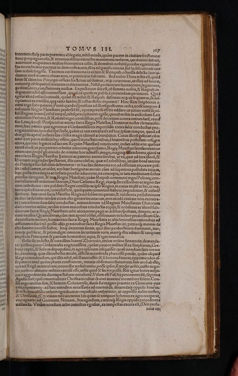 tísüohel 1sad n nl Math pony udi tano (i) coi yram a morum 5, que eiae tate fit Jom | que gott | i I ] , j | I | 3 | ] | : i | | TOMVS III | 107 Internuncfíst pacis pretextu ablegatis,nihil mínüs, quàm pacem ín ciuitate tta&amp;arunt: hancpropugnaculis,&amp; antemuralíbus extructís muníeruntmilítem,quí dimíttí debuit, auxerunt: etuptiones multas fecerunt:ex uillis, &amp; domibus nobilià pracdas egerunt:uil- las íncenderunt:euentus ut demonftrauerít,íllos no pacificationís,(ed ludificationís cad fam nobi(ca egifle. T'acemus eorü innumera ín nos € Rempub.comiffa delicta.Iam ui- demus eorí animos obcacatos,ín perníciem fuá ruere. Sed nobís Deus teftis eft,quód lenis &amp; clemetís Príncipis officio ha&amp;enus ufi fumus, atcg curauimus,utíllos ad fanam; tationity obfequenté mentem reduceremus. INíhil profecerunt hortatíones,lecatíones, peritaliones, cunctationes noftre. Expectatum díu eft;cü fumma noftra, &amp; Reipub.in- dignítate:níhil eft íntermílfum , qugd ad quietem publica retínendam pertineret. Quíd igitut aliud reítat faciendá, quàm nenobis &amp; Reipub, defimus:atg; utfequamur,X (ut- cipíamus ea confilía,que ratío fuadet,&amp; iuftus dolor exprimit? Hxc Rex Stephanus a- nímíi erga fuos paterni.Porró quod refponfum ad illorü poftrema uerba,eodé tem ported tribunali egiz IMaíeftatís profe&amp;ü fit, operzpreciü eft hís addere:ut cuiuís not&amp; fi tni- híl Regem temeréníhil íníqué,níhil przcipitanter egilIe quoci mifsís in euftodíam Len cícienfem Ferbero,&amp; Rofembertgio confulibus,poft decretum contra omnes lati, remif fus Lempka e(t. Profpiciebat animo facra Regía Mateftas, Dominus nofter clementifsí- mis, hzxcomniía qux agerenturá Gredanenfibus impetiádis totíes falui conductus pro- togationibus,non alió fpeciaífe, quàm ut rem extraheret ad hoc ípfum tempus, quod ad detegéda aperté nefaría (ua cótilia magis donet arbitrabatur. Cuíus illorü inftitutí cüm anté non parua índicía hec eflent,quod ín tractationibus,à leuioribus poftulatis orfi,orà uíora, quoties legatos ad facram Regiam Maíeftaté remítterent, indies adderent: quibus etíam íam Us pégloríando de crimíne hocadmiffo,magís,magisqyOffenderent,quod tà men facra Regía Maieftas batienti ac paterno anímo ferebat, ac ea,quze ad íura íllorít, Sc libertates augendas fpectarent, ill(s concedebat, quz nó rebellibus, uerüm bené merítís de Príncípe fuo fubdítís deberentur: ut hac fua clementia eos ad officium reuocare pof- fet: nihil tamen,ut uidet, eos hzc benignitas mouit: cüm ad fuperíora poftulata iniqua, hzc pofteríora ímpía acnefaría prorfus adíecerínt,íta concepta,ut íam medítatum fcelus prorfus detegant, &amp; tam Regíz Maieftatí, quàm Reípub.communi tegní Polonie, con- tra íufiurandü maiorum fuorum,Díuo Cafimíto Regi, eíustp fuccefforibus ac tegno daa ium,ualedícant: nec publícís Regni confilijs ac iplo regna dn cuíus titulü acius,ut ma. lores ipfort iurarunt,concefsíflent, quídquam communehabere,impuderter,&amp; nefarie fcribant. lam uero facra Maíeftas Regía no folüm íníquitate;X infolentía poftulatorum in díes ledebatur:uerüm etíam alio genere íníuríarum,non modó cíuitate nón exonera. ta (íuxtaformulam faluí conductus , míttendorum ad Regíam Maieffatem Oratorum ditorum facrze Regíe Maíeftatís utbí uícínorum pagis aczedíbus fpolíatís, díteptís, ac e- tíam exulftis.C)uamobrem,cüm íam aperte cóftet,obfirmatas ín fcelere perduellium Ge- danenfium mentes,humanítate facra I egíe. Maieftatis ac alijs leníoríbus rationibus ad officiumreducíno pofle: alijs grauíoribus facra Regía Maieftas uti, poenasip meritas dé illis fumereneceflehabet, Itag; decretum fuum, quo illos perduellíonis damnauit ,iam; íamt&amp; publícat, X promulgát: omnem fecurítatem terra, maríty illis adímit:&amp; tanquami impfjs ín Príncipem &amp; patríam homíníbus,aqua, &amp;€ ígní interdicit. | Bello fic índicto,&amp; cura illius loanni Ziborouio,uniex ordíne Senatorío;demanda- tat pofteaquam Gedanenífes cognouiffent, quám paucos milítes Rex Stephanus, Gre- bíno capto, &amp;Sulaua depopulata,ín agro ipforum relíquiflet:quafi nondum fatis tot ma lis,damnísQp, quae íllís rebellío attulít, aflictízaccerfenda plura effe potiüs, quám aliquid Regí concedendum,quí íllis níhil;nili Batori effet:&amp; fi fortuna faueret,opptimendos ef- fepaucosante quàm plures confluerent, anímís obfirmatís ftatuerunt.Iam veró ab illís; quiad Rege uentítabant,uoces illa audiebantur,pofle ípfos,fi modo uellétnullo nego- tío noftros obruere milites:rati (de effeuelle quíd &amp; facere poffe. Rei ígitur huíus aufpi- cato ageredíundz díu expectabant occafione, V ifurn eft Pafcha percommodü,(feptima Aprilis fuit) quit omnes ubíuis Chríftíani cultuí diuíno maxime incumbere folent.Con- fi(i ergo uiribus fuís, Sc foannís Coloníenfis, ducís fuí magno praemío ex Grermanía euo: catí,experíentíe : ad hcomnibus neceffaríjs ad euertenda, díruendacp oppída benein- Itructithoecofilio utbem egrediuntur crepufculo uefpertíno , utoppre(Io milíte noftro; expugnata: ad Gaieuum, INouum Staragardum, cxteradqp Regía oppída procederent ualianda. Verüm nondum utbe omnibus egrefsís , ea tempeftas exorta eft, (Deo profaz More nata ati