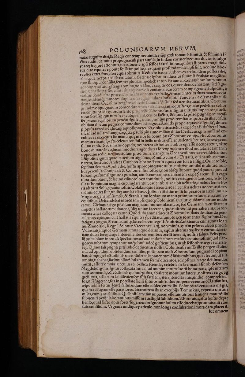 natz auguftz díei,&amp; Regis contemptus uindice)fjqp coeli tonantis fonítus,&amp; fulminis L tus auditi,utunius propugaaculi pars auulfa,in olfam corruerít:equus ductorísfulgo Eis deinceps abillís tentatum. Sed hacípforum aduerfus fummtt Prufsix magíítra- tumíu jeó apertafutute ftragís omína,non Deo,à corptís eos, qua oderít dchortanti,fed faga- 2 eam ob caufam ín carcercm compegerint: fufpícati , à stmentís excítaffe, A rmant interim duas naues uecto osmilites inmafüri. Tandem : 6 díe menfis eíu- aine Viftula fed uentís iuuantibus,Czeuum x ib altera, tam equeftres,quam pedelftres cohor ^ conductas proceilam inca xtídem minores, duplici ui: olead Occafum uergete, aduc 1 Intp tes emittunt: de quorumlento progreita zi boroutus, inlignis uirtutis lmperatot,a ucli- ribus Srrufsij,qui tum ín excubrs erant, certior factus, &amp; quos fiepéad pugná prouocat^. » - bono mutato loco,íncommodíore agenda tes foret:prudenter illud mutat:nec tamen ín Difpotitís igitur quaquauetfum igit Me &amp; miíTo cum 6o T'artarís, quí nauibus immí- nerent, forti uiro Andrea Carchow equitibus.Defcendebat in arenam ipfe quog; Colonienf(is,ueluti quídam fuorum mode rator. Cíebatur ergo ptzelium magna anímorum alactítate, fed Germani íta curfitare;ut (mpetus haftatorum uítarent, ídd5 unum facerent, quó noftros ílló perttaherent,ubí tor- mentaznea collocata erant. Quod ubíanimaduertít Zborouíus,datís de uítando peri- culo preceptísymifcuit haftatis equites € pedítatu fumptos,cü tormentís logíoribus.De- fatigatis pugna,&amp; curfu utrifqy,fuccefsere integri. E'noftrís Zolkieuius cum turma loan nís Zamoíski, Regni Poloniz Vícecancellarr, non mínüs, quàm príores alacet prodit. Vulnerati aliquot Giermaní: unus equo detrufus, equus alteríus trásfixus corruit:íam e- tiam duo à ferentaríjs anteueníentes currentíbus occi(i fuerant, noftrís faluis. Felix pta- Iij príncipium incendit fpectatores ad audenda facinora maíora: equís noftrum,ad clan- gorem cubarum,tympanorumi foni, adeo geftíentíbus, ut ab fefloribus gre teneren- tut. Quum tali pugnz praludío detíneritur noftrí, Coloníenfis miffo illo pergendi ultez ríds ad oppidum obfidendum confilio, poftquam uídit Zborouíum pugnandí copíatm mittit, aftute omnía: ut cuíus reí bellica fcíentía, celebris ín Germania fit ob defenfam Mlagdeburgum. Igitur collocata íntra illud munimentum fuorü bona parte,ipfe interim. cum tormentis,X lecífsimís quibufa uírís, ab altero montíum latere noftros d tergo ag greffutus, ad lacum Libifleuienfem fuis fatalem, iter intendit:ratus undíg; compretien- fos,nifi fugerentfua ín poteftatefacile (uturos:ubi iuflus properare cen Raufauíus reípondiilefertur, lente feftinandum effe: uideri enim fibi Polonos ad certamen magis, minor inna eut hoftilem uim imparem effe fuís uiribus fentíens,matureé fibi ue q ; IAM à orant un mifIum eueftigio fub(idium.Z borouíus,aftu hoftis depre (uis ees fili ge Vile oret(fugere enim (gnomíniofum effe ducebat)protínüs init cum um. Vrgenteundique perículo,nonlonga confultatíoni mora data, placet il^ | lucomnem | | [ ifi quon ^ unito gott: atq sbnautod fais ptc concitat xíijrotat] cet og danaeu quod iu CINE T ginta ei D mici: Hn AUI) Ql Ji (UOS Q Qul e M P Cy Vets A Gent Quent
