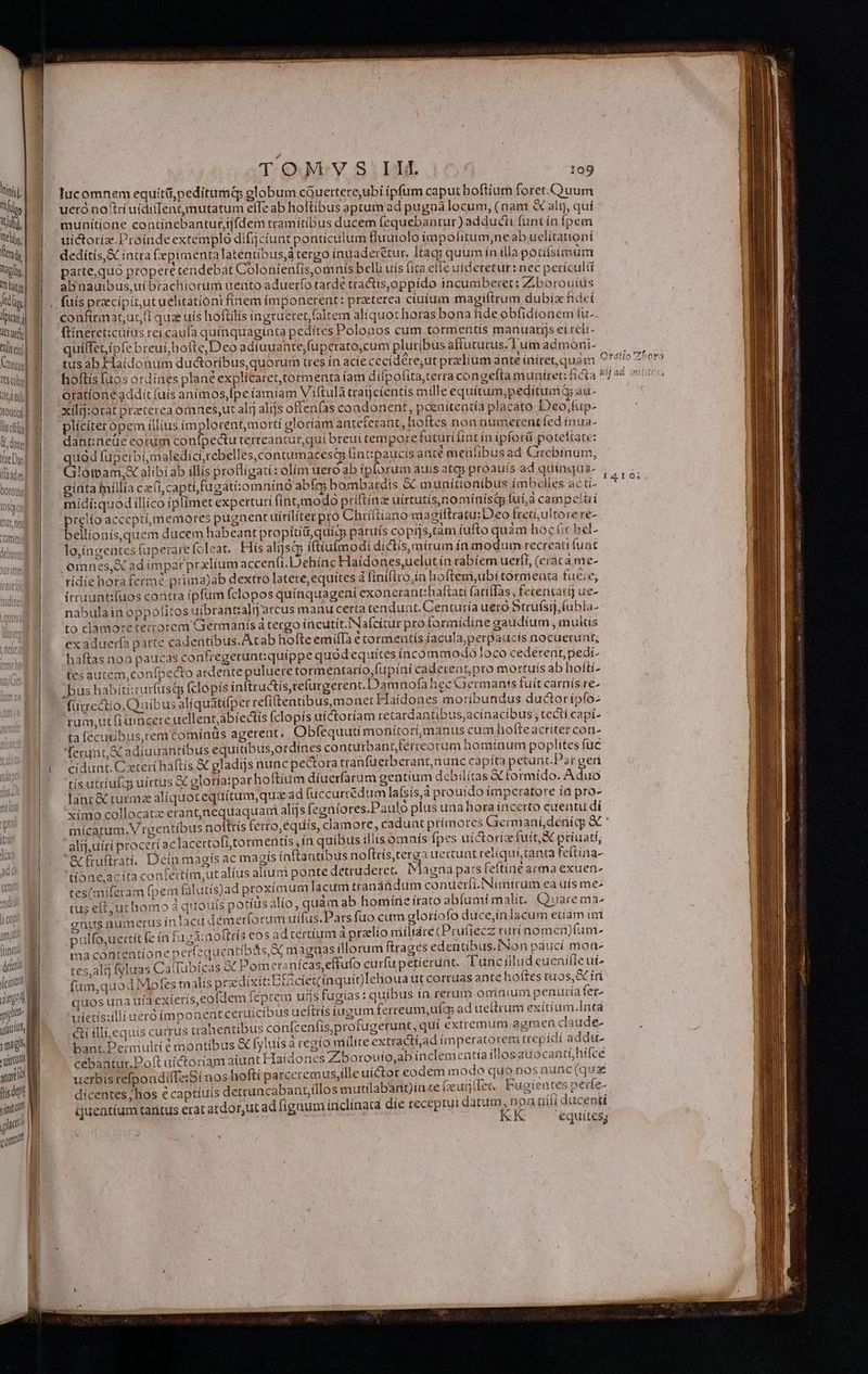 H TOM: VS IH. 735 tin] || lucomnem equít&amp;;peditumt globum couertere,ubi ipfum caput boftíum foret. Quum Milos | ueróno'tri uídilenn mutatum elle ab hoftibus aprum ad pugna locum, (nam à air quí um munitione continebantur,tjfdem tramítibus ducem fequebantur)adducii funtín fpem My | M wictoriz.Proindeextemplo difjciunt ponticulum fluutolo impolitum,neab uelitattoni fini dedítís,&amp; intra Cepimentalaténtibus, tergo inuaderétur. Itag; quum ínilla potifsimum parte,quo propere tendebat Colonienfis,omnís belli uís (ita elle uideretur: nec perículi Iit l abnauibus,ui brachiorum uento aduerfo tarde tractis,oppido incumberet: Zborouius kii] I. fuis precipit,utuelitatióni fínem imponerent: prxterea ciuium magiftrum dubia fideí Jic | confirnat,uc,(i qua uis hoftilís ingrueret, (altem alíquot horas bona fideobfidionem (u- kw I —ftineret:icuius reicaufa quínquagínta pedites Polonos cum tormentís manuarijs eí reli- seii) | quilfet, ipfe breui, hofte,Deo adiuuante,fuperato,cum pluribus aftuturus-Tumadmoni- — Cus WI. tusabEHaidonum ductoribus,quorum tres in acte cecidére,ut praelium ante íniret,quàm 9*4? her) Gus S. hoftisfuosordines plant explícaret tormenta íam difpofita,terra congefta muniret: ficta !// 48 n? Ordi oratíone addit fuis animos,fpe íamiam Viftulà traijcíentís mille equítum,;peditum i au- roo] | xilij:orat praeterea omnes,ut alij alijs oftenfas coadonent, poenitentía placato Deo,fup- ld 9. — plicíteropem illius imj lorentmottí gloríam anteferant, hoftes non numerentfed inua- EAE ^ dantneüe cotumcontpectu terteantur,qui breui tempore futuriíint in ipforá poteftate: (re Di uód fuperbi,maledici,tebelles,contumacestp fintpaucis ante meüfibusad Grebinum, lado, Cilddastor alibi ab illis proflígati: olim uero ab iplorum auis atep proauís ad quínqua- , d bol R^. ginta fníllia ca(i,capti fugati:omníno abíg bombardis &amp; munítionibus ímbcelies ac ti- |. midí:quodillico ipfímet experturi (int,modo priftínz uírtutis,nominístp fui;a campettri tosqpco | hy : twP a prelioacceptimemores pugnent uítiliterpró Chri(tianommagiltratu: Deo fred, ultore re- b | i. ; ur. br NS B f 1 ] * dl P 4S ILEN www bellionisquem ducem habeant propítid,quicy paruts copijs,tàm fufto quam hoc í:c bel- lo,íngeates (uperarefoleat.. Hís alijsqp iftiu(modi dictis,mírum íamodum recreati funt omnes,X ad impar prxliumaccenfi. D ehínc Haidones,uelut ín rabiem uerft, (eraca me- | ridíehoraferm?-prima)ab dextro latere, equites à liniftro,ín hoftem,ubí tornienta fue;e; irruuatifuos contra ipfum (clopos quinquageni exonerant:haftati faríflàs , fetencatj ue- wa nabulainoppolitos uibrant:zalg arcus manu certa tendunt.Centuría uero Struísij, lubla- 150. to clamoretetrorem Germanísátergo incutit.Nafcitur pro formidine gaudium , mulis | exaduerfa patte cadentibus.Atab hofteemifIa e tormentís íacula,perpaucís nocuerunt; | haftasnoa paucas confregeruntiquíppe quodequités incommodo loco cedérent, pedi- tes autem,confpedto ardente puluere tormentario,fupíni caderentpro mortuis ab hofti. . bus habítí:rurfustp fclopis inftru&amp;is,refurgerent. Damnofa hec Germants fuit carnís re- | — fütrectio.Quíbus alíquatifper refi(tentibus,monet Haidones moribundus ductoripfo- rum,utfiumcere uellent,abiectis (clopis uíctoríam retatdantibus,acinacibus ;te&amp;ícapi- ta f(ecuribus,rem comínus agerent, Obfequutí monitori, manus cum liofteacriter con- RES erunt, oc adiuuantibus equitibusotdines contutbant,ferreoram homínum poplites fuc i I eidunt. Ceteri haftis &amp; gladijs nunc pectora tranfüerberant,nunc capita petu nt Ps rgeri , m tís utriufqs uirtus &amp; gloría:par hoftium diuerfarum gentium debilitas formido. Aduo Pn lant &amp; tuímz aliquotequitum,quz ad fuccurrédum lafsis,à pro uido imperatore ía pro- n ximo collocatz erantnequaquani alijs (egniores.Paulo plus unahora incerto euentu di inicatum.V rgentíbus nofttís ferro, équiíis, clamore, caduat primores Germianiídenig; d | ali, uíri procetí aclacertofi,tormentís ín quibus íllisomnis fpes uictorice fuit; A priuati, |. &amp;Euftrati. Dein magís ac magís ínftantibus noftris, terga uertunt retíquí,tanta feftina- |. 'done,cíta confertím,utalius alium ponte detruderet. Magna pas feftine arma exuen- | tes(miferam fpem fatutís)ad proximum lacum rrandadum conuerfi.Nimtrum ea uis me: | tus eft;uchomo à quouis potíus alio, quam ab homine irato abfumi malit. Quare ma- Tu: onus numerus ínlacu démet(orum uífus.Pars fuo cum glotiofo duce,in lacum eiiam ini imu pulfo,uetit (c ín fuzà:no (Lrís eos ad cértium à przelío miíltdre (Prufiecz carí nomerfum- ir ma contentione perfzquentibits, X, maguas illorum ftrages edentibus.INon paucí mon- dao tes, ali fyluas CalIubícas &amp; Pomertznícas,effufo curfu petíéruat. Tuüncillud eucnifle ui^ Yeitttt fum auod Mofes malís prdixit:BEicietinquioLehoua ut corruas ante hoftes tuos, SC in Ld q nos una uia exieris,eofdem feptem us tugias: quibus ín rerum omnium penuría fet- 1l uietis:illiueróímponeat ceruícibus ueftrís iugum ferreum, uia ad ueítrum exítíüm.Inta uS &amp;i illi.equis currus trahentibus confcenfis,protugerunt, quí extremum agmen daude- mágo bant.Dermultié montibus &amp; fyluísà regío milite extracti,ad imperatorem trepidi addu. t cebantur.Doft uictoriam aiunt Haidones Zborouio,ab inclementiaillosauocantí;hifce aum uerbis refpondiíTe:Si nos hofti parceremus,ille uictor codem m odo quo nos nunc (qux (isdem dicentes ;hos e captíiuis detruncabant,íillos mutilabànt)inze fzutjtlec. Fugientes perfe- sinit Quentium taritus erat atdor,ut ad fígaum ínclínata die receptui datum ;npanifi ducenti puit d ON i AMT KK equites; com n