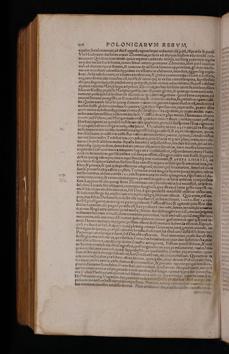 'equítes,bene cruentatí;ad dücé oppído opem laturi redierínt:ali poft,ct praeda fequutí, Vbi FHaidonum ductores orauít Zborouíus,ut fuos ad alterim hoftem adoríendü con- uocarent.Quilícet hon mínüs quàm equites cedendo defefsi,noctísqg praterítz uíigilia atcp diei inedia tractíforenttamenfimul omnes praeunte Zbotouio,ilos quié nauibus íam ad alteram rípam ftantes,&amp; nuncíos de uí&amp;toría füorum oppetíentes, globos machí- naram muraliümaduerfus oppídum incaflum eiacalabantur,inuadere; aggredi cupíe- bant.Athií cafu fuorum,ex aduéentunoftrorum,&amp; globis tormentarijs cotra fe eiaculatis, cogníto:doio,ubí traiectus eft;incéfa,&amp; omni que ía ea fuit cereuífía epota, fupellectile | direpra;fügere incipititzpaululumq prouecti, (nam uentus aduerfabatunfe poft ínfulam abdunt.Ínterím Marigbuürgo,ad preces Zborouij;nofitís fubfidío uenitStaníslaus,filius j Ioannis Koftke;prefecti Maríeburgenfis,cum fiorum globo, &amp; quatuor tormentís telo- rum:cuí perfequendi hoftem ab ílla eadem pa,datü negotíum :quodbene coptum,no - mínotí fortuna peregífTet,ni &amp; nox obfcura, uentus [ccundus fugientibus opem tulif- fet.Ouamautem faluíhi quog; domum rcaeiteratparum líqueriillud certimultotíesd - nottns fuiffe globis tormentanjs petítos. CQ üi cladi fperfüerunt,captí rnílle, praeter illos | quos uícina nobilitas fugientes comprehbeditzaliquot ita opulentiut uítam mültís num- uinciriuel Polono,uel Hungaro:uinxit &amp; quadam mulier duos t (tantus pauor pectora illorü occaparat)ac quodát noftris uíncüla querente,protulit faafponte Cfinu captíuus: / En(nquiohbabes:collióa manüs,uiteeparce.. Occubuéreín àcíe A42 7:uitizd ex tllís quí' iullu imperatorísóccifos humabant;cogníta.In fuga ceforü,&amp; aquís obrütorum, quum hzcfctiberem,iondd eraccóllectus omnís numerus:non paruus,opínor,fi modó uictus uerum fateri uellet. 'l'edebat íam tot cadauera, quotü lacus atqj uíz plene etant;terra ob- ruere: feris &amp; alitibus multa depafta.Inuenti à uefpillonibus,(euduo feu ttes,quíad ter- tíam uftp à puena díem,denudatiutí omnes alij, morte (ímulata, interoccifoslatueruntz rogati ueró cur non ínterea temporís furga uitze confuluiílent,refponderuntmeru Haídu | corü ínclementíum,qui fibi ínflare uifi (emper effenz;alfurgereaufos non fuíffe.Signa pe deftría quinq; adempta,uaum equeftreiídé eratmaximuim,X AVRBA LIBERTA $, aut reis literis fcriptum habebar.Scilicet Rex eam íllís eripere üólüit:qui fe omnium iurajpu- blica &amp; priuata, &amp; qua quís profiteretur religione incortüpté feruaturum, femel ad aram Ían&amp;c promífitiíd4s adhuc preftítit/l'ormentazeneam agna feptem:parua trígínta tribus uecta cutríbusablata:currus i s o.telíCti:àármaturze ter mille quíngentze,e [potiatís ad du- cem córniportatz, X tormenta inanuàría permulta:quibus iactura militum compenfatze funt. Laroitus eftalía quog; dona Z;borouíus cuice tortifsimo:adeó munffice, utipfeni- hil planc épradà fibireliquerit, contentus fua gloria,quz illi ex re bene eeíta nata eft: ta-. metíi hàc etíam abs fefe amouens,(o!i Deo,á quo profectá maüifefte uidebat uictoríanr, &amp; Ecelícitati Regis fui triplici am trium phoinligni libenter tríbuat. Quís ením,nifi im. píus,hocfólíus Deibeneficío factüe(Te non fateret,ut bis milleuiti, 1 2600. fite 14099, hofti; profligarint,maíorids ex parte ceciderintzFaffus eft hoc &amp; agnouit pítis Rex cüm illóloct ueniens ubí pugna peracta eft. liec proferret : Non nobis, Domin ej noii nobis fed nomimb tuo. da gloriam. egi aero miílites(quod mitére) foldm duodefexaginta occifi,centumitrígínta uulaeratí:hos ínter nonulli;dum tormentis potirentut, cede ambufti,quód masiftertor- mentorutmüilo extíemo difcrimine, dolio puluerís nítratí igné íniecertt:quo fpfeuna ín» terc Honimnom ina ni pigerenpoffem referte:fed breuitatis habenda eft ratio.EBquís 8, cli, 6 s. fauci ac lefi.R éperta apud pletofa omnes Germanos,uarij generís uincula, no ftrísligandis parará, que ipforummetbrachia fenferunt.Ttà illud uere dí&amp;ü à Solomones Parati equam ad pues díem,fed Dei eflé uictoriam. Illud íimmaníus,confectas ab illís | fuiffe glandes uenenata$ quce [drfum etormztts breutoribus(quze duo füére)eiectae, mor tei ilis d terrent quo(éün cy cartim fcíntilla: attíngerent. Faftum porró illorum,&amp; ante uictoriám tnumphuni illud atguébat qui fuí generís uícínos premonerent, mature mís graren talio cum pteciofa quac füppellectile;ne quíd hoftile à milite experirentur: quo- rum dictis quidam óppidafii territi (ua Grudzadzum alij 2tíó atrehebant. Quínetíam ín ' ipfo proctnetu;alter przbibens alteri híctres quíndg ille; alius decem Polonos uinctos, uiruxorf,milés amiczeadductutum fepromittebat, &amp; prouno capone pínguitres fe ca- ptiuos daturum fpondebat.Prater hzcurbe exituti, (pectatores aHoquebantur, eos ipfi nii vas MM pugnam breuem quidem,fed longee,opimz t prada:perrectu- ros te ultra : erízauiam opinati)uel faltem extra urbem Opperirentur reduces cum 4po- )js Polonícis atcp Vngaricis.(íta paucttas no(irorii defpecia ab (lis fuit) Stabat ereo poz pulusin montibus belli euentum expectans. Primum, eum certuim.irati numinis ciui. fau nuntium carnifex attulifTe dicitur, INon credita «es diumutilis curfit carníficem fe. quentibus, I mu Gb hs | (oioutel qois c ja Qeon mit yep ^ eoomtTi d [eguue D Am peur ww E S rm —22 ——2 D eq W deny tunt Dotein