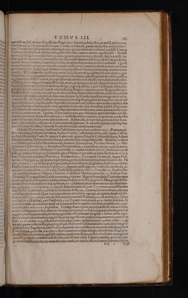 ürsti piünd url ültoriogl teri li nui abu tpe pti n AU TOMVS IIL | ui quentíbus,fidé meruit: Y poffeabs Rege uínci fuperbos fubiectos,ut antc Lanfcorona, Grebinum:ita Der(zauía declarauit. Conftans fama eft, paulo mínüs fexcentis mulieri- bus Dantífcanis hoc prelium uiduítatem,non paucioribus reor orbítate attulifTe. Cumós Colonienfis in urbem anhelus refugiffet hifce illas cum eo uerbís expoftulaffe: Redde nobis fcelettejuiros:redde filios, redde cognatos,quos tu non eduxífti, fed feduxifti: ui- Cturos;fi intra portasfe contínuiffencIs Zborouio denuntialTe fertur fe de integro forta- nam bili experturum,fumptis fecü urbís clauibus,fi fuperetur,uicter(tradendis, Quod an credam ambígo,quum ranta fit ciuium coníLternatío,tantus mulíerü etnatís orborum parentum dojoratg plàgor. Addere animos poffunt Daníca,ciuítatumQg marítimarum auxilía. Iit Giedanenfes quidem íta attríti fua t5 die,menfecko eodem,fed annialteríus,quo Stephanus Datoríusprimüm ex Hungaría Cracotiíam (quae Regum fedes efDínereflus, reguum inijt. Afilrcti autem,non ob folam díu medítatam rebelltonem,(non ením teme- ré urbem fiiam magno fümptu &amp; ftudio,muríis,propugnaculísqüe aliquot annos firma- bani)fed etíam proptertetra debono Rege, regnod ipfius, à quo Gedanum alitur,fcrí- ptis prodíta mendacia, S in ipfa urbeíactata in Regem conuitía:quum Regí,qualís qua- lís efl;nefas fit maledícece:crimen,de altero falfum dícere.A deo ínfoelix pralium,tantum tetrorem permultis íncufsítut clam cum ijs qua facile auferrí poflunt,emigtent ex urbe, (metum illis aduetu in Prufsíam fortunati,animofigp Regís, quotídie augente) nec ulturi ' ignominíam,ad tympaníaucto ftíipendio,crium dierum pulfum,dare nomen mílítiz alí3 lege quifquam uoluerít,quàm ne pugnatum forás educatur.lí miffum 'ad fe à Ziborouío cum litetís tabicínem,quibus eos ad deponendam rebellionem,cuius poenas luíffent,ín- uitabat,interemerünt. Quibus Zborouíus íratus,perobfcurum quendam líbertate do- atum captíuum,denuntíarí íufsit,(e s o.ex illuftrioribus captíuís, ín ipforum confpectu nítos eile confefsi,tradituros fe homícídas refcripferunt, &amp; ad colloquium cum Impera tore X [oanne Koftka, Voiuoda Sendomiríenfi,fe admitti petíerant. Habuit Zborouíus, Gnefnenfis Caftellanus;non plures milítes 2o 37 , Príma eque- Íttís centuría,ipfrufmet eratialtera, Andrez Fierlei, Caftellani Lublinenfis : tertía, Offoli- nij Kezeflouienfis Peefectí: quarta,K a(anoutj: quinta, Nicola Gioftonskí: fexta, A dami Balingj:(eptíima,Zebrzydour:octaua,Lefníouolfcij:nona,Gnieuofrj.' Stanislai lordani s o.folàm equítes fu&amp;re.Ex uoluntarijs/ Ioannes Zamoyfcíus, Procancellaríus, 3 7. Híe- ronymus Goftonskíus, ro.Staníslaus Przyíenskíus, x 6.ex aulícís autem regijs,Ioannes Tencínius Comes,Caftellanus Voynícenfis, « o.equítes habuít.(funt Cafteliani,fecundí à RegeordinísSenatores:Voiuodz, quos Palatínos uocamus,prími) Zloftouius 7.laco bus Pilchouíus totídem,Malícius, s. Díelamskíus, 4. Procopius Pieníazek, eques IMial- teníis, s.Hungati 4o.quorum cognomína ígnota mihífunt:notauírtus X fortítudo. Hi omnes,num. i « 3 2.haftasprelongas,fcuta,breues fclopos,X eladíos duplices gerebant. Huffarorum nomen habent. V elites 2 1 5.fuerunt:quíbus,prater acínaces, uenabula, at- cus, lorice,arma funt: 109. Strufst, Praefecti Dratislauíeníis: 5 o. l'enruki: 50. Scytha Re- gii: totídem Aadrez Comitis Gorkaní, Caftellani Míedzyrzecenfis: s. Andrez Kar- chomskij.Hos appellant Kofakos:equitescelettímí. RegiosStaníslaus Giízjtzki etíam tum(opínor)ducebatamiles celeberrímus.Pedítesuero tegi], generis Hungaríci &amp; 5la- uoníciftupendz audacíc atc agilitatis, 6o o:Faiduci patrio fermone uocari: imperato- tís, s o:Licilei 1 oo: quibus so.oppidí defenfio iniuncta erat. l'ormenta campetftria duo tancàm:his multo mínora, Haken Germanis dícta, 2 7.. Coatrá,Giedanenfium cohortes pedefttes fex fuerunt. Quae erat ímperatorís,uíti cetera egregi], nioperam fuam rebelli- bus nauailet, 6o o.uiros complectebatur:centuríonís Kleuneri, s oo:Lemkze, 6o o:Efteta reichetí,6oo:IRaufami, «oo: Vetíleínij, s oo: Equites mercenaríj,4 oo: cíuiles totídem.At ciuium numerus,omníbus quafi ad certam uíctoria cupide ruentibus,confefsione capti- üorum,uel 8 uela oooo.fuperabat. Vtenim díues opum,íta populofa eft cíuitas Creda/ neníis:cuiusportunullus alius ín Oceano Grermaníco nobilior:aqua profunda,muris et aggere praalto,ita munita,ut ínexpugnabilis efTe uideatur. Sí igitur 8.tàtum mrllía oppi- danorum,ad excutíendum iugum Regíum egrefforum pofuerimus,numerus omníü mí lítü 1 2o00.mínus roo.cfficit:li duobus plus, (nam captiuiuaríant) x 4.funt míllía.12. igi tur uiri aum militem Regium fugiebant.Ha fuertit Gredanenfium copíz,fane magnae: quibus freti Magiftratuf;toti Prulsiz diuinitus dato,refiftere golueruntznollefeunétum Deiofcularí,quen ílle prz caterís feptt competítoribus deleg itoftenderunt.Rege pru- dente, pium,clementem,quéalíj omnes reuerentur &amp; amant,foli infodliciteroppugnaue runt:&amp;(quodilli moleftífsimü eft)à ferendo Rufsís cotra Tartaros auxilío,quí code Iem- pore ín Rufsíaíruerat,auocauerüt:cuius caufa,ut ecquíor eft;íta forpuna n sriot TUN 2 j a wt &amp;