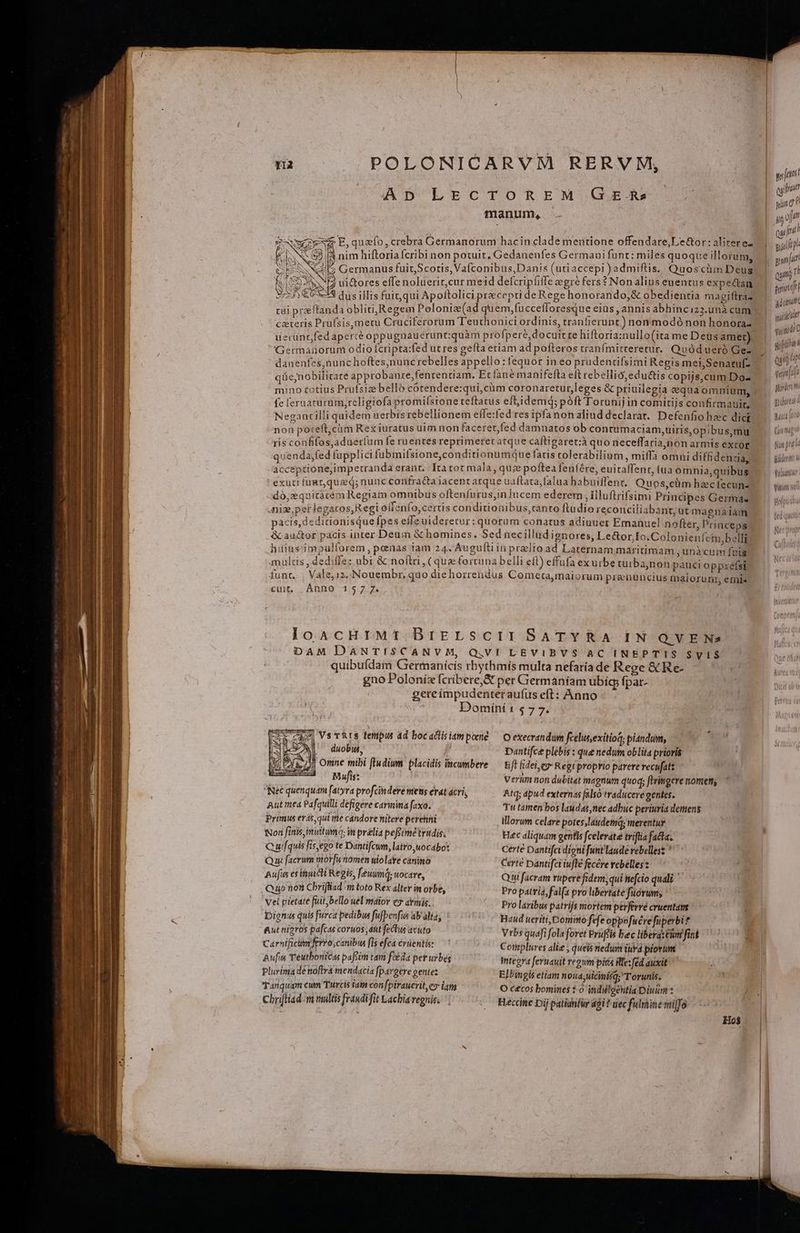 AD LECTOREM GE Rs manum, E, quafo, crebra Germanorum hacin clade mentione offendare,Le&amp;or: alitere- nim hiftoria cribi non potuit. Gedanenfes Germaui funt: miles quoque illorum, NE ui&amp;ores effe noluerir,cur meid defcripfifle egre fers? Non alius euentus expectan 3-23 dus illis fuit qui Apoftolici precepti de Rege honorando, &amp; obedientia magiftra- tui praftanda obliti; Regem Peloniz(ad quem,fuccefloresque eiüs , annis abhinciz3.unà cum czteris Prufsis,mecu Cruciferorum Teuthonici ordinis, tranfierupt) nonmodó non honora- Germanorum odio Ícripta:fed utres gefta etiam ad pofteros vranfmitreretur. Quódueró Gez danenfes,nunc hoftes,nunc rebelles appello: fequor in eo prudentifsimi Regis mei,Senaruf- qüe,nobilicare approbanre,fententiam. Ecfane manifefta eft rebellió,edu&amp;tis copijs,cum Do- fe leruarurum,rcligiofa promiístone teftatus eftidemq; poft Torunij in comitijs confirmauir. Neganrilli quidem uerbisrebellionem efle:fed res ipfa nonaliud declarat. Defenfio haec dici non poteft,cüm Rexiuratus uim non faceret,fed damnatos ob contumaciam,uiris,opibus,mu ris confifos,aduerlum fe ruentes reprimeret atque caftigaret:à quo neceffaria,non armis extor quenda;fed fupplici fubmifsione,conditionumque fatis colerabilium, miffa omni diffidenzaa, acceptione;impetranda erant. Itatot mala, quce poftea fenfére, euitaffent, tua omnia;quibus exuti für queq; nunc confra&amp;ta iacent atque uaflata,falua habuiffent.. Quos,cüm haecfecuns dó,zquitatem Regiam omnibus oftenfurus,in lucem ederem , Illuftrifsimi Principes Germa. niz,perlegaros,R egi offenfo, certis condituonibus,ranto ftudio reconciliabant,ut magnaiam pacis, dedidonisquefpes effe uideretur: quorum conatus adiuuer Emanuel nofter, Princeps hüiusimpulforem, penas iam 24. Auguftiin prelio ad Laternam maritimam , unàcum fnis multis , dediffe: ubi &amp; noftri, (qua fortuna belli efl) effufa exurbe wurba;non pauci oppzéfsi funt. | Vale, 12, Nouembr, quo die horrendus Cometa,maiorum prenuncius malorum emis cuit, Anno 7577. 2 loscHIMtT.BrELSCIISATYRA IN'OVEN DAM DANTISCANVM, Q,VI LEVIBVS AC INEPTIS SyIS$ quibufdam Grermanicís rbythmís multa nefaría de Rege &amp; Re- gno Polonizcribere,S per Germaniam ubíg fpar- gereímpudenteraufus eft: Anno Dominí 1 $ 7 7. I Ssmo) VsT&amp;IS fempus 4d bocactisiamporné — O execrandum feelusexitiog; plandum, (ge A ^ duobus, Dantifce plebis : que nedum oblita prioris M jj Omne mibi fludium. placidis incumbere — Eft fidei, ey Regrpropyio parere recufatz Mufis: Verlim non dubitat magnum quoq; ftringere nomen; Nec quenquam [atyva profcindere mens erat ácri, Atq; apud externas [also traducere gentes. Aut mea Pafquilli defigeve carmima faxa. Primus erás, qui me candore nitere perehni Tu tamen bos laudas,nec adbuc periuria detens lllorum celare potes,laudetia; merentur Non finismirtuma; in prelia pefiimetrudis, Hec aliquam genfls fcelerate triftia facta. Quifquis fis,ego te Dantifcum, latro,uocabo* Certe Dantifci digni funt laude rebellest  Qui facrum morfu nomen ulolare canino Certe Dantifci iufte fecére rebelles z Aufus es hiict Regis, féwind; wocare, Qui facram rupere fidem; qui nefcio quali ' Quo noti Cbrifliad/m toto Rex alter in orbe, Pro patria; fal(a pro libertate fuorum; Vel pietate fuil, bello uel maior e7 aymis. Pro laribus patrijs mortem perferre cruentanz Dignus quis furca pedibus fufpenfies ab alta; Haud ueriti, Domimo fefe oppofuére fuperbi? &amp;ut nigros pafcas coruos;dit fectus avuto Vrbs quafi fola foret Prüflis bec libera: Cini fint Carntficum ferro;canibu fis efca crüentis: Coiplures alie ; queis nedum iurd piorum Aufun Téutbonicas paffim tam fot da per urbés Integra feruauit regum pita ilfe: fed auxit Plurima dé noftra mendacia f[pavgere pente: Ellingis etiam noud;uicinisq; T orunis, Tanquam eum Turcis iatn confpirauerit,eo iam O cecos bomines : ^ indilgehtia Dium z Chriftiadm multis fraudifit Lachiaregnis. , Hecine Dij patimfür agi ? dec fulmine milfo Ho$ | yo[etti cya ping? ii oj  pulp gan[itt Qui iL erinift Á ' caua yid void? C piii hu Quit tp t'a venil Modem gidorat f Mici o0 (yn mg fui pres