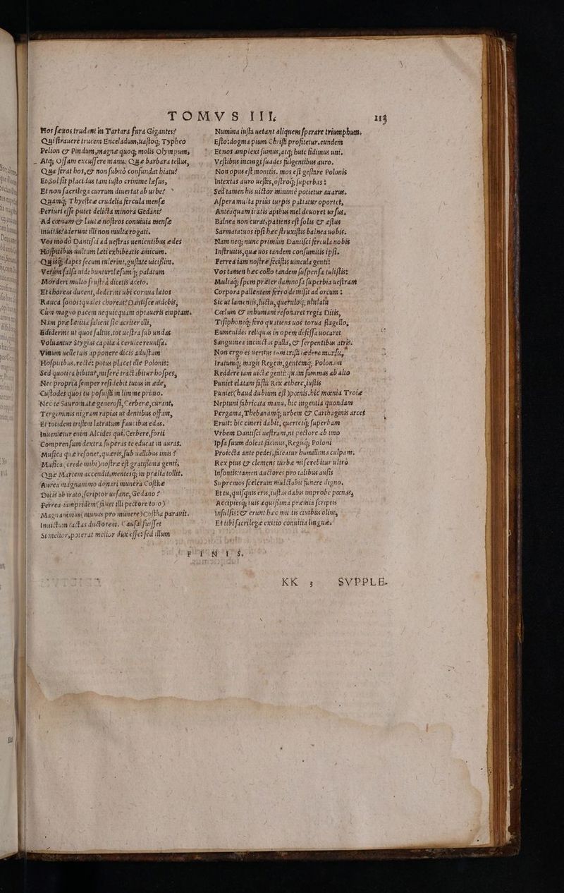 Bos feuos trudantin Tartara fura Gigantes? Cui flrauere trucem Enceladum;uaftoq; Typhco Peiion cg Patdum,magne quoq; molis Olympum; | - Atq; Ojfam excu[Jere anu; Cue barbara tellus, - Quis ferat bos,ey non fubitó confundat biatu? Et3ol fit placidus tam iufto crimine lefas, Et non facrilega currum diuertat ab urbe?  Quam Tbye[lee crudelia fercula men(e Periuri effe putet delicta minora Gedani? Ad comam ey laute noftros conuiuia menfe inittászaderunt illi non multa vogati. Vos modo Dantifci ad ueftras wenientibus edes Hofpitibus uultum Leti exbibeatis amicum. Quitqi dapes fecum tulerint, ou[late uicifin. Verum falfa uidebusturtlefum; palatum Morderi multo f» uftrá dicetis aceto; Et Cboreas ducent, dederint ubi cornua letos Raucd (o10stquales choreas? Dattifce uidebis, Cim mago pacem nequicquam optaueris eimplant. Nm pre letitia falient fic acviter ili, Bdiderint ut quot faltus,tot ueftra fub undas Voluantur Stygias capita à ceruicereuulfas 23 Vinum uelletuis apponere dicis aduftum - 39. Bofpüibu.redte: potu placet ille Polonis: | .— Sed quoties bibitupymiferé trá&amp;t abitur bofpes; Nec propria femper refidebit tutus in ede, |, Cuftodes quos tu pofuifti in limme prüno. |. WecteSauromategenerofi,Cerbere, curant, Tergeminis nigram rapias ut dentibus off, EH totidem triflem latratum faucibus edas. Inuenietur enim Alcides qui Cerbere forti Compren [um dextra fuperas te educat i auras. | — Muffica qua refonet, queris, fub uallibus imis Mufica crede iibi yuoftre eft aratifüma genti, Qae Martem accendit,mentesq; in prelia tollit, | aurea ntignanimo donsri munera Co[tke Ditis ab irato; fcriptor uefane, Gedano ? Eer?ea ipnpridem(fa uet illi pectore to:o) Magnánimus(munds pro nunere)Coftha partit. muictum actas dudtorem, Caufa fuiffet |-— Sumelior,poterat melior dix effez fed ilum TEE Numina iuflà uetant aliquem fperare triumphum. Eflo:dogma pium Chrifli profitetur.eundem Etnos amplexi fumus;atd; buic fidimus uni. Veflibus inci gi [uades fulgentibus auro. Nott opis eft monitis. mos ejl geflare Polonis Intexta$ auro uefles,o[troq; [uperbas Sed tamen bis uictor minime potietur auarus; A[peramuita prius turpis patiatur oportct, Anteaquam iratis apibus mel dcuoret urfus, Balnea non curat;patiens eft folis cz eflus Sarmatatuos ipfi bec fEruxiftis balnea uobis; Nam neq; nunc primum Dantifci fercula nobis Inflruitisqua uos tandem con[umitis ipfi. Ferrea iàm noftre feciflis uincula geutit Vos tatteti bec collo tandem [ufpenfa tulifLis: Muliad; [pem prier dutmnofa fuperbia ueftram : Corpora pallentem ferra demifit ad orcum : Sicut lameniis lu&amp;u, queruloq, ululatu 1 Caclum C9 inbumani refofaret regia Ditis, | Tifipboneq; fero quitiens uos torua flagello; a Eumenide; reliquas in o pem defe[Ja uocaret Sanguinea incinta palla, c7 ferpentibus atris: Non ergo es eritis tem trf iedeve mc rf Iratumq; in1gis Regen gentemq; Polonia Reddere iam uicte gentt: quam fummus ab alto Puniet elátam faflii Rex etbereiuftis Puniet(baud dubiwm eft ypoenis.bic tnenia Tvote | Neptuni fabricata manu, bic ingentia quondam Pergama, Tbebanamq; urbem € Cartbagimis arce$ ! Eruit: bic cineri dabit, euertetq; [uperbam Vrbem Dantifci ueflram,ni pectore 4b imo ! Tpfa fuum doleat facinus Regihq; Poloni Proiecta ante pedes;fateatur bumilla culpam. | Rex pius €g clemens turbae mifevebitur ultro d Infontis:tansen auclores pro talibus aufis E Supremos fcelerum ntalctabit fanere digno, Et tu, quifquis eris iufLs dabis improbe poenas Acciptesq; tuis equifiima premia fcriptis infulfiszez erunt bec mutis civtbus olinit; Et tibi facrileg.e exitio conuitia lmgue: SVPPLE. um————ár! a UOTE