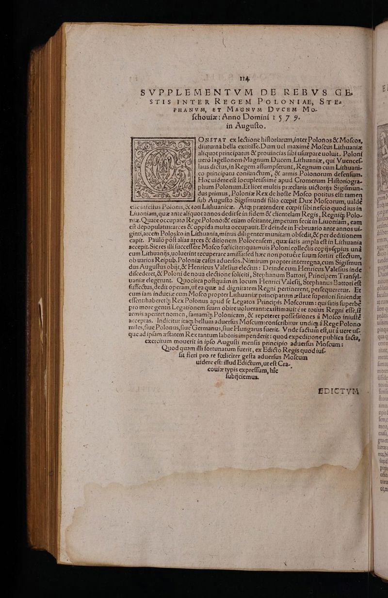 14. SVPPLEMENTVM DE REBVS GE STIS INTER REGEM PoLoNTAE, ST Es PHANVM, ET MaGuüuvM DvcsM Mo. fchouiz: Anno Domiíni 1 $ 7 9. ín Augu(to, | diuturna bella extitiffe. Dum ucl maxime Moftus Lithuaniae | aliquot príncípatus X prouíncías fibí ufurpareuoluit. Poloni 4 | uezolagellonem Magnum Ducem Líthuaníz, quí Vuencef- / 1 laus dictus,in Regem aflumpferunt, Regnum cum Lithuani- || co príacípatu coniunctum, &amp; armís Polonorum defenfum. | Hocuiderecft locupletifsime apud Cromerum Hiftoríogra- | dus prímus, Poloníz Rex de hofte Mofco potitus eft: tamen ELLÁM————À (ub Augufto Sigifmundi filio coepit Dux Mofcorum, ualdé etie infettus Polonis, X toti Lithuanicae. Am pretendere caepit (ibinefcíio quod ius in Liuoníam,quz ante aliquot annos dedítfe ín fidem &amp; clientelam Regis, Regníg Polo- niz.Quatreoccupato RegePolono:&amp; etíam ofcítante,ímpetum fecít in Líuoníam, eam cít depopulatus:arces &amp; oppida multa occupauit. Et deínde in Februario ante annos ui- gint&amp;arcem Polosko in Líthuanía minus dilieenter munitam obfedit,&amp; perdedítionem accepit. Sices illi fücceffére Mofco Pd qu ut Poloni collectis coptjsfepius una cum Liíthuangs,uoluerínt recuperare amiífTa: obuarios Reipub.Poloníz cafus aduerfos.INímirum propter ínterregna,cum Sigifmun dus Auguftus obj, X Henricus Valefius electus : Deinde cum Henricus Valefius inde dífcederet,&amp; Poloni denoua electione folíciti, Stephanum Battori, Piíncipem TranfyL uauíz elegerunt, Qüocírcapoftquám ín locum Fenríci Valefij, Stephanus Battori eft füffe&amp;us,dedít operam,ut ea qua ad dígnítatem Regni pertinerent, perfequeretur. Et cum íam índucía cum Mofco propter Lithuanize príncípatum ze(late fuperioti finiendae cfIenchaberet ex Polonus apud fe Legatos Principis Mofcotum: quifatis fuperbé pro more gentis Legationem fuam obireuoluerant:exiftimaui: € te totius Regni effe fi armis aperiret nomen, tamamt Polonícam, &amp;€ repeteret poflefsiones à Mofco íniufté acceptas. Indícitut ítag; bellum aduerfus Mofcum:conícribitur undig à RegePolono miles,fiue Polonus,(iue Germanus,fiue Hungarus fuerit. Vnde factum efl,ucà uereut- exercitum moueri ín ipfo Augufti menfis principio aduerfus IMofcum:: Quod quam illi fortunatum fuerit, ex Edicto Regis quodíuf- [it fierí pro re foeliciter gefta aduerfus IMiofcum uidere eft: illud Edictum,uteft Cra. couixtypisexpreffum,híc — ' ubijcíemus. (CaL Ifa. gna et literas mus bí Wyid papa cesi tian fitm