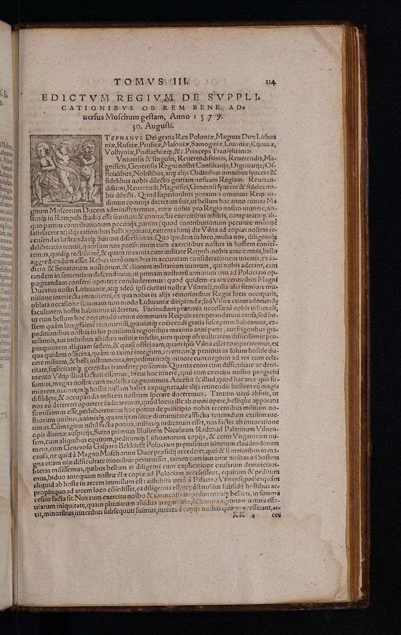 Mofty illtanis t, Polon Ucef ilüuani, d lefu, Triton, Yann, Gamer itt uadit lod usn fg Polo, i làm, eam anttos ui, (ditionem Lilhmanig Js un oHodl cltedhum Bri A^ N, EQUO ——— JPCWESMARSÉRILI T. TOMV SII uA EDICTVM,REGIVADEBE SVPPLE CATIONIB VS OB REM BENE; ADs ' uerfus Mofchum geftam, Anno 1 5 79: 30. Augufti. ig 9» | dinum comitis decretum fuíutbellum hocanno contra iva s:&amp;X contractis exercitibus ndítrís, comparato àlí- remus,quidg rectitsim ied quam maxíma cum utilitate Reípub. nobís anteomnía,belio agoredíendum eflec. Rebus uero omnibus ín accuratam confíderationem uocatis,ex íu- dicio &amp; Senatorum no(lrórum, X aliorum milítaríum uírotum , quí nobís adefant, eam tandem ín featentíam defcend:mus,ut prímam noftrort armorum uim ad Polocíam op- ugnandam conferri oportere concluderemus : quod quidem ca arx ceruicibus Magni Ducatus noftri Líthuaniz;atqo adeo ipfi ciuitati noftra Viüneníi nulla alia fitmioremu- nitioneinteriecta immíneretex qua nobís ín alijs reraotíoribus Iegní locis occupatis, oblata occafione fummam non modo Lithuaníz díríptenda,fed Vilnz ctiam adoriende facultatem hoftís habícurus uideretur. Faciendum praterea neceflàrio nobís uifum eft ut cuim bellum hocnon modo rerum communis eipub.recuperan darua caufajfed ho- ftem quàmlongifsime remouendi,grauíusqy coércendi gratía fufceptum babeamus, ex peditionibus noftrís in his potiisímü regionibus maxíma anní parte, a it frigoribus -— uifsimís,aut imbribus atsiduís militize tnletis um quoq ob uaftitatem difficillimís:pro- pínquiorem aliquam (cc em, quafi officinam quam íptà Vilna eiletco m pa  Vues qua quidem officina, quam maxime íntegrum;recentem penitius ín folum hofti edu- cere militem, belli inftcumenta,impedtmentat minore cum And PS res cum ccle- ritate, foelicitatetp gerendas transferre poflemus. Quanta ením cum difficultate ac detri- mento Vilna illud fa&amp;uti efl emus, breui hocitínere, quo cum exercitu noltro progrefsi fumus,magna noftra c m molefti a cognouimus A ceebit oc dlud,quod hae arce qua fir míorem,niatoremq hoftis n aliam habet expugnata,de alijs retínendís hofte i eo magts diffidete,&amp; occupandis militem noftrum fperare doceremus . 1 antüm ueró abfuit, ut nos eó deterreri oportere iudicarem us,quod locus ille ab omi opere,bellique apparatu fimifsimus effe,perhiberetur:ut hioc potíus de principio nobis rccentibus militum no» ficorum uiribus,aatmístp,quam tjs miítize diuturnitateafflictis Pot. exiíitimaue- rtimus.Cüm igitur nibil factu potius, utilius: iudicatum quid factis de ínuocatíone opis diuina aufpícijs,Suiro primum liluficem Nícelaum IRadziuil pomum Viln en- fem,cum aliquibus equitum,peditumtp Lithtranotuni copiis, &amp; certo V Aie nu. mero,cum Generofo Grafparo Bekkíefz Polocíam premilimus itiderum daud endorum cau(a,ne quídà Magno Mofchorum Duce preefídi] accederet, quo &amp; [i niaforib us gue na etíam uíae difficultate ides Jon MEGA U ni aps i den. | (i | um ei diligenti cum explicat » cauta de auí- Uo apepce c (lx cósbedd Polócíam accefsiflent, equítum &amp; peditum aliquid ab hofteín atcem immiílum eft: adh ibita uctó à fondo Vin bk E S q: jdm opínquo adarcemloco cofediffet,ea ditigenta eftut n el (ele co ài f ane ac. cefsio facta fic. [Nos cum exercttu noftro &amp; tormeütis imbedimentísQq bellicis, in fumma uíarum íniquitate, quam pluuíaru mafsidua magnitudo, horn agrorum natura effz- ^ ( í d (rm 1 mt v ^h (Eviíc 31770 f*3! C ep ata cit, minoribus itineribus (ubfequuti fuímus,interea à copr]s noitits qua pox -eflerant;ara ) à ^ KK. a4 ce$