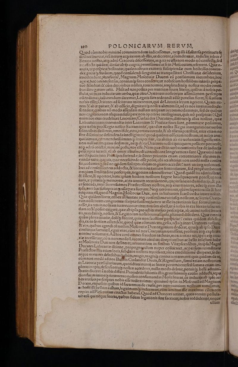 o.  :   —  T 7 * deduci fínereat, etfi terumatgp iterum ab illís,ut dícerent,cotenderetur , índictís rebus é mníaut perfoicueteftanturqualenoftrum extiterit fufcipiendae cum hofteíllo concor- dix, pacis^ ftüdium,quod confulendi fanguini ac tranquillitati Chriftianz defideríum, ira oitendunt planífsime, Magnum Mofcouíz Ducem eo potífsímum íncumbere,hoc agere hue omnes fenfus,conatustp fuos conferre,ut nobifcum hoftlilibus iniutijs perpe- tuo difsideat:&amp; cüm dítionibus noftris, cum nomíaí,amplítudinít; noftrz modis omni- bus dercgatumuelít. Mifíitad nospoflea per nuntíum fuum líteras, quibus ànobis pa- ftulat,ut in ea índucíarum uerba,qua cítra Oratorum noftrorum alfenlionem perfcripta oftendímus,tuíturandum daremus,Lecatis fuís redeundi ad fe poteftas fieret, A fiuifum nobís effer,Oratores ad fe terum mítteremus,quí de Liuonía fecum agerent. Quam au- tem &amp;cab equítate,&amp; ab officio,dignitatedg noftra alienum [itjad ea nos iureíurando;de- fcendere,quibus nó modo atlenfum nullum unquam accommodauímus, fed de quibus n0s cogitationem alíquam fufcipere non opottere intelligímus,quís no perfpíciat Qui ením nos eíus crudelitati Líinoniam,Curlandiz Ducatum,dítionesg alias noftras , quae qu nobís pro Regío noftro Sacramento, quod ím noftra Regni ínauguratíoneuerbis quíisimum,cómmendatiísímum qi f ^ atqp ade conftatmíinime pollícitos effe.NNam quae illi ín uerba cautíonis fuz de induciis pericriptz íurarür ea ab omni iftíufmodíi concefsionelongé remota funt. Quee ueró non modo pacís ínter Prifcipes feriend:e,fed ínter príuatos etiam conuentionís alicuíus ín- eundz ratio;que uís, qua necefsitudo effepofsitubi res alteríus non modo nulla confen fio,uoluntasi,fed ne quidem füfcepta alíqua cogítatío accedatz non utríngs uoluntati- bus ad confeníiíonem adductis,&amp; literis non tantum fententíarum , fed propeuerborum &amp; folere,&amp; oportere,hunc ipfum holtem noftrum fugere haudquaquam poteft;ut non iurís,zquitatisty memorem,at ea tantum recotdantem,que ín fancíendis índucijs,&amp; pa- ceferienda,íntet Serenifsímos PrzdeceíIores noftros,atcp eíus maíores, adeo&amp; cum illo ip(o,ante hac (ufcepta atcg ufürpata fuerunt. Neg; uero minus,quáàm fuperíoraiila &amp; hoc iniquum eft,quod Magnus Mofcouige Dux, nos ín literarum fuat uerba iurareuoluit. Quz quidem líterz,etft ex uoluntate atc; confeníroneutríufqs noftrum,aclíterís Orato- rum noftrorum congruenter fcripta fuilfent,tamen ut ílleín cautionís fuz formulam íu- raíIet,íta nos ín nofitam iurare conuenitet:tantüm abefl,ut a nobis in easlíterasíufiuran- dum rect pofsít exigere,quz ab ipfo pro atbítratu fuo perícríptas, ab animi noflri fenten día,ex eo feetíam oftendere,quod qux cóm unícata,geíta,actaGs inter Oratores nofiros, &amp; eos,quíbus agendi c&amp; noílrís Mofcouize Dux negotíum dedetat, quaecp ab ipfo Duce conftítuta fuerant:Legati eíus,cüm ad nos Cracouíam ueniflent; profiteri atcp explícate minímeuoluerunt. Ad has ueró omnes fraudum technas,mox armata uís,apertzeQ iníue tíze acceflerunt,cüm non modo Líuoniam a(siduís díreptíonibus ac bello infeftam habe re Mofcouiz Dux non defineret,uetumetíam in finibus Viítepfcenfibus, ín ipfa Magni Ducatus Líthuaniz ditione, propugnagulum nuper collocaret, acper fuos rcí milítarís nique maximís delectibus Dabítísemagís,magisqg contranos armaret:qua quídem dete, cüm non modo adnos Illufftís Cudandize Ducis,&amp; Rígenfium, fimuletíam noftrorum in Liuonía preefidíariorum quotidiani nuntfj acliterz peruenicent:fed (umma etíam ím- ploratío opís,defenfioriisQs noftrze accederet,nullo modo debuitpotuít&amp;s belli admíni- ftratio diutius à nobís differri.Proindeíiüftifsimis iftis,grauífsimísas caufis adductirepu diandas mínimed iuramento noftro confirmandas Mofci lítetas,de ínductjsab ipfo ar- bitratu fuo perfcriptas nobis effefadícauimus: quínímó ípfas in Mofcoui3ad Magnum Ducem,expofitís quibus íd facetémus de caufis,per ínternuntíum noftrum remilimus, nc hofti illi bellum iuftumlegitirum indiximus,cüm íam tum ílle maxímas cóottanos copías ad Piefcouíam coactas haberet.Quod ad Oratores attinet, quos remítti poftula- uit:edíi qui nequeliter asyquibus fidem legatíonís fuz facerent,nobís teddidesgénaMe . ullam | yd ugod «y, Qu risiad deLinont in dcLi qu medi niticndul tuit adu qtuiiarit tan potudon fatíoniou tendimus Mofchon unisqy à an ^n , ad COLLUL tentlsttr Concilia &amp;20110; mig ODpt Myttter Ct Wis : Died Sto ade clar
