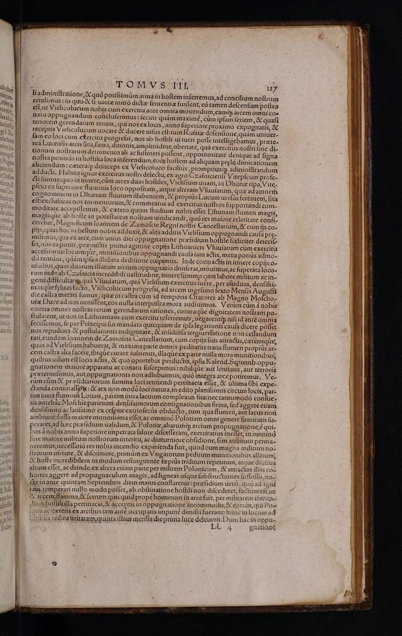 Wbyling | DRMM | tliis Met Md, lug, ullae m t addi. Omnibus N erum) | | itr gto Ape yu ume on(ctie i Bc A OUT. O/NEV S OPTE | daz liadminiftratione,&amp;Cquó potifsimüm átmá ín hoftem ínferremus,ad concilium noftrum retulimus: ín quo &amp; fi uatíz initio dictz fententia fuiilent, eó tamen defcenfüm poftea ef,ut Vielicolucum nobís cum exercitu ante omnía mouendum,eamá arcem omní coz natu oppugnandum concluferímus : (ecuti quàm maxímé, cüm ipfam feríem , &amp; quafi Renorem gerendarum rerum, quí nos exlocis, anno füperiore proximo expugnatís, &amp; receptis Vielicolucum uocare X ducere uifus eft:tum R.ufsía defeníione,quam uníuer- fam eolociícum etercítu progtefsí, nos ab hoftili uí tuerí pofle íntelligebamus , prate- 3, ditionís,amplitüdíne, ubertate, qua exercitus noftri fíne dí- tea Lucen(is arcís fitu,fam tionum nof(trarum detrímento ali acfuftineri poflent, opportunitate deníque ad figna noftra penítíds ín hoftilialoca inferendum,eoG hoftem ad aliquam prelij dímícationem eliciendum: czteraáty deíaceps ex Vielicoiuco faciliüs ,promptiusqy adminiftrandum adducti. Habito ígitur exercitus noftri delectu, exaeto Czafnicienfi Vitepfcum profe- lí fumus:quo ía íttaere,cüm arces duas hofties, Vielífium unam, ía Dhunz rípa, V ite- pício ex fuperiore flumínís lóco oppofitam, atquealteram V fuuiatum, qua adamnem cognominem ín Dhunam fluuíum illabentem, propiüs Lucum uerfüs ferenteni, fita eft:exclufüras nos tormentorum, A commeatus ad exercítus noftros fupportandi com- moditate accepílTemus, &amp; cctero quum ftudium nobis effec Dhunam flümen magis, magísqüe ab hofte ín poteftatem noftram uindícandí, quo res maíore celerítate confi- cercetur, Magnificum loannem de Zamofcíe Regnínoftrí Cancellarium, &amp; cum fjs co- piis, quas hoc in bellum nobís adduxit, &amp; alis additis Vielífium oppugnandi caufa pre- mílimus,qua ex arce, cum uníus díeí oppugnatione przíidium hoftile foelicíter deiecií7 Íct;nós ea potiti prarinífsís primo agmine coprjs Líthuanicis Vfuuiatum cum exetcítu accefsímus:Tocumquüe, munitíontbus oppugnandií caufa (am actís, metu potiüs admo- dótantüai, quám íp(à adhibíta deditione expimus. Indecontractís ín ítínere copijs o- atuibus,quas duarum íftarum arcium oppugnatio diuiferat,mouímus,ac fuperata loco- rum índeab Czaínícía íncredibilí uaftítudine, itínere fummo cum labore milítum ac in- gentídiffícultareg quà Vfuuiatum, quà Viclifium exercitus tuere, per alsiduas, denfifsi masque fyluas facto , Víelicolucum progrefsi, ad arcem uigefimo fexto Menf(is Augufti die caftra metatí fumus, quz ín caftra cüm íd temporis Oratores ab Magno Moícho- uiz Ducead nosuenííTent,eos nulla interpofita mora audiuimus, V erüm cüm à nobís contraomnes noftras rerum gerendarum rationes, contraqüe dígnítatem noftram po- ftulatent, ut nos ín Lithuaníam: cum exercitu referremus Degarent&amp; nili id anteomnía feciifemus, fe per Príncipis fuí mandata quícquam de ípíalegatíonís caufa dícere poffe: nos repudiata X poftulationís indignitate, &amp; infidiofa tergiuerfatione non ceflandum rati,eundem loannem de Zamofcie Cancellarium, cum coptjs fuís attractís, cacterísqüe, quas ad Vielifium habuerat, € maxíma parte omnis peditatus trans flumen propius ar- cem caítra alía facere, ibíque curare íufsimus, ílla que ex partenulla mora munitionibus, quibus uifum eftlocís actis, € quo oportebat perductis, ipfis Kalend.Septemb.oppu- gnatíonem maiore apparatu ac conatu (uícepimus: nihilque aut lenitatis , aut terrorís pratermílimus, aut oppugnationís non adhibuímus, quo integra arce potíremur. Me- rüm cüm&amp; prafidíariorum fumma loci retínendi pertínacía effet, &amp; ultima fibi expe- canda coníurafIzti : GC arx non modó locí natüra,ín edíto planifsímis círcum Iocís, par- tim íntra lumínfs Louati, partím íntralacuum complexus fita:nectantumodó confue- tís antehác Mofchis parietum denfifsimorum contígnatíonibus firma, (ed aggere etiam den(ifsimo aclatií(símo ex cefpite extríafecüs obducto , tum qua flumen, aut lacus nor ambíunt:fofIà maiore munitisíma e(Tet,ac omnínó Polotíam omni genere firmítatís fu- peraret,ad hzec praefídium ualídum,&amp; Polotíz,aliarumq; arcíum propugnatione,é quí- bus nobísanno fuperiore impetrata falute difcefferant, exercítatius ineifet, utomnínà line matore milítum noftrorum interítu, ac díuturníore obfidione, fiín infittuto perma- neremus;neceffatrio res nobís incendio experíenda fuit, quod cum magna militum no- ftrorum uirtute, &amp; difcrímiíne, prímum ex Vngarorum pedítum munitionibus allatum; &amp; hofte íncredibilem ia modum reftíaguente Ízpíüs triduum repetitum, atque díiutíus altum effet, ac deínde ex altera etíam parte per milítem Polonícum, &amp; attractas illas co^ hortes aggere ad propugnaculum magís, adligneas ufque fubftruciiones (uffoffo, no- &amp;eínante quintam Septembrís díem maíts conflaretur :praefidíum uero, quó ad igai íam.temperarí nullo modo poflet, ab obftínatione hoftilínon difcederet, faCtam'eft,ut £' arcem,tlamma,&amp; ferrum quicquid propehomínum in arcefuít, permilitarem íracüns Jiam;hofüliilla pertinacia, acceptis ín oppugnatione incommodis, S eorum,quí Po» tía ac caeteris ex atcibus (am ante occupatis impune dímifsi fuerant: hunc ín locum ad 2310ia reditu irtitaramquinta iftius menfis die prima luce deleuerít.D um kd o bom - ^ 2946
