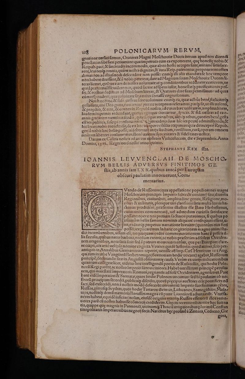 | gnationeuerfati fimus, Oratores Magni Mofchouix Ducis iterum apudnos dicendí — |3 » W. poteflatem fibi fierí petiuerunt:qua impetrata cum ea exponerent, quchoneflenobís&amp; — |) m E Reipub.pací,&amp; (arcieadís incommodis, quz ab eo hofte accepta funt,riinime fatisface. | n6 rent,leuíoratp omnía,quàm noftra dignítas,X íura Keip.paterentur,proponerentoften i som dimus nos ad iftiufmodi defcendere non pofle: cumq (ll alía mandatafe hoctempore.. | ijr non habere díxiffent,&amp; à nobís peterent, daread Maguaum fuum Moíchouíz Ducem li- ^ 1 van. teras líceret, quibus eum de noftra uoluntate atcp conditio nibus redderent certíorem,ne |: Vcn quid prostecmífiffe uideremur, quod faceread fpem iuftz, honeftzi pacíficatíonís pof. | ; fidt 3 fet &amp; noftras dedímus ad Mofchum líteras ,&amp; Oratores darefuas permifimus:ad quas |4 inr T i cüm refpondetít, qua uoluntate fit;certíus fortaffe cognofcemus. 3 S AE | Hi »t| Nos hzc Sinc.&amp; fide. ueftras fcire uolufmus: cumq ea, qua adhüc bené;foelíciteras Pis il. eeítafuntuni Dco grata,cum anim pietate acceptum referamus,parj fiut illi uolentt, P Ma ; &amp; propítío, &amp; nos, &amp;Comnesín ER epubl.noftra,ad cufus hzcudlítatem,am lítudínem, | P rdi T láudem ímprimis redundant, gratías :g3tus : hortamur, fyncer. &amp; fid. ueltras ad €ao- | A ipt j | mnía oratarim mentium ftudia , que fupplícationibus, alfst rebus,quoties benegefta — |o v d n eft'tes publica, fufcipi confueuermnt; (Quemadmodum hic res porto admíniftranda,Se (Za 1 híclocus nobís tueadusfitde eo hoc tegpore coliiía ceepímus:qua deínceps eRepub. | Bin i t gerí ànobís hoc bello pofte, uidebuntus inijs ftudium,confilium,curá,operam omnem pue E noítram líbentet conftimemus.Ben? ualeant fyncetitates &amp; fídelítates uefteze, ipe Datum ex Caftrís noftris ad arcem noftram Víelicolucum, díe 6 Septembris.Anno — |. i Domini, 158c, Regniuerónoftrí anno quinto. | SrEPHANVS REX flzt. IOANNIS LEVVENCLAII DE MOSCHQ RVM BELLIS ADVERSVS FINITIMOS G E. ftis,ab annísíiam L X X.quibus anteà per Europam obícurí paulatím innotuerunt, Com; mentarius. E 1 Vando de Ruflorum(quaappellatíone populi omnes magní lox | Mofchorum príncipis Imperio fubiecti uentunt) fitujdiuertis E ? | I&amp;egionibus, cíuítatibus, amplítudíne gentís, IRelígionemo- | ribus &amp; ínftitutís, pleríqueuirt clatífsimi fatís multalíteris ha- cenus prodídére, prafertím illuftris ille Baro Flerbeftenus, principe;declarandz fuz in Augufti obferuantíe caufa. Verüm ex uarijsindícatíonibus n quantum collizerelicet, uidetur hocíntelligendü potíüs deRufsisillis, quihodiePoloz | ^ij not Regi parent,acnoftro Imperio füntuicíníores.Habebant illi tum principe peculíae fter] rem,quí maícftate Impetatorís Iomaniregnantis ad fole Occidentem,agnofceret.Pate | |— qi; bant eídeImperatoti &amp; Sarmatz,quos hodie Polonos uocamus: fed bí paulatim obno^ |. py Itrorü principum fecordía publicat difcidía,quorü precipui auctores erátpontífícesnO ||. tj, facri fed exfecrádi;non à noftris modo defecerüt:uerumetia Impetio fuo finítímas ectes, / 3 nw. Kuflos,plerofqj Scythas,quos hodie Tartaros dicímus,Lithuanos,Samogithíos,Mafo^' |5 ibi uíos,noltratp demü memoria Boruffos magna cü parte Liuoniorüadíunxerüt. Vtutfas |9 lui Mb do is edidi nolim, eiufde originis utrofqy Ruflos effeiueri illosremo- m leitg paru cu nottrís habuiffe comercíj crediderim. Grecis recentiorib.notiorhecfuitna |J dir Nuper oro Le Jose ín Pannonía, uicinamdg Thracia irruptionibus plurimüConftan. | 9 licei finopoittanis imperatotibus negocij fecit. Narratur hec ptolixéàZZzonara,Cedreno,Gre | 9 tiis à J | gota |