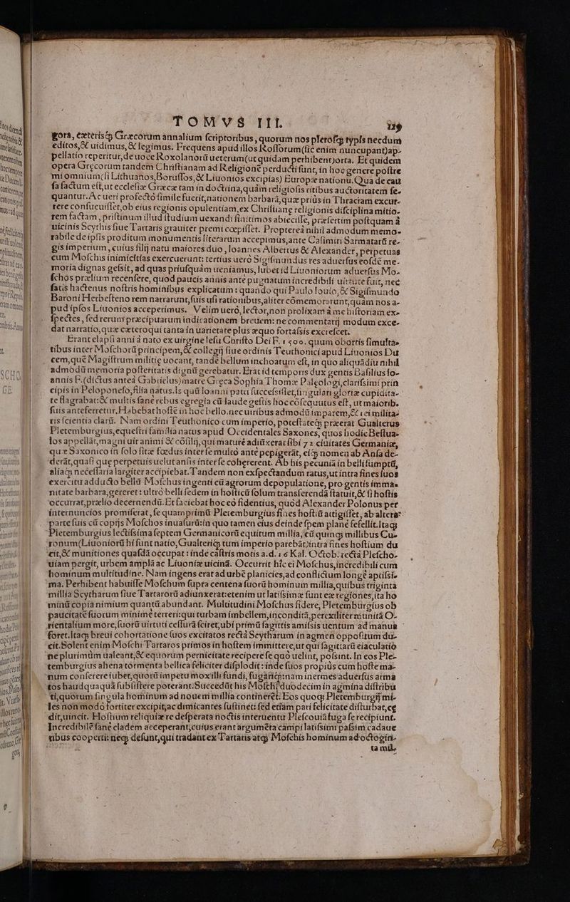 ! Tem Galíoniesetl |j Pie Util ftlens olde asd ean í l'sbeneos M T, Meiltronds n! T Step MM Cat] Oftttim Fd UL Totis; s TOMVS III ii ora, exterisct Grecorum annalium fcriptoribus, quorum n0s plerofzy typis necdum edítos,SC uidimus, &amp; legimus. Frequens apud illos IRofforum(fic ením nuncupant)ap- pellatío reperitur,deuoce Roxolanorü ueterum(ut quidam perhibenporta. Et quidem opera Grecorum tandem Chtiftianam ad Religione perducti funt, in hoe genere poftre míomníum(li Lithuanos,Boruffos,&amp; Liuoníos excipías) Burop:e nationü.Q ua de cau quantur.Ac ueri profecto fimile fuerítjnatíonem barbará qua príüs ín Thractam excut- rere confueuiflet,ob eius regionis opulentíam,ex Chrifüane religionis dífciplina mítio- tem factam, priftinum illud ttudium uexandifiaitimos abiecilIe, pcefettím poftquam à uicinis Scythis fiue Tartarís grauiter premi cacpifTet. Proptered nihil admodum memo- -- cum Mofchis ínímícttías exercuerunt: tertius ueró Sígifmnandus res aduerfus eofdé me. moria dignas geísit, ad quas príufquám ueniamus, lubet íd Liuoniorum aduerfus Mio. (chos przlíum recenfere, quod paucis anis anté pugnatum íacredibili uirtute fuit, ned fas hactenus noftris hominibus explicatum: quando qui Paulo louio, X Sigifinundo is imperium , cutus fil] natu maiores duo loannes Albertus &amp; Alexander, peipetuag £ , , ; P Baroni Hetbeíteno rem natratunt fuis ufi rationtbus,aliter comemorsrunt,quám nos a- pud ipfos Liuoníos acceperímus. Velim ueró,lector,non prolixam à mebiftoriam ex» fpectes, fed reruaY prcipuatum indicationem breuem: ne commentati modum exce- dat nartatío,qus cateroqui tanta in uatietáte plus equo forta(sísexcrefcet, — Erant elapianníd nato ex uirgínelefu Corifto Dei E. : 500. quum obottís fimufta» tibus iater Mofchorü príncipem,&amp; collegij (iue ordínis Teuthonicí apud Líuonios Du. cem,que Magíftrum milítie uocant, tande bellum inchoatum eft, in quo aliquádiu nihil admoódiü memoría poftetítatis dígnü gerebatur. Erat d temporis dux gentis DafilíusTo- annís F.(díctus anteà Gabielus)matre Greca Sophía Thoma Paleologiclarifsimi prín cipis ín Peloponefo,filía natus.Is quà loanni pata (uccefsifiet.finrulan glortze cupídita- te lagrabat&amp; multis fane rebus egregía ci laude geftís hoc cofequutus eft, ut maíorib. fuís anteferretur. Habebathofte in hocbello.necuiríbus admodü iamparem;ct vei mílítae tis Ícientía clari. INam ordíni Teuthoníco cum ímpetio, potefiztem praeerat Gualterus Pletemburgius,equeftri familía natus apud Occidentales Saxones, quos hodíc Beftua- los appellàrmagnt uír animí X cófilij qui matuté adiüxetat (ibi 7 » cíuítates Germanize, qux Saxonico ín folo fitz foedus ínteríe multo ante pepigerat, eít5 nomen ab Anfa de- derat, quafi que perpetuis uelutaníts interfe coherereat. Àb hís pecunía ín beilifumpti, aliat neceflaría largiter accípiebat. Tandem non exfpectandum ratus,ut intra fines (uos exercitu addudo bellá Mofchus ingenti cü agrorum depopulatione, pro gentis ímmas nitate barbara,gereret : ultro belli fedem in hoitici folum transferendá ftatuit, fi hoftís occurrat,przlío deceraendi. Et facíebat hoc eà fidentius, quód Alexander Polonus per parte fuis cf coptjs Mofchos ínuafurü:in quo tamen cíus deinde fpem plané Fefellit.Ita Pietemburgíus lectífsíma feptem Germanícorü equitum millía, € quing millibus Cu- ronum(Líuoniort hí funt natío, Gualteri&amp;5 tum imperío parebapintra fines hoftium du cit,&amp; munitiones quafda occupat : índe caftrís motis a.d. : 6 Kal. Octob. re&amp;á Plefcho. uíam pergít, utbem ampla ac Líuoníz uícina. Occutrit hic ei Mofchus,íncredibili cum homínum multitudine. Nam íagens erat ad urbe planicies,ad conii&amp;áum long? apcfsi- millia Scytharum fiue Tattarorü adíunxerat:etenim utlatifsimz funt ee regiones,ita ho mínü copía nimium quantü abundant. Multítudini Mofchus fidere, Pletembtirgíus ob dS. LU , ; » 4 tm TE 2v paucitate fuorum míníme terterí;qui turbam imbellem,incondita, percxilíterniunitá O- foret.Itag breui cohortatíone (uos excítatos rectá Scytharum ín agmen o ppofitum du. cít.Solent enim Mofchi Tartaros prímos ín hoftem ímmittere,ut quí fagittarü eíaculatíó nepluríimüm ualeant, &amp; equorum pernicítate reciperefe quo uelínt, polsint. In eos Ple- temburgius ahena tormenta bellica felicíter dífplodit: índe fuos propius cum hofte ma- num confererefuber,quorü impetu moxilli fundi, fugarite:inam inermesaduerfus arma tos haudquaquá fubliftere poterant.Succedüt his Moltthi duodecim ín agmína díftribu ti, quorum fingula hemínum ad nouemi millia contineret: Eos TP It mi- Ics non modo fortiter excipítac dimicantes fuftinet: fed etfám pari felicitate dífturbar, ce dít,uincít. Hoftium reliquízre defperata noctis interuentu Plefcouiàfuga fe recipiunt. Incredibile fane cladem acceperant;cuíus etanrarguméta campilatifsimi pafsim cadaue ta mil.