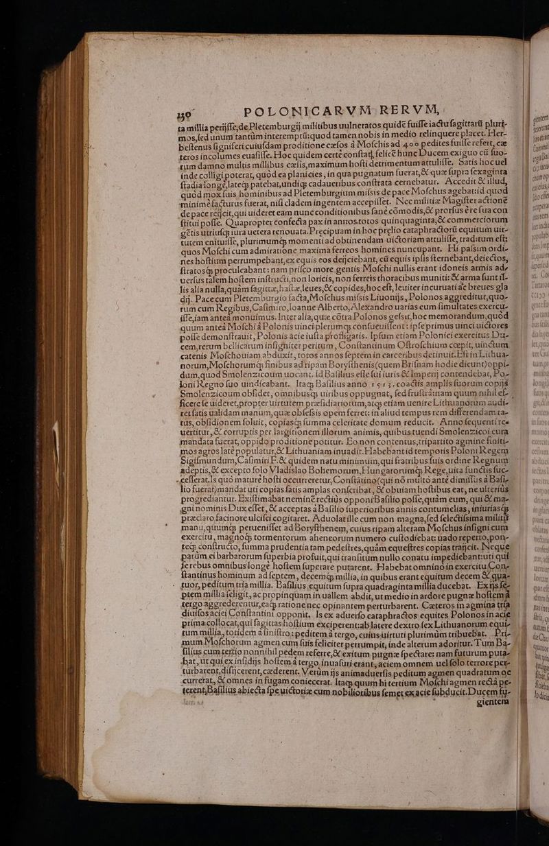M ta millia perijfTe;de Pletemburgij militibus uulneratos quide fuiife iactu fagittari pluri- mos,(ed unum tantüm interemptü:quod tamen nobis ín medío relínquere placet. Het- beítenus figniferi cuiufdam prodítíone cfos à IMofchis ad 4o» pedites fuille rcfert, cae teros íncolumes euafilTe. Hoc quidem certé conftar| felice bunc Ducem exíguo cit fuo- rium damno multís millibus czelís,maximum hofti detrimentum attulifTe, Satís hocuel ftadialongélategj patebat,undícg cadaueribus conítrata ceraebatur. Accedit & illud, quód mox fuís hominibus ad Pletemburgium mifsis de pace Mofchus agebat:íd quod mínimé facturus fuerat, ní(i cladem ingentem accepilet. INcc militie Magjifteractione de pace refjcít,qui uideret eam nunc conditionibus fane comodís,& prorfus érefua con (títui poffe. Quapropter confecta pa inannos.totos quínquaginta, A commetrciorum g&tis utriufcqg iura uetera renouata.F'recíipuam ín hocprelío cataphractorü equitum uit^ tutem enituiffe, plurímumé& momentiad obtínendam uictoríam attuli(e, traditum eft: quos Mofchí cum admiratione maxíma ferreos homines Dunrepda Hí paísim ordí- nes hoftium perrumpebant,ex equis eos derjciebant, cüi equís iplis fternebant,deíectos, fitatosá; proculcabant: nam prííco more gentís Mofchi nullís erant idoneís armís ad/ uerfus talem hoftem inftrudii;non lorícís, non ferreis thoracibus munití: & arma funtil- lis alía nullaquám fagíttz, halte leues,& copides,hoc eft, leuiter incuruatí ac breues gla dij. Pacecum Pletemburgio facta, Mofchus mifsis Liuonijs, Polonos aggredítur,quo- rum cum Regibus, Cafimiro,loanne Alberto, Alexandro uarías eum fimultates exercu- i(Te,íam antea monuimus. Inter alía, quz cótra Polonos eefsit hoc memorandum,quod quum anteá Mofchía Polonís uinci plerumcs confueuiffent: ipfeprímus uíncí uíctores poífe demonftrauít, Polonis acíe iufta proflízatis. Ipfum etíam Poloníci exercitus Du- H 7o 3 7 T £5 pM E ; ; ? norum, Mofchorumá finibus ad rípam Boryfthenis(quemBrifnam hodie dicungoppi- loni Regno fuo uíndícabant. Itac; Bafiliusanno «$153. coactts amplís fuorum copijs ficerefe uideret,propter uirtutem praefidiariorum,atq etíam ueníre Líthuanorum audi ret fatís ualidam manum,quz obfefsis opem ferret: ín alíud tempus rem differendam ra- tus, obfidionem foluit, copíasq fumma celerítate domum reducit. Annofequentí res uertítur,& corruptis per largítionem illorum anímís, quibustuendi Smolenzícoi cura mandata fuerat, oppido prodítionepotitur. Eonon contentus,trípartito agmine finití- mos agros late populatut,& Líthuaníam ínuadit.Habebantíd temporís Poloniltegem Sigiífmundum,Cafimíti F.& quidem natu mínimusm,qui fratribus fuis ordine Regnum adeptis, X excepto folo Vladíslao Bohemorum, Hungarorumq Rege,uita funciis fuc- lio fuerat)mandat utí copías fatís amplas confcribat, & obuiam hoftibus eat, ne ulteríüs progrediantur. Exiftimabat nemine rectíüs opponiBafilio pofíe,quàm eum, quí & ma gnínomínis Dux efTet, € acceptas a Bafilio fuperíoríbus annís contumelias, iníuríasc przciarofacinore ulcifci cogitaret. Aduolatille cum non magna;fed felectífsima militg manu,quumctp perueníllet ad Boryfthenem, cuius ripam alteram Mofchus ínfigni cura exercitu, magnoQ tormentorum abeneorum numero cuftodíebat: uado reperto,pon- te& conftructo, fumma prudentia tam pedeftres,quàm equeftres copias traijcit. [Neque parüm ei barbarorum fuperbía profuit,quií tranfitum nullo conatu ímpediebant:uti quí. Íe rebus omnibus longe hoftem fuperare putarent. Habebatomníno ín exercitu Con; ftantínus bominum ad feptem, decemá millía, in quibus erant equitum decem S qua- tUot, peditum ttía millía. Bafilius equítum fupra quadtaginta millía ducebat. Ex tjs Íe- ptem millíaí£cligit, ac propínquam ín uallem abdit, ut medio in ardore pugna boftemá tergo aggrederentur,eaty rationenec opínantem perturbarent. Caeteros in agmína tría diuifos aciei Conttantín: opponit, Isex aduerfo cataphractos equítes Polonos ínacie prima collocat,quí jagittas hoflium excíperent:ablatere dextro fex Lithuanorum € ui» tum millia, totídem à íiniftto: peditem à tergo, cuius üirtutí plurímüm tribuebat. 'rí- mum Mofchorum agmen cum fuis feliciter perrumpit, inde alterum adoritur. Tura Ba- filius cumtettío nonníhil pedem referre, € exitum pugna fpectare: nam futurum puta- bat, utquiex intidijs hoflemá tergo Íínuafurí.erant, aciem omnem uclfolo terrore pet- tuütbarentdifi Ijcerent, caderent. Verüm ijs anímaduerfis peditum agmen quadratum oc cutretat, & omnes ín fugam coníecerat. Itatp quum hi tertium IMofchi agmen rectà pe- tecentBafilius abiecta fpe uíctorize cum nobilioríbus femet ex acie fubducit.Ducem fg- ipm T i gientem -—- Mi Eoc-m o | gatem | jperunt a | (oai DNA (tao | (jj Uem | «umop | cn etU5,! ^ ftio eliel jus rem fiorín dt f25 (nfi liri, q üt f de Chr QUatuor A in (ütdeu MEL liba fich, dii
