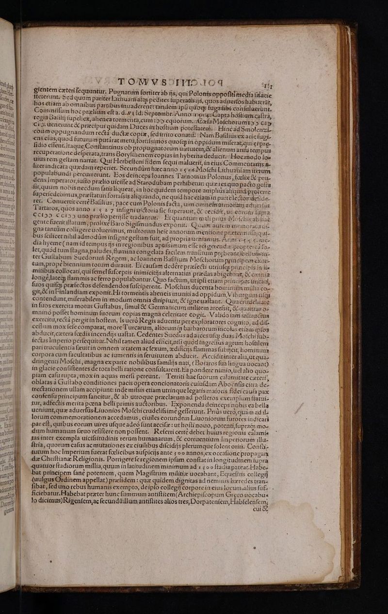 hit  oin. et Vit c. [ NO, | RD TXagint 1 I ) Dati quod Tercio B HG 1 Ineteiorm | | unm fidit | | xsmod, f ADtdtit os | iratmis aj tmn. M HA pac bout yg | (COT OV V SOTVID.104 gientem cxteri fequantur. Puenatum fortiter ab ijs, qui Polonisoppofiti medí facie fteterunt. oed quum pariter Lithuantates pedites fuperatísijs, quosaduerfos habuerat, hos ctiam ab omaíbus partibusiínuaderentt tandem ipliquogr fugatibiconfalaerünt. Com imiflum hoc praelium efta. d.,y 4 Ld; 5eptembr.Anno: aig: Capra hóftíam ca(trà, £C88 Daiilr] fupeltex, aheneatormenta,cum 1555 equorum.iKCxfalMofchorummt» 5 cà 5 Ci». ueneiuat € prcípuí quídam Duces iv hoftium poteftatem. |. Híncad Smolenzi- coumroppugnandum rectà ducta copix, fedítrito conati: INam Bafiliüs'ex acíe fupi- €ns etus,quod futurum putárat mettfortifsimos quotcg ín oppídum miferatjqui eipre- lidio eílent.Itaque/Conftantínus ob propugnatorum uututemy&amp; alienum aniti tempus recuperatione defperata;trans Boryfthenem copías ín hyberna deducit.: Hoc modo [os uius rem geítam narrat. Qui Herbefteni fídem fequi maluerít, ín eius Commeuatatijs a- literíndicata quzdamrreperíet. Secundüm hacanno i $ vé. Mofchi Lithuatníam iterum. populabundt percurrecunt.. Bos deíncepsToannes Tarnotiius Polonus, faclix &amp; pru- dens Imperator,iufto przlío uícifTe ad Starodübam perhibetur: quz tes quo pacto seíra fit quum nobís necdum fatis líqueat, in hoc quidem tempore amplius alíqutd'ptoterre fuperícdebím us,praítatutifortafsis aliquando, ne quíd hac etíamin patrtelectordetide- ret. Conuertíitcercé Bafilíus, pace cum Polonís facta, uim omneimatimoreey adtcióie CCI55 Cci55 unoprzlíoperíáíle tradantur Etquantum mali príüas-IMofehiisabiia gente fuerít illatam; prolixe Baro 5igilmundusexponít; Quum aürem memorari gna rantüm coliigere uoluerímus, mültorum heícannorum mentione peter àiqui- us ícilícecnihiladmodüm infígaegeftum fuit, ad propría ueníamus. Anni vs s s vac dia hyeme ( nam íd tempus tjs ín regionibus aptifsimum effe ret eerenda propterca fo- letquod tum ftagna,paludes, flumina congelata facilem rranlitum prebeant)beliuiwia- ter CGru&amp;tabum Suedoruni Regem, acIoannem Bafil | pU54 - 1 [EE E TIUM ac. EX Nu tm,prope biennium totum durauít. Eí caufam dedére praefecti utriufea principis india mitíbus collocatí,quí femelfufceptís inímicitijsalternatím praedasat ? EM : ; ] jxgebaut; X omnia longéjlateg flammis ac ferto populabantur.Quo factum, ut ipfi etíam princinas irítadi, gít,X in Fínlandíam exponít.Hí tormentis aeneis munítiad oppidum, Vibureum utdqg coatendunt,miferabilem ín modum omnía dirípiunt, &amp; igneuaftanc. Quuacrudelitate ín fuos exercíta motus Guftabus, (imul &amp; Germanicum militem atcefsít, C aaanras os mninó poffet hominum fuorum copías magna celeritate cogit. Valído fam inficactus exercítu,reciá pergit ín hoftem. Isueró Regís aduentu perexplotatotes cogníto, ad dif- ceflum mox fefe comparat, more Turcarum, alíorumt&amp;p barbarorum íncolas etíam ipfos abducít,catera faedís íncendijs uaftat. Cedentes Suedus adaices ufqy duas IMofchi fübz fectas Imperio perfequítur.Nthil ramen aliud effcítnifi quód íngrefius aorum hofüter parí truculentía feuítín omnem atatem acfexum, difícijs flammas (ubrcit, hominum corpora cum facultatibus ac iumentis ín feruitutem abducit. Accíditinter alia,ut qua; dringenti Mofchi, magna ex parte nobilibus familis natí, ( Boíaros fia lingua uocant) ín glacíe confiftentes de tota belli ratíone cónfultarent. Eia pondere niimío,uelalio quo- píam cafu rupta, mox ín aquas meríi pereunt. Terrítí hacfüorum calamitate Cztetí, oblatas à Giultabo conditiones pacis opeta concionatorís cuiü(dam Aboznfis cítia de- trectatíonem ullam accipiunt: índe mífsís etíam utrínque legatis maioris fidei caufa pax confeníu príncíipum fancitur, &amp; ab utroque ears ad pofteros exeinplum ftaruiz tur, adfectís meríta pcena belli prímis auctoribus. Exponenda deinceps nobis ea bella ueníunt,quz aduerfüsLíuonios Mofchi crudelifsime gefferunt. Pris uero,quam ad il lorum commemorationem accedamus, cíuíles eorundem Líuoniorum futotes índícará pat eft, quibus eorum uíres ufque adeó füntaccifz : ut h oftínouo, potenti fupra&amp; mo- dum humanum (xuo refiftere non poffent. | R efertí cette debet huius regionis caíamís tas ínter exempla uícifsitudínís rerum humanarum, &amp; corruentíum linpetiorum illu- Íiría, quorum cafus ac mutationes ex ciuilibus díícidijs plerumque folentoríti: Confií- tutum hoc Imperium fuerat fcelicibus aufpicijs ante ; o o annos,ex occafione propagaum dz Chiftíanz Religionis. Porrigeteferegíonem ipfam conftat ín longitudinem (upra quatuor ftadíiorum millía, quum inlatitudinem minímum ad 1: ; o o ftadía pateat.Habez bat príncípem (ane potentem, quem Magiftrum milítig uocabant, Equefttis ccllegtj (uulgus Ordínem appellat) preíidem : quz quídem dignitas ad neminis haredes tran- fibat, fed uno rebus humanís exempto, de ípío collegi] corpore (a eius locum.alius fü£ ficiebatur.Habebat preter hunc fummum antíftítem(Archiepifcopum Greco uocabua lo dícimus)Rigenfem;ac fecundállum antiftites alios HERI RRSSROSTRRNEN QUEM cui Wo EE Ss Wut ETE Sio ice T