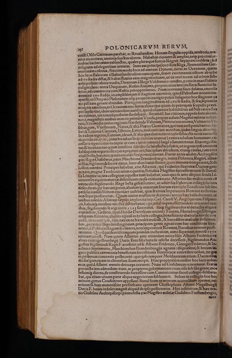 'cui&amp; Ofela Cutonum parebát, ac R.eualienfem. EJorum fin guis oppída,tetritoría, mue nítz atces erant, annuic fructus uberes. Habebat cíuitates y tudíne barbárortim exítructas , quales pleraeque funt ín Regnís Septentrionalibus : fed ínfignem ad elegantiam ornatas. Inter eas príncípeloco funt Riga, Bremenfiüm Ger- manorum colonía, fita commodoloco adamnem Dunam, cuíus ín Oceanum, quem hocloco Baltícum à Balteifimilitudine nuncupant, femet exonerantís oftíum ab urbe ad co ftadía diftat, &amp; habet fluuíus eam magnítudinem, ut ex marí naues ad urbemfubs uehi pofsínt: altera reualía, Danorum áRegeVoldemaro condita, portu ín maríDaltico infigni clara: tertía Dorpatum, Rufsis finitima, propter cuius moeriía Beca fluuiolusla- bítur,ad commercía cum Rufsis peropportunus. Nam ín eorum fínes delatus,emenfis .omhinà zoo ftadijs,inamplifsimum feftagnum exonerat, quod PebuffIam uocantiíta- quefit;urDDorpato Plefcouíam ufc; perueníti nauígío pofsit.Infigniterhocftagnum ua 'tío pífcíum genere abundat. Porrigitín longítudínem ad s 6o fe ftadía, &amp; fex,feptemue seceptísamnibus,in Occanumuno fertur aluco:qui quum de pratuptis fcopulis praecí- pítilapfu ruat;idem uícínioribus accidit, quod ufuuenire habitátibus ad INdí cataractas accepimus, uti nimirü paulatim fuxdefcant. Secundü has ciuitates,oppídafunt alia mi- nora,magníficis arcibus munita:prímum Venda,propter aulam Magiftri milítie nobili- tata, A ía medio totíus regionís (itaideínde Velinum,Pernouíamarítima, Volmaría; V c- feburgum, Viíteítenum, Narua,&amp; alía.Praeter Germanos,qui tum rerü otiebantur,ha- bet &amp; Liuonía Cutones, Eftenos, Lettos, nationes tam moríbus,quámlíngua díuerías. In eadem regione;fi uíaum,oleum,X alía quxdam mitíorí caelo fübíectís cerrís concceita 'díuínitüs excipias , (nam his aduectícijs tantum utuntur) caetera adufumhumanumne- ceflaría reperiuatur ea copía: ut cum extetís omnínó largé comunícentur. Eius ergo fta- tus &amp; íncolumitas quum inteftíno díícidio ficlabefactatafuerít, utíngens rer&amp;omníum fubfequuta mytatío fit:operzprecíum erítehocipfum dífcidium, eíusq; caufas, cum toto cíuilibello,breuíter(quantum eíus fieri * terít)narrarí. Fuerat annis multís Archíiepiíco pus Riga Guilelmus,patre Maichione randenburgío, matre Polonica, Regís Cafimi cfiliaSigifmundi forore natus. [nter alios huíus fratres,quos numero non paucos, X il: lu(ttes omnínó Príncipes habebat, erat Albertus , quí Friderico Saxonia Ducum gen- fia Linoniz uicina collegium equeitretum habebat, cum quo fe ante alíquot fecula Lí- uonienfes equítes mutuae defeníionis caufa coniunxerant. Albertus híc multís annís ci auunculo Sígífmundo Rege bella gefsitfortíter, ut aduerfus Polonum collegi fui iura defenderet:quí fratrum,patris,alíiorumG maiorum fuorum exemplo Dorufsíam fub Im- petij fui iurifdiciionem reuocare uolebat, qua feunius Imperatoris Romani auctotíta- tem fequí profiteretur. Quum autem multoscutdíxímus) annos hzcbella durarentae uítíbus interíor Albertus fzpius implorata Im p.Czf. Caroli V. Aug.(qui tum Hifpani- cís,ItalícísGg motibus mírifice diftinebatur) ope,níhiíl im ecaffectandem uí maiore coa- &amp;us, Sígífmundo feregianno 1525 fummittit. tags Sigilmundus ei detractis aliquot cíuitatibus ; Gedano, (quod hodie Dantífcum uocant) Torona, Marízburgo,Elbínga: reliquam dítíonem,abolíto equítü in ijslocís collegio beneficíarío clientelaciure fic con cedit, utea tum ipfe, rum nati ex eo hzredes mafculi , &amp; hzredibus mafculiís deficienti- bus ,proximi c Brandendurgíorum príncipum gente agnatí cum hac condítíone fiue- rentur (i Poloniz Regum feclientes,non Imperatoris Romani, Borufsizenomíne profi- tetentur. Quod quidemiíd temporis prímüm inchoatum, anno fuperíore. nímírü r470 enouatum eft. Nam quum Albertus ante tríenntum unico filio Alberto Friderico ex altera coníage Brun(uigtj Ducis Erícifilía hzetede relicto deceíIerít, Sigifmundus Au- guítus Sigilmundi Ah F.arcefsitis ad fe Alberto Frideríco, Ciebad RB dético &amp;]Io- achímo Septemuito , Marchionibus Brandenburgtjs agnatis : íllí prafentí; à horumle» gatis publica catemonía beneficíum (accefsionis Borufsíacae concedere uoluit, ne qus in polterum contentío poffetorírí : quo ipfo tempore Moldauorum etíam (Dacos olías dixcte)príncipem ín clientelam fuam recepít, Flzec propterea recenfere hocloco uoluíz mus,quad Albertí mentío deinceps occurret. INuncad Guilelmum reuertamur. Erat í$ ise: dicens,de conftituendo fucceflore cum Canonicorum füortü collegio delíbera. at, qui etíam uíuum parte alíqua negocíorum fubleuaret. Solentín collegtjs hoc ho^ minui genus Coadiutotes appellare. Simul fuam ut mentem acconfilium aperiret,ne- DucisF. huíus indoles magnü aliquid deipío pollí inftí z. huí loles máy pfo pollíceretur. Hoc ínftítutum,X h. » tio Guilelmí Archíepifcopi permolefta erat Magiftro mílítíae Guilelmo Fudtenbob d nato js UM