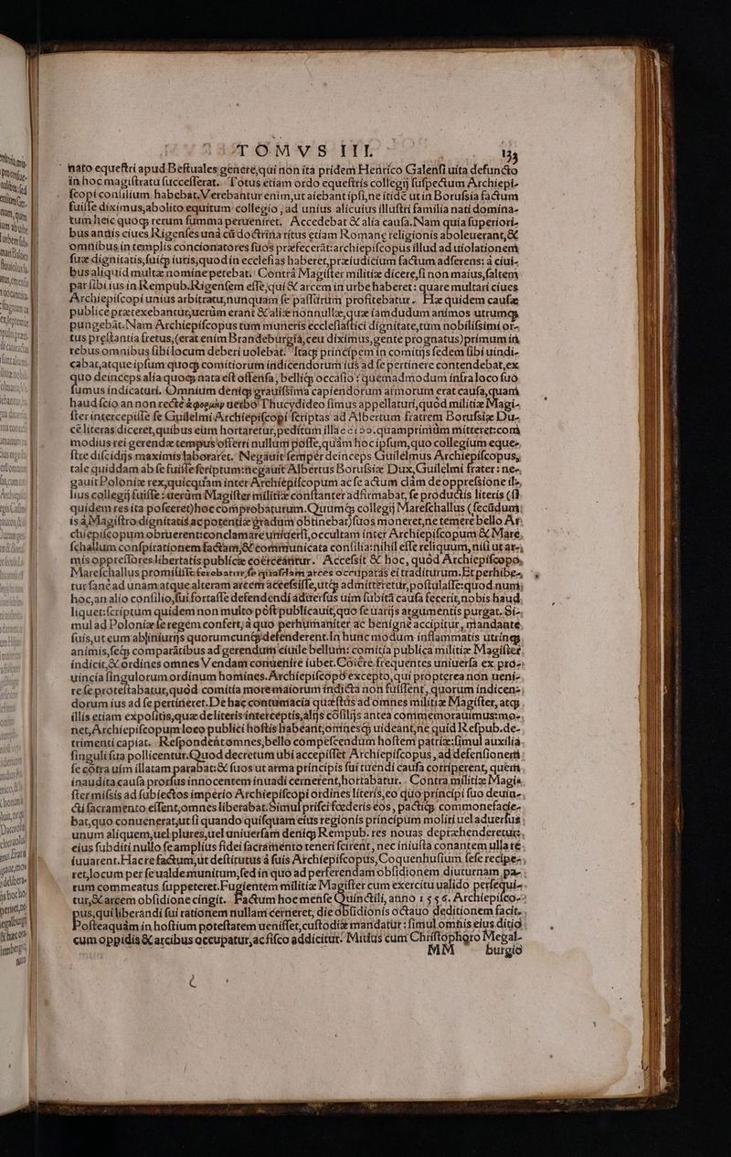 TOMSS ID 07. s hien, |. Ped Bat» equeftri apud Beftuales genetéjqui non ítà prídem Heütíco Galenfi uita defuncto TM in hoc magiftxatu fuccefferat. l'otus etíam ordo equeftrís collegi) fufpe&um Archiepi. d E Koi ( coaíilium habebat. Verebantur enim,ut aiebant ípfi;ne ítídé ut ín Dorufsía factum DN | uil : dixímus;abolito equítum collegio , ad uníus alicuius illuftrí familia natí domína- imi, || tum heíc quog rerum fumma perueníret, Accedebat & alía caufa.INam quía fuperiori. Pin bus hos cíues Rígenfes unà c doctrina rítus etam Romane religionis aboleuerant,& nubi, eer us ín templis concionatores fuos prafecerát:a rchíepifcopus illud ad uíolationem m Lu aen tatís,fuitp iurís,quod ín ecclefias ha iba Mass factum adferens: a cíui- - 2US ^ Aw m vm no sn peteb p Wn Magifter militix dícere,fi non maíus,faltem 'itenis D pár à ji qe in &empub.itigen(em efTejquí& arcem ín utbe haberet: quare multarí cíues hn B rchiepilcopi unius arbítratuynunquam fe paffürum profitebatur. Fa quidem caufa iin | publice pratexebanturuerüm erant Kali MESRENUN EE: íamdudum animos utrum id: pungebat.Nam Achiepífcopus tum muneris ecclefiaftici dignitate, tum nobilifsimi or- i | tus pre(tantía fretus, (erat ením Brandeburgíá, ceu dixímus,gente prognatus)prímum íà (aM rebus omníbus fibílocum deberi uolebat: Itacj principem ín comítijs fedem fibí uíndi- Lata, M cabaratque ipfum quod coniítiorum índícendorum íus ad fe pertínere contendebat,ex lititenot. M oituaria; Vo, M gue deinceps alíaquoy nata eft offerifa; bellí& occa(io : quemadmodum ínfraloco fuó YaMitiqy umus índícaturí. Omnium denícg grauifsima capiendorum armorum erat caufa,q am ant | haudícío an non recté&goeaiy uetbo L'hucydideo fimus appellaturi quod milítiz Magi- Ta ducta a fterintercepílIe fe Guilelmi /Atchiepifcopi fetiptas ad Albertum fratrem Borufsize Du- ce líteras diceret, quibus eum hortaretur, pedítum illae c:2o.quamptiniüm mitteret:com modíus tei gerenda tempus offerti nulluti poffe,quàm hoc ipfum,quo collegium eque iusergolty M fice dí(cidijs maximístaboraret. INegauit femper deinceps Guilelmus Atchíepifcopus; | tale quíddam ab fe fuifleferiptum:negauit Albertus Borufsize Dux,Guilelmi P :née |. gauitPoloníz rexyquícquam ínter Archíépifcopum ac fe actum clam deopprefsione ilz, | lius collegij fuiffe :uerüm Magifter mílitize conftanter adfirmabat, fe productis literis (fi | quídem res íta pofceret)hoc comptobaturum.Quum& collegii Marefchallus (fecüduni | ísàlMagiltro dignitatis acpotentí &radüm obtinebar)(uos moneret;ne témerebello A c a chíepifcopum obruerent:conclamare unígeri,occultam ínter Archiepifcopum & Mare abo. B fchallum confpíratíionem fa&armj8t communicata con(ilia:níhil effe reliquum, niii ut ata; | mís opprefloreslibertatís publícze coétceáttur. Accefsit € hoc, quod Archíepifcopo, | Marefchallus promilifIe ferebatur fe nixafdam arces occitpatas eitradíturum.Etperhibes :, tutfanéad unamatque alteram arcem aceefsíffe,ut&i admitteretur poftulafTexquod num; hoc;an alio confilio;füi forta(fe defendendíádirerfus uim fübità caufa fecerítnobis haud liquet:ícríptum quidem non multo poftpublícauit, quo fe uarijs ataumentís purgat. Sí- mulad Adi regém confett;à quo bsp s ac benigne accipitur, riandaate | fuís,ut eum abjiniurijs quorumcun&defenderent.In hunc modum inflammatis utríngs | anímís,fe&y comparatíbus ad gerendutm cíuile bellum: comítía publica milítíz Magiftet | índícít,& ordínes omnes Vendam conuenire ubet.Coiere frequentes uniuerfa ex prà- | uincía fingulorumordínum homines. ArchíepifcopO excepto,qui propterearion ueni- || refe proteftabatur,quód comítía moremaíorum índi&ta non fuí(Tent, quorum índicen- | dorum íus ad fe pertüieret.De hac contumacia quzftüs ad omnes militi Magifter, atqj DL illís etiam expofiítisyqua delitetisintetcéptis,altjs cofilijs antea comimemorauiímus:mo- || net, Archiepífcopumloco publici hoftis habeant,orinesqp uídeant,ne quíd IS efpub.de- trímentí capiat. Refpondeütomnes,bello compefcendum hoftem patríz:(imul auxilia finguli fua pollicenturQuod decretum übí accepíffet Archíepifcopus, ad defenfionerti | | Íe cotra uím íllatam parabat:& fuos ut arma príncípis fuí tréndí caufa corríperent, queri 1 ínauditacauía prorfusinnocentem ínuadí cernerent, hortabatur. . Contra mtlitize Magia TS COLI MU Lll 4 407 Wem L oru fter mífsis ad fubíectos imperio jos ud i ordínes líterís,eo duo príncípi fao deuin- Wn | &ifacramento effentomnes libetabat/Simulprifci fcederís €os , pactidg, commonefadíe- ei bat,quo conuenerat;utfi quando quifquam eíus regionis príncípum molíríuel aduerfus we unum alíquem;uel plures,uel uniuerfam deníq? Rempub. res nouas deprxhenderetui: d eius fubditi nullo feamplius fidei facrattiento teneri fcirent, nec íriiufta conantem ulla té oat | | iuuarent.Hactefactum,ut deftírutus à fuis Archíepifcopus, Coquenhufium fefe recipe. pue ret locum per feualdemunitum,;fed ín quo ad perferendam obfidtonem díuturnam pa- : sud tum commeatus fuppetetet.Fugientem militíz Magifter cum exercítu ualido perfequi- MM tur,S arcem obfidione cíngít. Pa&um hocmenfe Ouinatli anno 1 $5 6. Archíepifco-- peiut ue us,quiliberándi fui rátionem nullani cerneret, die obüidionis octauo deditionem facit. egbus V ofteaquám ín hoftíum poteftatem ueniffet,cuftodi& mandatüt : fimul omhis eius ditio à hac? p cum oppidis X arcibus occupatur, acfifco addicítut. Mitlus cum Chiiftophgro Megal- igit | Nc mm MM butgio (U C-