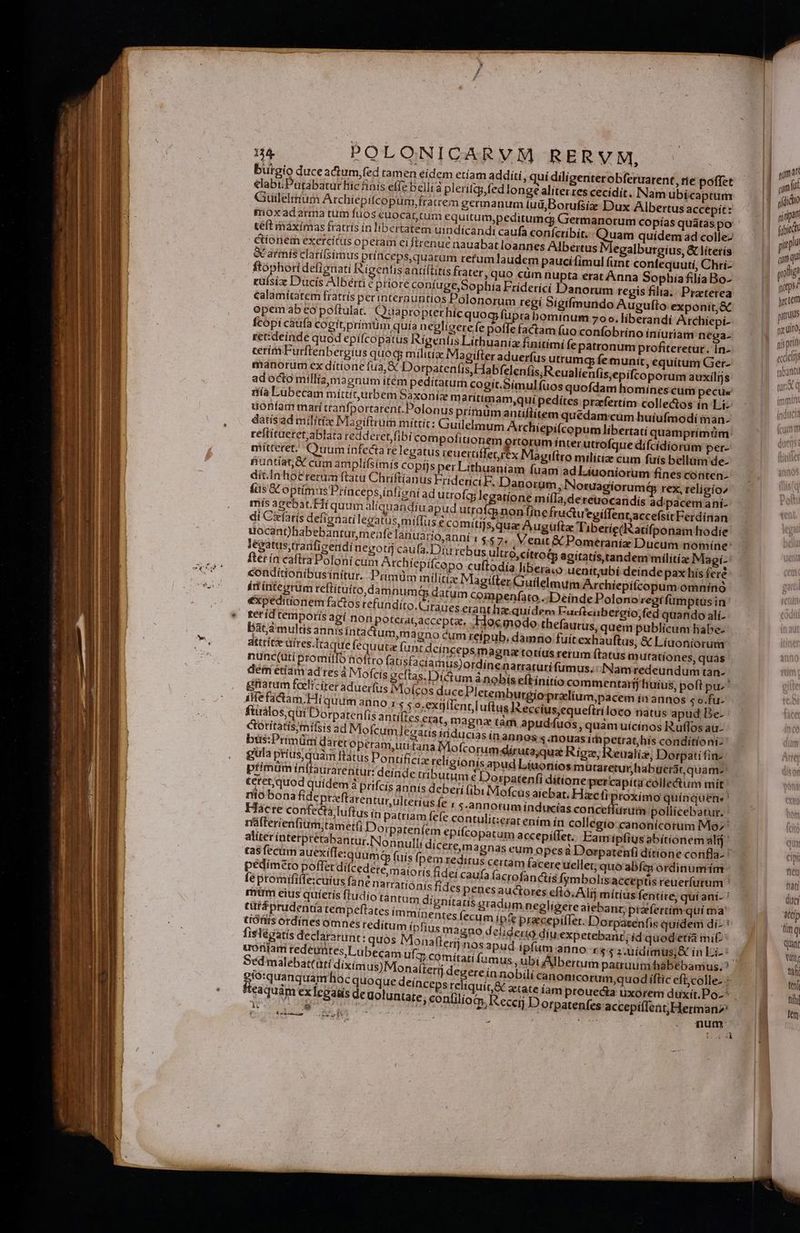 burgio duceactum,fed tamen eidem etíam addíti, quí diligenterobferuarent, rie poffet elabi; Putabatur hic fíais effe belli pleritty,fed longe alíterres cecidit. Nam ubícaptum Guilelttium Archiepitcopurm, fratrem germanum (uü,;Borufsíe Dux Albertus accepít: moxadarma tum fuos euocat tum equitum,peditumcg Germanorum copías quátàs po teft máximas fratris in libertatem uindícandi caufa coníctíbít. rum quídem ad colle | s Megalburgius, &amp; lítetís &amp;C armis clarií(simus ptínceps,quarum refum laudem paucifimul funt confequutí, Chri- rufsize Ducis Albérti € priore confuge,Sophia Friderici Danorum regis filia. Praeterea calamítatem fratrís per interauntios Polonorum regí Sigifmundo Augufto exponit, &amp; opem ab eo poftulat.. Ouapropter hícquog fupra bominum 70». liberandi Archiepi- fcopi caüfa cogit,prímüm quía negligere fe poffe factam fuo confobrino íníuriam nega- re:deinde quod epifcopatus Rigeniis Lithuania: finitimi fepatronum profiteretur. In- adocto milliamaenum itém peditatum cogít.Simulfuos qu ría Lubecam míttiturbem Saxonie maritimam,quí pedítes praefertim colle&amp;os ín Liz uonfam marítranfportarent.Polonus prímüm antiflitem q datísad militizx Magiftrum mítrít: Guilelmum Archiepi(c mís agebac. HHí quum aliquandiu apud utrofgg nonífin dcincepsimagna totíus rerum ftatus m utationes, quas nunc(uti bromilTo hoftro fatisfacíamus)ordine natraturífumus. : INamredeundum tan- deii etiam ad res à Miofcis gcítas. Dictum ánobís eftínitio commentarij huius, poft pu. griarum feelicíter aduerfus iMoícos duce Pletemburgioprzlium,pacem ín annos s o.fu- ! nt[uftus Reccíusequeftriloco natus apud Be- ftirálos;qüi/Dorpatenfis antifies erat, magnae tàm apudfuos , quam uícinos R.uffos au- Goritatis;mifsis ad Mofcum eatis inducias in annos s nouas ítapetrat,his conditioni: büs:Primüm daret oprram,utitana IMofcorum dirutayquae Rigz, eualía, Dorpatifin-. gula pti premi Itatus Pontíficiz reli gioníisapud Líuoníos mutareturhabuerár quam- ptimum inffaurarentur: deinde tributim 2 Dorpatenfi ditione percapíta collectum miít: teret;quod quídem à prifcís annís deberi (ibi IMofcus aiebat. Mimi quínquene ' niobona fide ptzeftarentur, ulterius le : s.annotum inducías concetiurutm pollicebatur. Hacre confecta luftus in Tacre cor [5 tn patriam fefe contulit:erat ením ín collegio canonicorum Mo' r'áfterienfium;tamet(i Dorpateníem epifcopatum accepiffet. Eam ipfius abítionem alij aliter interptetabantur.Nonnulli dicere,magnas cum opes à Dorpatenti dítione confla- : ta$ fecrm auexífleiquum | pédímero poffet dífcede fe promififfe:cuius fane narratíónís fide gio:quanquam hoc quoque deinceps reliquic&amp; fteaquim exleoau ki : e num ' | gumat | qm n | r(Qidto (ipie pir amqu! | poa gepsz jycrem paruus nuit. ni pri eccieus