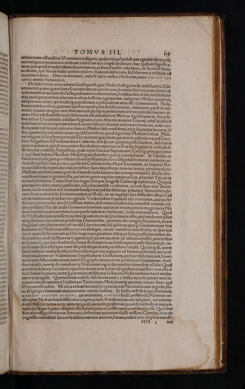 utereny Mmi tfi Mis | Indicis fd | Vemm ley lonis 3 que gira «mítzte |] yidiue ; fü Jh ll 1e ide üsaltt amet sectetti- | j| etia icorurm | | TOMVS IIEL Ü7 ethnicorum effunditur. Vtautem intelligatis,quám ínique nobifcum egeritís:decreuitT nosínlignem potentíam noftram aduetium uos reapfe declarare, hac epiftola fignífica. mus,qua quidem ipfabellum denuntíamus,ac feueré uobis edícímus, ne homíne hunc noftrum, qui líteras hafce uobis exhibet, ínuitum detineatis: fed liberum ei redítum ad nos concedatis.. Date índomínio, aula &amp; urbe noftra Mofcouía,anno 12» cio c1 »xvir. meníe INouembrí., 4 Dehifcelíterís animaduerti facile potefi,qua Mofco belli serendí caufa fuetint.Edi: xetant fub poena grauiístma Líuonienfes;ne quís lorícas,thotaces ferreos;arma ferrea cae terís membrís muniendis facta,puluerem tormentaríum,bombardas(ut uócant)manuá- tías,quíidquam rerum alíarum ín ufum bellí excogitatarum uel pretío Mofcis uenderct, bant enímhis rebus,quarum opifices apud ipfos defiderarentur, nátíonem perfedomi- nandi cupíam magno cum finitimorum, fuot in prímís tum terrore,tum detrímento àár- marí.Hocedictum fibi moleftífsimum eílejiíamdudum Mofcus figníficauerat. Accede- battríbutí Dorpatenf(ís adfidua lagitatio,cuíus dítíonís nomine Líuonij níhil ei deberi uolebant.Dabant operam tjdem Liuoníenfes;ne alíaárum nátíonum homínes, neüe opí- fíces,neüe mílítes pet ipforum fines ad Mofcos fefe confetreniteísG ftipendia facerent.lri hoc genere fuperioribus annís quídda accíderat,quod zgerrimé Mofcus ferebat. Mife- rat magnis initructum pecunijs Germanum quendam;quíi eíus ín aula uixerat,ad Caro- lum Auguftum &amp; Ferdinandum Czfarem, fub fpecie quidem prifci foederis , fed reuerá quo impetraret, quod cum anímo füo dudum expetíuerat.Erathic legatus íi celebrib.iL. lís imperij comitrjs qup, cáptís baxone Septemuíro,Cattod príncípe,ánno 1 $48, fünthabíta.Mandatís Mofcilegató datísfioc quog; contínebatür. Sí Carolus ac Ferdinandus legato poteftatem facerent ftípendío fuo colligendi homínes uaríárum ar- tium &amp; opíficiorum perítos,qui literis Caefareís inftructi per Liuoníam; ut Imperio Ro- mano fübíectam prouíncíam,íntra fines fuos impedíentenemíne uenire permítteretur: Mofcum uícifsím anímí gratí declarandi caufa fumptu fuo totum tríenníum felecta fuo- rum homínum trígínta millia, quí more geritis equites omnes effent, aduetfus Turcas íri armís habíturum.ConceíTum hoclegato fuit per Augufti Caefa tísQqg diplomàata.Q uapro ptermultís dato uíatíco perfuadet,ut Lubecam fefe conferrent, urbem Saxoniae umaríti- mam,unde nauíbus ín Líuoníam tranfportatí,ád fuí deinceps princípís fines conitende- rent;Sunt omníno ficà naturà comparati Rufsi ut ex íngenijs fuís difficulter alíquíd ad ufum humanum przclaríi excogitent. Verüm ijdem fi quídab alijs ínuentuni,quo pacto fiatiatueanturinon modo foelfciter ímiítati,fed etíam induftría (ua nonnihil ínuentís ad- dere poífunt.Hacde càufa Germanos homiínes uáríarum rerum petitos magnopere Mo (cus expetebat,ut natíonem fuam perfe rudem acbarbaram, cultiorem reddetet.. Quid fic Vbi Lubecam ueníffent,audítusqy íam antea de ipfis rumor effet, quo teriderent:adíre magiftratum mercatores praefertím Liuonienfes , quorum íftic magna frequentía,dícere fingulari cum detrímento no modo Líuoníorum,fed ipforum quoc Geermanorumi hos homínes ad Mofcos acceffuros:orare denique, nautís omnibus intetdícant, ne quís eos trans mare Daltícum uehat.Hoc impetrato,paulatím dífsipati (ünt;prfertim numis de- ficientibus,unde uictitarent. Legatus ipfe, quum eandem ad urbem ueniffet, petentíbus íta Liuoníjs,qui iure feaduerfus improbi facírioris auctore experití uelle dicerent,in cat- ceré coniiectus eft:e quo tame íllepoft aliquod tempus foleirter euafít. Quum fe, quemi feanímaduerteret: Valentínum Engelhartum Gotfianum;quí hzcmihi natrauít. homi: nemtum Aftronomicarum,tum Greographícarum rerum aus Getmariíam SEA fimum adit,eumQ deomníbus ía Mofcorum regna ducentibus itineribus cofulit.Quí licet,huíus bomínís,tantaecg pecuniarum fumtiz (acturam Mofci anírmum liaud medío- nuarío menfe tantüm nó infinitam Tartarorum, Mofcorumt mantimi íntrare fines agrí to &amp; ígníper fummam immanitatem omnia uaftant. In hoftíum taftrís qui plurimum; €c01229 cccr029 cccro?o, qui mínimum, ccc 092 fuiffe petfiibent.Maxímas cet té copías Mofcus haud difficulter cogere poteft;&amp; indicatis modo uel pares, ucl etía ma: iores:fed curtantas nunc mítteret;caufa non erat;przfertim quum fcíret hoftem ímpara- lius uero eft;pofteriorum fententía definitum numerum fuiffe miflum.Ceterüm moxab ingreffu incredibili furore fxuítü in omrem atatem,fexum;otdíne toto amplíus menta 3 ec