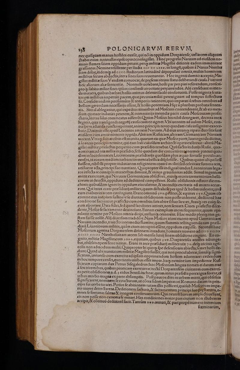 necquifquam manus hoftiles euafit,qui nó ínop pídum Dotrpatenfe, uel arcem alíquam (habetením nonnullasepifcopus)confugiflet. Hinc progrefsi Naruam ad eiufdem no- mínis lumen fitum oppídum petunt, perg milítía Magíftri dítionís eadem immanitate raffantur.Neminereliftente perftadía c10 cc vxxx. inlongtiquibus à Narua Nienhur P diftatitidemqp ad c c cc.ftadiorum latítudíne depopulatí omnía,multis hominum millibus fecum abdudtis,íntra fines fuos reuertuntur. Hocíngentí damno accepto, Ma- giftermilitía fuos Vendam conuocat de prefenti rerum ftatu deliberandi caufa.Fuerunt heicalíorum aliz fententíz. Nonnulli uolebant;hoftí par pro parí referendum, confcri- ptod fübíto milite fínes ipfius confimili atrocitate percurrendos. Alij cenfebant mítten- da munera, quíbus barbarí hoftis anímus deleníri facile confueuerít. Poffe tríginta fcuta- torum millibus impetrari pacem;quae pecunía milití perexiguum ad tempus fuffectura fit. Confiderandam potífsímum & temporís ratíonem,quo tmparati a rebus omnibusad bellum gerendum neceflarijs eflent X hoftis potentíam.Heca pluribus probata fenten- tía. Símulablegantur,quí expeditis itíneribus ad Mofcum contenderent, & ab eo men- fium quatuor índutías peterent, & ínternuntijs ineunda pacis cauía Mofcouíam profe- curís;literas falui commeatus adferret. Quum Mofcus his nihil denegaret, decreta mox legatio,quz tranfigendi negotij caufa cum eo ageret. Vbí uentum ad aulam Motci, con- trafpemaduerfa cuncta reperíunt,animo príncípís nouo quodam cafu ínfigniter exacetz bato.Dixímus effeapud Liuoníos amnem INaruam.Ad eíus utrang rípam duo fita funt £iuídem cum amnenomiínís oppída. Alteram I&ufsícam,alteram Germanicam INaruam uocaut.Vtrag, fuís arcibus eft muníta,quarum ea que Mofco paret, luanogroda dícítur, à loannís príncipís nomíne,qui eam Itali cutufdam archítecti opera exftruxit: altera Ma giflri milítize prafectus perpetuo cum przfidío tenebar.Couü factís índutijs Iufsí, quo- rum erantad tría millía ín pracfidío,fefto quodam díe conuenírengínermes patentí quo- dam inloco:ferunt ex Líuoníorum prafidíarijs quofdam plus zequo forta(fe poculisac- cenfos,in corum medíam turbam tormenta bellica difplofifle. O uibus quum alíqui lzeff utífuerat acta;princípi fuo nuntíant. Quapropter ílliíndígnabundus Líiuoniorumlega- £osinfectare cum ípfís muneribus dimittit, mínas grauifsimas addít. Símuliíngenteny míttít exercítum,quí INaruam Germanicam obfideret, eiustg murís tormentorum belli- corum uí deiectís,oppidum ad deditione compelleret. Rufsi obfidíonís octauo díema- «chínís quíbufdam ignes ín oppídum eíaculantur, € íncendtjs excítatís ad muros accut- sunt.Quííntus erant przefidíari) milítes,quum díftrahi feperigne & hoftes uíderentundi cum cíuibus ía arcem confugiunt. Erant omnínó 4oo.pédiítes,X equítes 1 5 o.Quumob commeatus ínopíam fuftínere (e diutius obtidíionem non poffeuiderent, deditione hae conditione facíuntiut prefecto cum omuibus (üisabire faluo licerer, fuasc res cuígs fe- cum afportare. Data fides,fed quod facultates attínet,non feruata. Cíues praefecto difce- dente, Mofco fe facramento deuinciunt. Eorum exemplum uicíni fequuntur,quum opí- tulante nemíne per Mofcos omnía dírípi,uaftarits cernerent. Hoc modo plerícy tem ge- ftam fuite uolüt. Alij díuerfum tradidere. Nam Mofcos aíunt exorto apud Germanícam INaruam íncendio,traíecto íntermedío flumine, qutm flammís reftínguendístam przfi- 4diarij Liuoniorum milites, quàm cíues occupati eflent,oppídum caepifTe. Secundü haec Mofcotum agmína Dorpatenfem ditionem inuadunt,homínes numero adio»» ecro» €c122.ccioo INienhufíanam arcem füb menfis [unij fíinem ob(idíone cíngunt. Eo co- gniíto,militiz Magiflercum z0oo.equítum,quibus ; oo. Dorpatenfis antiltes adíunge- bat,obíeísis opem ferre nitítur. Erant ín arce przefidíarij milites uix 7 o.de&p uícinis agti- colís nonadmodum multí.Quapropter hi quoq; fpe defenfionis abíecta,femet hofti de- dunt.Quodubínuntiatum militiae Magi(tro fuilfet,quí non proculaberat,(imulg figní- ín hoc temporecenfetquo tantís uiribus effet impar.Itag; nemíneíam impediente Ruf licarum copíarum dux Petrus Sífegaledrus(hoc Mofcorum língua nomen eí datum erat à fex ttíremibus,quibus píraticam exercueratrectà Dorpatenfem cíuitatem cum exercí- tu petítobfidionema.d. ; eidus Sextil.ínchoatquum intus praefídia perexigua forent, ci nibus morbo magna ex parteabfümptís. Poftpaucos dies in urbem mittit,quí obfefsis fignificaren;nemínem fe coactutrum,ut cótra fidem Imperatorí Romano datam ín prín- río uiuere detretareat.Dedítionem facturis,& facramentum príncípi fuo preftaturis,o- mnes fe fortunas faluas & íntegras conferuaturum.Qui neutri horum amplcái uellent, €is non pofle non extremafe mínarí.Has conditiones maior pars cíuíum non íllubenter accipit, & cotinuó deditíone facit. Tantüm 2 « o.armati, X parípropenumero inermium | foeminarum, femina »» qlis Ne forum qo qus Lra (yrceliot | qnu5a jller ex ictum e (li T eret, au naram [. lore leger landi luit abel. Nqui ttm fr ti Ne lenftm WE ac dir SQ s