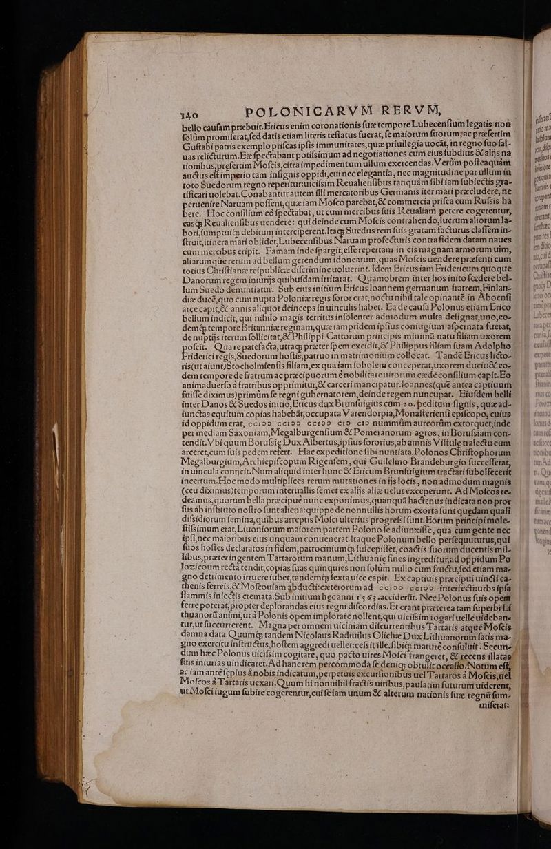 d 23 0 grat bello caufam prabuit.Ericus enim coronationis fuz tempore Medi icdi ues DOR M ina folüm promiíferatfed datis etíam litetís teftatus fuerat, fe maiorum fuorum;ac B wa Lem Guftabipatrís exemplo ptífcas ipfis ímmunitates,quae priuilegia io ^ Maps e m pu uas relicturum.E fpectabant potífsimum ad negotíationes cum ins uL d aljsna | i tíonibus,prefertím Mofcis,cítraímpedimentum ullum exercendas. nios po Med Lem auctus eltímperío tam ínfignís oppidí,cui nec elegantía, nec magnitu: e A mo toto Suedorum regno reperitut:uicifsim Reualienfibus tanquam fibi íam fubiectis gra- I4 m tificari uolebat. Conabantur autem íllí mercatoribus Grermanis íter mari precludere, ne |j - peruenire Naruam poffent,qua íam Mofco parebat, & commercía prífca cum Rufsís ha ^ bere. Hocconfilium e fpectabat, ut cum mercibus (uís I&eualíam no ene B ias easqp Reualíenfibus uendere: qui deínde cum ME pu 1 me borifumptuic debítum MANY Suedus diae gratam Á Wy clatiem in- Es fttuititínera marí ob(idet,Lubecenfibus INaruam profecturis contrafidem datam naues cum mercíbus erípít. Famam índe fpargit,eíTe repertam in eís magnam armorum uim, aliarumqüe rerum ad bellum gerendum idonezrum,quas iMofcis uendere prafenti cum | totius Chriftíanz reípublíce difcrimineuoluerint. Idem Erícusiam Fridericum quoque | 77 Danorum regem iníutijs quibufdam ítritarat.. Quamobrem ínterhos ínítofoederebel. | lum Suedo denuntíatur. Sub eíus initium Erícus loannem germanum fratrem,Finlan- gu díz ducé,quo cum nupta Poloníz regís foror erat,noctu níhíl caleopínante ín Aboenfi arce capit, X annís aliquot deínceps ín uinculís habet. Ea de caufa Polonus etíam Eríco bellum índícit, quí nihilo magís terrítus infolenter pipe multa defígnat,uno,eo- demi temporeBrítanníz reginam, que íamprídem ipfius coniugium afpernata fuetat, denuptijs iterum follícítat, I Philippi Cattorum btincipis minima natu filiam uxorem | ofcit. Qraarepatefacta,utrag prater fpem excidit, X Philippus filíam fuam Adolpho Friderici tegis Suedorum hoftis,patruo ín matrímoníum collocat. T'andé Ericuslicto- tís(ut aíunt)Stocholmíenfis filíam,ex qua íam fobolena conceperat,uxorem ducít:& eo- dem tempore defratrum ac praciípuorum e nobilitate uirorum caedé confilium capit.Eo animaduerfo à fratribus opprímiítur,X carcerí mancipatur.loannes(que antea captíuum fuiífe diximus)prímüm fe regni gubernatorem,deínde regem nuncupat. Eiufdem bellí ínter Danos X Suedos inítio,Erícus dux Brunfuígíus cam z o. pedítum fignis , quacad- iunctas equítum copías habebát,occupata Varendorpia, Monafteríenfi epifcopo; cuíus idoppidumerat, ccio» ccioo cct 00 ci» ci» nummümaurcorüm extorquet,índe per mediam Saxoníam, Megalburgeníium & Pomeranorüm agros, ín Botufsíam con- tendít. Vbi quum Borufsie Dux Albertus,ipfius fororius,ab amnis V iftule traiectueum arceret,cum fuís pedem refert. Flac expeditione (ibi nuntíata;,Polonos Chríftophorum Megalburgium, Archíepífcopum Riígenfem, quí Guilelmo Brandebureío fuccefferat, — | «^d ín uincula conijcít.NNum aliquid ínter hunc € Erícum Brunfüigíum tractarí fübolfecerit | incertum. Hoc modo multiplices rerum mutationes in tjslocís, nonadmodum magnís Imqi (ceu diximus)temporum interuallís emet exaltjs alíze uetutexceperunt. Ad Mofcosres lecau deamus,quorum bella precipue nunc exponimus,quanquáa hactenus índicatanon pror lle fus ab inftítuto noflro funtaliena:quíppe de nonnullis horum exorta funt quedam quafi difsidiorum femína, quibus arteptis IMofci ulterius progrefsi fant.Eorum príncipimole- ftisimum erat, Liuoniorum maíorem partem Polono fe adíunxiffe, qua cum gente nec ipfi,nec maíoríbus eius unquam conuenerat.Itaque Polonum bello perfequututus,qui noit: fuos hoftes declaratos ínfidem,patrociniumq fufcepiffet, coactis fuorum ducentis mil- T libusprater ingentem Tartarorum manum, íthuanie fines ingtedítut;ad oppidum Po lozicoum rectà tendít, copías fuas quinquíes non folüim nullo cum fructu,fed etíam ma gno detrimento irruere iubet, candem fextauice capit. Ex captiuís praecipui uini €a- thenis ferreis, IMofcouiam gbducti:cxtérorumad. ccio» ccioo interfectiurbs ipfa flammis iniectis cremata.Sub initium hecanni r5 65 .accíderüt, INec Polonus fuís oper ferrepoterat;propter deplorandas eíus regni dífcordías.Et crant praterea tam fuperbi Lf thuanorüanimi,utà Polonis opem implorate nollentqui uícisím rogari uelle uidebane tur,utfüccurrerent. Magnaperomnem uíiciniam diífcurrentibus Tartatís atquéMofcís damna data.QuumG tandem Nícolaus Radíuilus Olíchae Dux Líthuanorum fatís ma- . | gno exercitu inftructus,hoftem ageredi uellet:cefsit ille.fibi& mature confuluít. Secun |. IS kem OLIO | | | T —— M e —c— EE —UEECuan e Re xR AMT dum hzcPolonus uícifsim cogitare, quo pacto uires Mofci irangeret, & recens illatas! | [uis íniurías uindicaret.Ad hanctem percommoda fe deníc; obtulit occafío.Notüm ef, ac íamantéfepiusánobis indicatum, perpetuis excurfionibus uel Tartaros à Mofcis;üel |y Miofcos à Tattarís uexari.Quum hi nonnihil fra&ís uiribus, paulatím futurumuiderent, |9 ut Mofcíiiugum fübite cogerentur,cui feiam unum & alterum nationis füze regnüfum- 9 miferat: |»