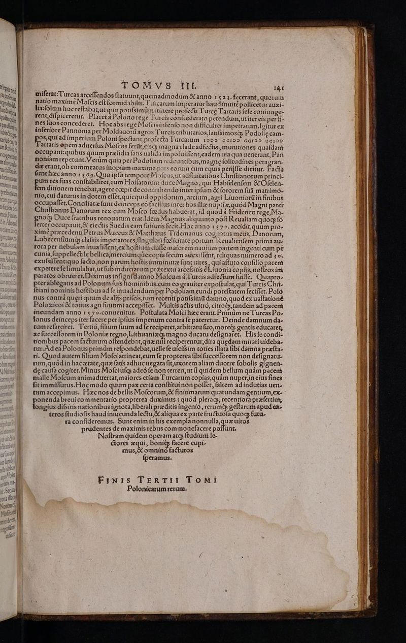Vti I tfe | Ber d iiti 1 Doll 1 epatis 1 Ubitds en, i RUM un Rufi  |  genio Be m tonimb, | sain, Kat tamm j tiorum ui Pref tiq, (Q fedetcbd, Are ipfas Cit Abo] I 5A TL S CURT Latte] narum ey Cata iet Ulam Uxorem ! M | lam Adolph Ry nsb4 V LIU IQU gilt [ttd jr. Stt «ens Mat Noam di dmt get a Mots] | TH vider | venil quld | | TOMVS IIK TY: miferat;T'urcas atceffendos flatuunt,quemadmodum X anno i $2 1. fecerant, quorum natio maxime Mofcis eft formidabilis. l'utcarum Imperarorhaud ínuité pollicetur auxí- lia:folum hoc re(tabat,ut q: Io potífsimüm itinere profecti Turce Tartarís fefe coniuage- rent,dífpiceretur. Placetà Polono rege l'urcís confcederato pecendum,ut iter eís perf nes fuos concederet. Hocabs rege Mofcis infenfo non difficulter impetracum.Icitur ex interiore Pannonia per Moldauotü agros T urcís tríb utatios;latifsimost Podolic cam- os,quí ad ímperíum Poloní(pectant profecta Turcarum 1222. cc199 cct22 ccio artaris epem aduerfus Mofcos ferüt,eiscg magna clade adfectís o munitíones quafídani occupant:quibus quum przíidía (atís ualida impofuilTent,eadem uía qua uenerant, Pan noníam repetunt. Verüm quía per Podoliam cedeuntíbus,m agne folitudínes peragran- da erant,ob commeatus ínopíam maxíma pars eorum cum equís perrjffe dícitur, Fadà funthzcanno 1565.Quoipfo tempore Mofcus,ut adfiaitatibus Chüftíianorum prínci- um res fuas conítabiliret,cum Hoifatorum duce Magno, qui Habfelenfem &amp; Ofelen- em dítíonem tenebat,agere caepit de contrahendo íateripfum &amp; fororem füá matrímó- nío,cui daturus ín dotem effet quicquid oppidorum, arcíum, agrí Liuoniorüin finibus occupaffet.Concilíata funt deinceps eo facilius intet hos illze nuptiz,quod Magni pater Chiiftianus Danorum rex cum Mofco fcedus habuerat, id quodà Friderico rege, Ma- gno Ducetratribus renouatum erat.Idem Magnus aliquanto poft Reualíam quoq fó lerter occupauit, &amp; eiectís Suedis eam (uiíiuris fecit.Hocanno 14 75. accídít, quum pro- Lubecenfiumi clafsís imperatores,fíngulari foelicítate portum I&amp;eualíenfem príma au- tora per nebulam ínuaf(ifTent,ex hoftium claffe maiorem nauium partem íngenti cum pe cunia,fuppellectile bellicaymercíumqüe copía fecum auexiffént, reliquas numero ad 5 o. exuísiflent:quo fa&amp;to,non patum hoftís ímmiínutz funt uires , qui aftuto confilio pacem expeterefefimulabat,ut fub inducíarum pratextu arcefsitis € Litronia copíjs, noftros im paratos óbrueret. Díximus ínfizn damno Mofcum à Turcís adfectum fuiffe. Quapro- Per ablegatís ad Polonum fuis homínibus.cum eo grauíter expoftulat,qui Turcís Chri. ianinominís hoftibusad fe inuadendum per Podolíam eundi poteftatem feciíTet. Poló nus contr queri quum de alijs prifcis,tum recenti potífsimü damno,quod ex uaffatíoné Polozícoi € totius agri fiaítími accepifíet. Multís actis ultro, cítrotp, tandem ad pacem íneundam anno :$470.conuenítur. Poftulata Mofcí hzc erant.Prímdm ne Turcas Po- lonus deinceps íter facere per ipfius imperium contra fe pateretur. Deínde damnum da- cum refarcíret. T'ertío, filium (uum adfe reciperetarbítraru fuo,moret gentis educaret, acfücceflorem ín Poloniz regno,Lithuanizd magno ducatu defignarer. His fe condi- tionibus pacem facturum oftendebat,qua nili recíperentur,díra quedam mirari uídeba- tur. Ad ea Polonus prímdm refpondebat,uellefe uicifsím totíes íllata fibi dàmna praefta: tí. Quodautem filium Mofciattineat,eum fe propterea fibi fucce(Torem non defignatu- rum,quód ín hac xtate,qua fatís adhuc uegata fituxorem aliam ducere fobolís gignen- de caufa cogítet.Mínus Mofcíufg; adeó fe non terrérí,ut (i quidem bellum quàm pacer malle Mofcum anímaduertat,maiores etiam T'urcarum copías, quàm nuper,in eíus fines fitimmifTurus.Hoc modo quum pax certà conftitui non poffet; (altem ad indutias uen- tum accepimus. Hac nos debellis Mofcorum,&amp; finitimarum quatundam gentium,ex- : ponenda breui commentario propterea duximus : quod plerac, recentiora prafertím, longíus dífsitis nationibus ignota,liberalipraditís íngenío, reruma geftarum apud ex teros ftudiofis haud iniucundalectu,X aliqua ex patte fructuofa quog futu. ta confideremus. Suntením ín hís exempla nonnulla,quz uíros prudentes de maxímis rebus commonefacere poffunt. INoflram quidem operam atq ftudium le- cores aquí, boní&amp; facere cupi- mus,X omníno facturos Ííperàmus. Fruris TERTII ToMt Polonicatum rerum.