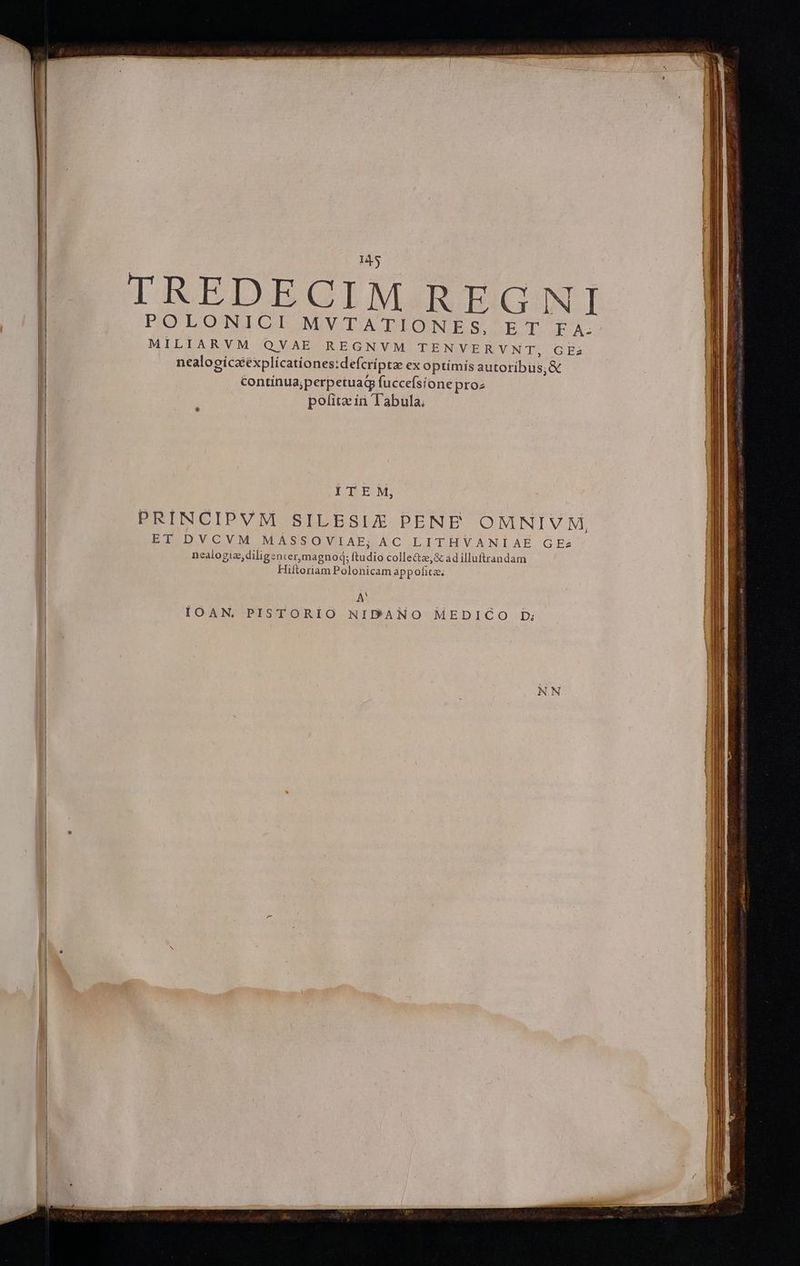 IREDBEGIMIREGJINI POLONICI MVTATIONES, ET FA-- MILIARVM QVAE REGNVM DENWVERVNTI: GEa nealogíczéxplícationes:defcríptae ex optimis autoribus; &€ contínua;perpetuag fuccefsione proz pofita in Tabula, ITEM, PRINCIPVM SILESIZ PENE OMNI V M, BIIDYLVOVM MASSOVIAE; AC LITHVANIAE GEzs nealogiz, diligenter, magnod; ftudio colle&z,& ad illuftrandam Hiftoriam Polonicam appoficz. A? IOAN. PISTORIO NIDANO MEDICO Db;
