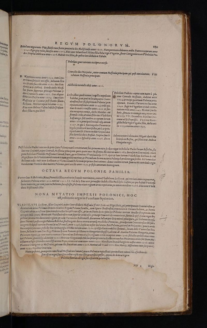 [ON [T hi RIT | reli M Vite i | Aft dni dtt Gir jm Ib htm Dist ie mei A RD er emm m jd j gue pit qu - NUT —— pun | : REGVM P-OSLUO'NZÉOJR. VM, Boleslaus cognome Pius, diuifa cum fratre prouincia dux Kalifiienfis anno 1 2 ; o. Nam 124 2-Fgregius miles decefsit anno 127 9. Eius uxor Iolandau dici.Nuptis celebrate a 151 paternam ditionem ambo fratres receperant anno el Helená filia Bela regis Vngarie , foror Cunigundee tixorif Boleilai Pus nno 1 25 6. Habuit tres filias, de quibus iam diclum in Tabula, ( Boleslaus puer mortuis ex uipere morfu. * Conradi dux Mazouie , autor omni um MajJouie principum qui poft em wixerunt,. Y^idz tabulam Maffouie principum. B: Küzinirunatu: ánno 113 o. €um à pd: | tre bres ferisiài nbn effet , in locum Hen | rici fratri; faccedit anno 116 5. dux San; | Adelheida monialis óbijt anho 1211; domirig e» Liblinij. Deinde eiecto Micif: 40 fratre fupremus princeps Polonie cy | f Boleslaus Pudicis: captus cum matre pos | ge (ruo Conrado MafJouio,, elabitur aniio | 1254.0 recipit paternum Polonie prins cipatum. Deinde à Tartaris eicclus anno 1240. fugit in Vngariam c» inde in Mos rauiam:redit 4nno 1245. Moritur [ie lia dux Cracoui£/is anno 1177. Duxaliquot ditiorum Rufsie anno 1179. Dux etiam Mffouie c Cuiduie pofl fratris filium Leckwmn . Moritur repentino anno 1 1 94. Eius uxor Helena Vufeuolodi Belfenfium ducis filia:ex qua liberi Leslo albus:quod nomen à capillis impofitum babebat, puer pen? in locum patris Craco: uienfemChoc eff, fupremum Polonia )prin cipatum confecutus ahnb 1 1 94: cedit p4: truo de matris confilio 4nno 1 1 oo c flas tim recuperat omnid , electo Micislao : cui beris , feruata in coniugio uiro nitate ans fecundo cedit,ut etiam filio eius V/ladislao no 1273. VIT. Decembris. Sepultus Cra: Lafcanogo: fed tandem acceptum iterum couit ad D.Francift. | Vxor eius Kuni- anno 1 2o6.principdtü retinet ufa; anmum giida Bele regit Vngarie filia, ducta ana 1127 .in quod Smcntopolco Pomeranie n0 125 9.mortua dnno 1292, regulo proditorie interfectus uitá cv prins cipatü anni fit, Biusuxor fuit Grzimslaua ! | filia Iaroslai ducis Rufüie. Nuptie fuerüt | Salomea nxór Colomanni Hügari ducis Ha anno 1 220.Ipfaobüt anno 1258. Exead | .— licienfisin Rufsia » qui filius erat Andree L nati, L.— Hungarie regis. Poft oleslai Pudicl mortem de principatu Polonis uári? concertatum fuit:primum enim Leslus niger in Bole:lai Pudici locum fuffettus, fis p erat Caximiri nepos Conradi, M affouie principum:quem quare inter M 1ffonios. Illi mortuo anno 1 2.8 9 fuccefsit in Cracotuienfi princi pati Boleslaus Plocenfis Maffouius Conradi frater, quem Henricus Vratislauienfis LAIT. eijcit ex bunc iterum Vuladislaus Loclicus Leski Nigri frater.Sed Vratislauienfis rerum itetum potitus moritur,co Premislum ducem maioris Polonie beredem regni feribit. l V'uenceslao Bobemo cedit : inde inter Loclicum c V'uenceslaum Bohemum perpetue dimicationes : donec tandem iterum fumma rei cum titulo regio mandaretur Prenislo duci maioris Polonie quod accidit anno 11 s-poft fex annorum Interregnum. OCTAVA REGVM POLONI/ FAMILIA; | EE £k HTMD j j iclato &icu i tret iam d Vuenceslaus R.Bobemie, Rixe,Premislai filie, maritus in fecundo matrimonio, contra Y ladislaum Lo licum qui tres iam annos regnauerat; : b. z A 5 PI zd LES e : E : fatis vex Polonie amo 1 5 o o moritur 1 o s. LX. Cal.Iuljj. Eius uxor prima fait Iuditba filia Rudolpbi Cafaris,ex qua babtit V't« ncefa laum iuniorem, qui cum patri in Bohemia fuccefsifJet Polonia etiam regnum armis repetiturus;in itinere occiditur i ; oc. Eius uxor Violà | , ducis Tefcbinenfis filia. NONA MVTATIO IMPERII POLONICI; HOC eft, reftitutio regniin Familiam feptiman, VLADISLAVS Lolicus, filiut Caximiri nepos Conradi ducis Maff OHid, frater Leskonit Nigri dicis, qui principatum Cracouicnfem o dominatum totius Polonie obtinuit:ex ueteri Regum Polonie familia » Cui d patre Breflenfem pIUHIUEIA fe Cinduia haberet C /ratris Caxmiri obüu accefiione Lencicienfis tractus locupletatus efe primum fratre ge Pup Polonie ded $ ^ iu 2 dr occupat:inde contra Henricum Vratislauien fem cum füperior armis eff et, princeps Các ouienfi Fenteielatus, ! aim e po ; ie e T pellitur,retenta Sendomirienfi regione, cum Vuenceslao Bolemie R.diutumum dd n (donc Eoque Do Dd FECE fione Premisli poftea regis Polonis Babcbat, fru[ira gerit:donec contra utrum; Ay i. F ye : db get wtutouienféim fibi fub. iungeret.Se d pofl mortem Premislai uel Premisli,anno 1 296, Lotticus no[fer declaratus Rex d Ure: inerant Pann 2 ( pandit drea bus exceptis triennio pofsidet fine corona regia. Eletus iterum anno 1300. C SPeane ied igr moss node ipie ie bemo, facto in locum illius Regi Polonie & cum Romam c t Roma Hep iam fugi cf,4 iutus d ne T d 2m y angarie,armis Poloniam repetit,cy cum iaterum mortem V'uen eslaus Bohemus obifet,regnum torii recuperat aite 3 o6: fuba i * aem euam mda tori Polonia, quam uf ad annum 1$ 1 o. Henricus Glogouienfis Silefius princeps contra Loclicum tene 4t.Poineranos eti ro nien SUA obi old diffentiente Papa coronatur cum uxore dnno 1 520 : Marcbiam Brandeburgicam uafl E nof oruóqds ex Maffoutos,qui cum illis fentiebant:anno 1 4 2 3. Moritur ad V 3auel 1111. Idus Martij ( diffe Sepultus Cracouie. ; : anno E : iH Spip bod Maffouicam lineam qua ex Polonica regia fluxit) guns timet bác affcribere uis ined fum eflut regni facce[cio melius explicata «JJetser eonfpici poffet , quomodo deeima regum TW Polonie familia ad regni faccefiignem perueni[fet, ám fub fuam pos 4E dino 13 2 6. uiicil naut emm feriptüra ) o» E e -