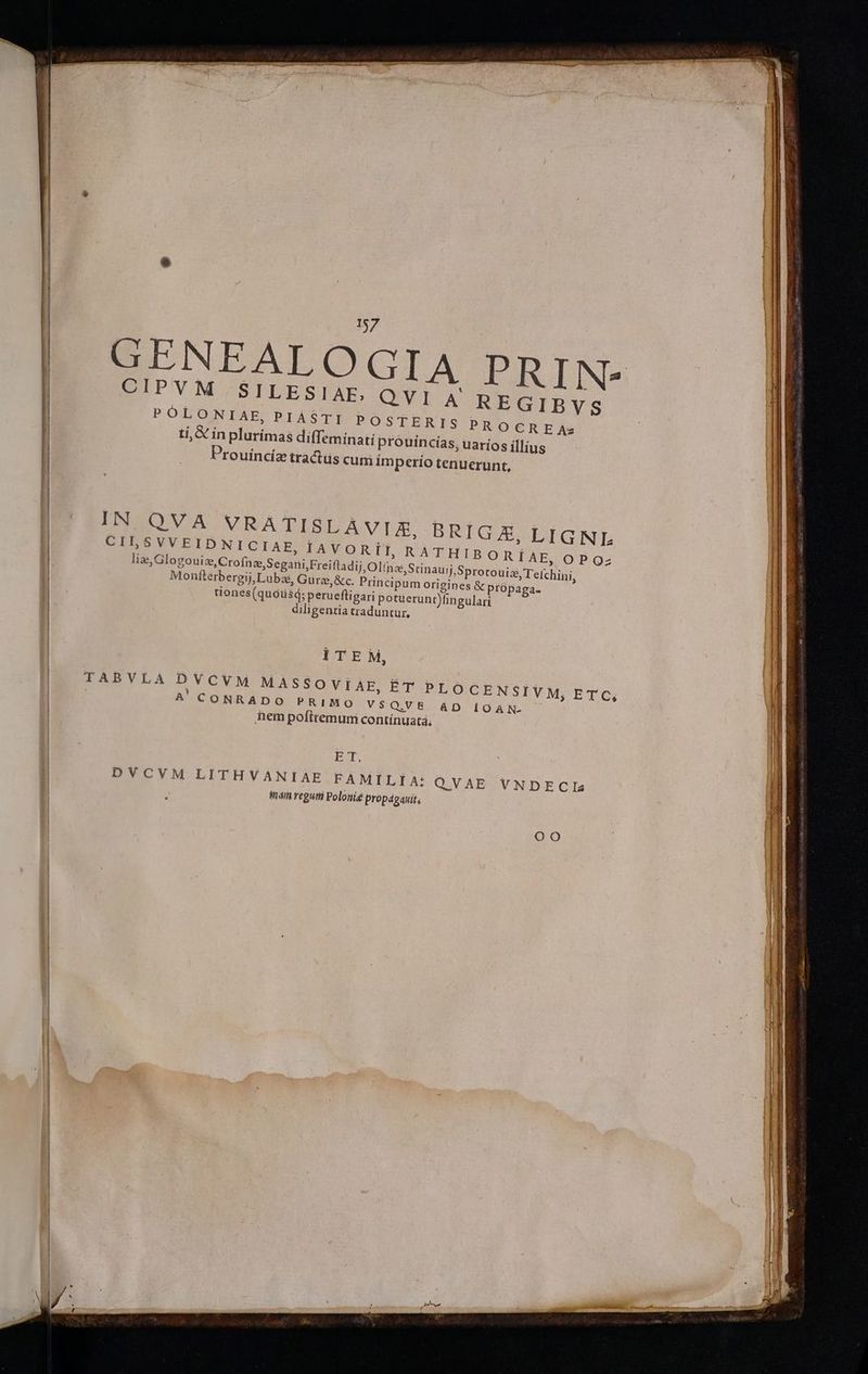 CIPVM SILESIAE, POLONIAE, PIÁSTI POSTERIS PROCREA; tí, & ín plurimas diffemínati prouincias, uaríos illius Prouíncíz tractüs cum im perio tenuerunt, 9.541 2 REGIBVS IN QVA VRATISLAVIZ, BRIGZA, LIGNI: PISSVVEIDNICIAE, PAVORI RATHI | ias Glogouis,Crofaz,Segani Freifladij Olice,Srinau) Sprorouiz Te Li Monfterbergij, Lubas, Gure,&c. Prin cipum origines & própaga- tiones(quóüsd; perueftigari potuerunt)fingulari diligentia traduntur, ITEM, TABVLA DVCVM MASSOVIAE, ÉT A CONRADO PRIMO vs Q.V E hem pofttemum contínuata, PLOCENSIVM, ETC, AD iOAN- BT, DVCVM LITHVANIAE FAMILIA: QVAE VNDECIs hái regum Polonie propáganit, OO Wh eva pni ri! apes eder Mar S2 aeq s Pp