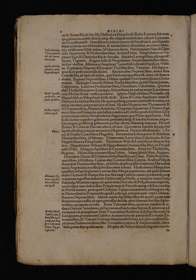 1 Alei babet Ap. **Eleus,matrem aut alg Hyrmi- Wen uocant. Apoll.aiit Poly» pherim uocat, H»perafy Apol. ^ Credo. legendi, artificiofus , aut file quiddam. Elcare Heftod. Celeno Apoll. Pbocus. Alcimede, Cly- menes que fuit, Minye filia co rat. Apoll. el. ad Liberti. Caretbi enim fi lium facit Apol. eumá cum Mo, fo in Libyam de latum, ibi pe- ric dicit, rei &amp; Atenz Bibalifilie filij, Meffenij ex Peloponefo.Exhís Lynceusfubterra 4 qued; latentía uidiffe dícítur, necp ulla calígíne inhíbebatur. alijaíüt Lynceum. . noctu nullü uídíffe. Idem fub terra folítus cernere díctus eft deo, quod aurífo dínas norat:ís cum defcendebat, &amp; aurum fubító oftendebat, íta rumor fubla- tus, ei fub terra folít&amp; uidere. Ite Idasacer, ferox. Periclymenus Nileí &amp; Chlo: rídís Amphíonís &amp; Níobes filiz filius: hicfuitPylius. Amphídamus et Ce2 pheustEgeí &amp; Cleobules filij de Arcadía. Ancus Lycurgi filíus,alij nepote: dícunt, T'egeates. AugeasSolís &amp; Naupidames Amphidamátis filiz filius. hícfuít*electus. Afterion erAmphiont Yperadli filíi,alii aíüt Hipafi,ex *Pelle ne, Euphemus Neptuni &amp;Europest Títyi filize filus, Tzenarius. Híc fuper a- quas ficcó pede cucurriíIe dícítur. |^ Ancaeusalter INeptuní filius, matre Alta Cathefti filiaab Imbrafo infula , quz Parthenía appellata eft , nunc aüit Samos dícítur. Brginus Neptunifilíus,a Mileto: quídam Períclymeni dícunt,Orcho meníus. Meleager Oenei &amp; Althez Theítij filíz filius, quida Martís putant, Calydonius. Laocoon Porthaonís filius,Oenei frater, Calydoníus, lphiclus: alter Theftíj filius,matre Leucíppe, Althez frater,ex eadem matre,Lacedemo níus.Hiíc fuít Arcast curforíaculator. | Iphítus Naubolifilíus,Phocenfis: alij Hippafi filíü,ex Pelopónefo fuiffe dícüt. ZLetes € Calaís Aquilonís uenti &amp; Oriíthyiz Erichthei filia filij. Hi capíta pedesqj pennatos habuifle feruntur,crí nesd czruleos,quí peruíoaére ufi funt. Hí aues Harpyiías tres Thaumantís &amp; tOzomenesfilías, Alopíen, Acheloén,*Ocypeten fugauerunt;à Phíneo Age. norís filio,eode tempore quo Iafoníi comites ad Colchos proficifcebatur.Que inhabitabant ínfulas Strophadas ín Aegeo marí,quz Plotz appellantur. Fe fuifle dícütur capitibus gallínaceís,pennataalasQp &amp; brachía humana,ungui- bus magnís,pedíbusd gallinaceíspectus album, femínatp humana. Hiaute- Zethes &amp; Calaísab Hercule telís occífi funt, Quorum in tumulis fuperpofití lapídes flatibus paternís mouentur.Hiautem ex Thracía effledícuntur. 1 Fo Minoísfiliz filíus, aPhlíunte, Palamoníus Lerní filius, Calydoníus. Actor Hippafifiliusex Peloponefo. Theríanon *Solís € Leucothoes filíus ex An dro. Hippalcímos *Pelopís &amp; Hippodamiz Oenomai filie filius,ex Pelopo nefoáPilis. Afclepius Apollinis &amp; Coronidisfilius. Atríacha*Thefit filía, Argíuus. Mileus HiípocoontisfiliusPylius. lolaus Iphicli filius, Argíuus. Deucalíon Mínoís &amp; Pafiphaés Solís filia filius,ex Creta, | Philoctetes Pce- antís filius, a Melíbcea. Ceneus alter Coronis filius, Coryna. Acaftus Pelíe et Anaxabiz D ymátis filía filius , ex lolcho,duplíci pallío coopertus.Hícuolum taríus Árgonautís acceílicfpote fua comes lafonís, Hiaüt omnes Mínye funt appellatí,uel quód plurímos eorum filíge Mínyze pepererunt, uel quód [onis mater Clymenit &amp; Miínyz filía erat.Sed neg; Colchos omnes peruenertit,negs ín patriam regreffüm habuerüt, Hylas ením ín Moefia, à nymphis íuxta Cíon, * flumendjp Afcaníum raptus eft. quem dum Hercules &amp; Polyphemus requírüt, uento rapta riauí deferti funt.Polyphemus ab Hercule quoq relictus,condíta in Moefia cíuitate, perítapud Chalybas. l'iphysautem morbo abfumptus eft, in Maríandinís ín Propontide,apud Lycü rege, proquo naué rexít Colchos. Anczus,Neptunifilius, ldmon autem Apollinis filius ibí apud Lycum cum ftramentatum exíífet,ab apro percuffus decidit. ultor Idmonis fuít Idas Apha^ rei filíus,quiaprum occídít. / Butes T'eleontís filius, quamuís cantibus &amp; ci- thara Orpheía *uocabatur,uíctus tamen eft dulcedíneSirenü, &amp; nataturus ad eas ín mare fe praecípítauit. Eum V enus delatü fluciibus i Lilybao feruauit.Fá funt qui non peruenerunt Colchos.In reuerfione aüt perierunt Euríbates T'e leontísfilíus,&amp; t Cantus Ceríontisfilíus interfecti fupt,ín Lybiía a paftore Ce- phalíone INafamoniís fratre;filio Trítonidís nympha &amp; Amphitemídís, cuius *fuftepecus depopulabantur. JMopfusaüt Amycí filius ab ferpentís morfu | in